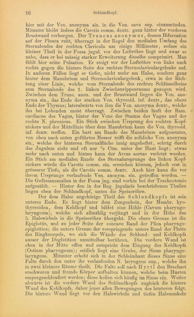 hier mit der Ven. anonyma sin. in die Ven. cava sup. einzumünden. Mitunter bleibt indess die Carotis comm, dextr. ganz hinter der vorderen Brustwand verborgen. Der Truncus anonym us, dessen Bifurcation auf der Pleura ruht, überragt in der Regel den medialen Umfang des Sternalendes der rechten Clavicula um einige Millimeter, sodass ein kleiner Theil in der Fossa jugul. vor der Luftröhre liegt und zwar so nahe, dass er bei massig starker Erweiterung dieselbe comprimirt. Man fühlt hier seine Pulsation. Er steigt vor der Luftröhre von links nach rechts gegen die hintere Seite des rechten Sternoclaviculargelenks auf. In anderen Fällen liegt er tiefer, nicht mehr am Halse, sondern ganz hinter dem Manubrium und Sternoclaviculargelenk, etwa in der Rich- tung einer Linie, welche vom Sternalende des rechten Schlüsselbeins zum Sternalende des 1. linken Zwischenrippenraums gezogen wird. Zwischen dem Trunc. anon. und der Brustwand liegen die Ven. ano- nyma sin., das Ende der starken Ven. thyreoid. inf. dextr., das obere Ende der Thymus; lateralwärts von ihm die Ven. anonyma dextr., welche ihn bei Lebenden meist überragt. Zwischen beiden läuft der Ram. cardiacus des Vagus, hinter der Vene der Stamm des Vagus und der rechte N. phrenicus. Ein Stich zwischen Ursprung des rechten Kopf- nickers und der Mittellinie über dem Manubrium kann die Ven. thyreoid. inf. dextr. treffen. Ein hart am Rande des Manubrium aufgesetztes, von oben nach unten geführtes Messer trifft die zolldicke Ven. anonyma sin., welche der hinteren Sternalfläche innig angeheftet, schräg durch das Jugulum zieht und oft nur */2 Ctm. unter der Haut liegt; etwas mehr nach unten und hinten kann der Arcus aortae verletzt werden. Ein Stich am medialen Rande des Sternalursprungs des linken Kopf- nickers würde die Carotis comm. sin. erreichen können, jedoch erst in grösserer Tiefe, als die Carotis comm. dextr. Auch hier kann die vor ihrem Ursprünge verlaufende Ven. anonym, sin. getroffen werden. — Die Gefässanomalien in der Fossa jug. sind vorhin bei der Tracheotomie aufgezählt. — Hinter den in der Reg. jugularis beschriebenen Theilen liegen oben der Schlundkopf, unten die Speiseröhre. Der dem Halse angehörige Theil des Schlundkopfs ist sein unteres Ende. Es liegt hinter dem Zungenbein, der Membr. hyo- thyreoidea, dem Kehlkopf und bildet eine Höhle (Cavum pharyngo- laryngeum), welche sich allmählig verjüngt und in der Höhe des 5. Halswirbels in die Speiseröhre übergeht. Die obere Grenze ist die Epiglottis, und zu jeder Seite der concave Rand der Plica pharyngo- epiglottica; die untere Grenze der vorspringende untere Rand der Platte des Ringknorpels, wo sich die Wände des Schlund- und Kehlkopfs ausser der Deglutition unmittelbar berühren. Die vordere Wand ist oben in der Mitte offen und entspricht dem Eingang des Kehlkopfs (Ostium pharyngeum); seitlich liegt eine Grube, der Sinus pharyngo- laryngeus. Mitunter erhebt sich in der Schleimhaut dieses Sinus eine Falte durch den unter ihr verlaufenden N. laryngeus sup., welche ihn in zwei kleinere Räume theilt. Die Falte soll nach Ilyrtl den Brechact erschweren und fremde Körper aufhalten können, welche beim Husten emporgeschleudert werden; diese keilen sich häufig im Sinus ein. Weiter abwärts ist die vordere Wand des Schlundkopfs zugleich die hintere Wand des Kehlkopfs, daher jener allen Bewegungen des letzteren folgt. Die hintere Wand liegt vor den Halswirbeln und tiefen Halsmuskeln