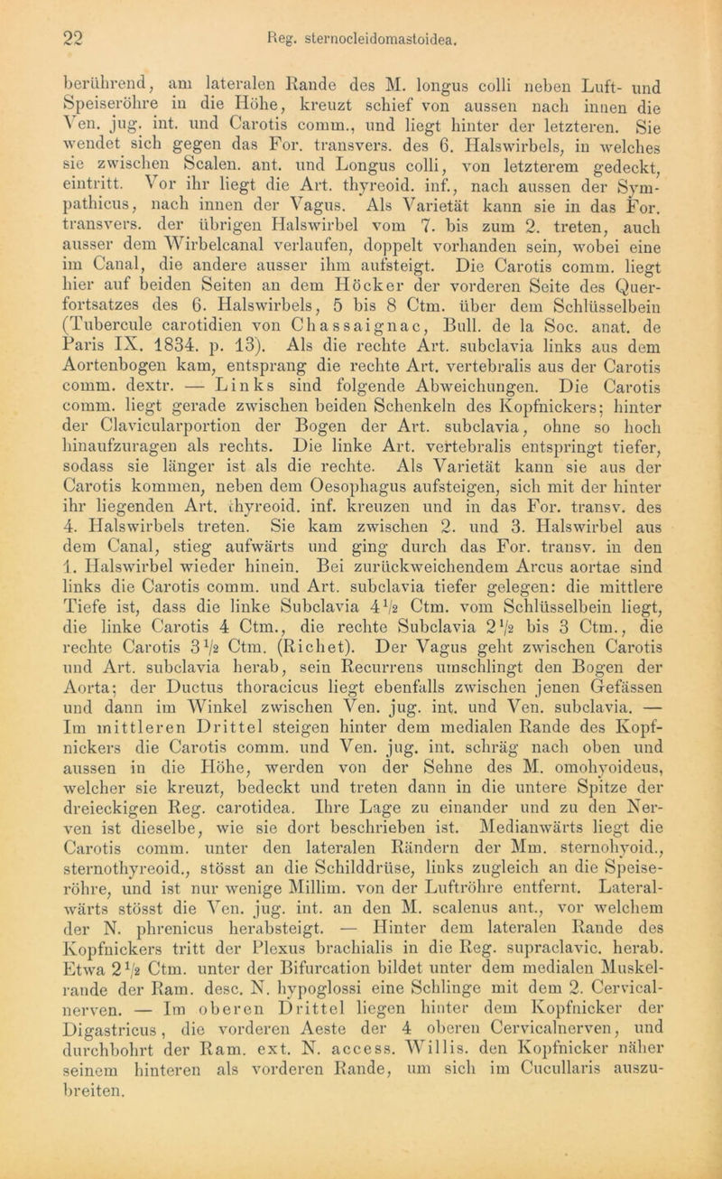 berührend, am lateralen Rande des M. longus colli neben Luft- und Speiseröhre in die Höhe, kreuzt schief von aussen nach innen die A en. jug. int. und Carotis comm., und liegt hinter der letzteren. Sie wendet sich gegen das For. transvers. des 6. Halswirbels, in welches sie zwischen Scalen, ant. und Longus colli, von letzterem gedeckt, eintritt. Vor ihr liegt die Art. thyreoid. inf., nach aussen der Sym- pathicus, nach innen der Vagus. Als Varietät kann sie in das For. transvers. der übrigen Halswirbel vom 7. bis zum 2. treten, auch ausser dem Wirbelcanal verlaufen, doppelt vorhanden sein, wobei eine im Canal, die andere ausser ihm aufsteigt. Die Carotis comm. liegt hier auf beiden Seiten an dem Höcker der vorderen Seite des Quer- fortsatzes des 6. Halswirbels, 5 bis 8 Ctm. über dem Schlüsselbein (Tubercule carotidien von Chassaignac, Bull, de la Soc. anat. de Paris IX. 1834. p. 13). Als die rechte Art. subclavia links aus dem Aortenbogen kam, entsprang die rechte Art. vertebralis aus der Carotis comm. dextr. — Links sind folgende Abweichungen. Die Carotis comm. liegt gerade zwischen beiden Schenkeln des Kopfnickers; hinter der Clavicularportion der Bogen der Art. subclavia, ohne so hoch hinaufzuragen als rechts. Die linke Art. vertebralis entspringt tiefer, sodass sie länger ist als die rechte. Als Varietät kann sie aus der Carotis kommen, neben dem Oesophagus aufsteigen, sich mit der hinter ihr liegenden Art. ihyreoid. inf. kreuzen und in das For. transv. des 4. Halswirbels treten. Sie kam zwischen 2. und 3. Halswirbel aus dem Canal, stieg aufwärts und ging durch das For. transv. in den 1. Halswirbel wieder hinein. Bei zurückweichendem Arcus aortae sind links die Carotis comm. und Art. subclavia tiefer gelegen: die mittlere Tiefe ist, dass die linke Subclavia 4 x/2 Ctm. vom Schlüsselbein liegt, die linke Carotis 4 Ctm., die rechte Subclavia 272 bis 3 Ctm., die rechte Carotis 3 72 Ctm. (Richet). Der Vagus geht zwischen Carotis und Art. subclavia herab, sein Recurrens umschlingt den Bogen der Aorta; der Ductus thoracicus liegt ebenfalls zwischen jenen Gefässen und dann im Winkel zwischen Ven. jug. int. und Ven. subclavia. — Im mittleren Drittel steigen hinter dem medialen Rande des Kopf- nickers die Carotis comm. und Ven. jug. int. schräg nach oben und aussen in die Höhe, werden von der Sehne des M. omohyoideus, welcher sie kreuzt, bedeckt und treten dann in die untere Spitze der dreieckigen Reg. carotidea. Ihre Lage zu einander und zu den Ner- ven ist dieselbe, wie sie dort beschrieben ist. Medianwärts liegt die Carotis comm. unter den lateralen Rändern der Mm. sternohyoid., sternothyreoid., stösst an die Schilddrüse, links zugleich an die Speise- röhre, und ist nur wenige Millim. von der Luftröhre entfernt. Lateral- wärts stösst die Ven. jug. int. an den M. scalenus ant., vor welchem der N. phrenicus herabsteigt. — Hinter dem lateralen Rande des Kopfnickers tritt der Plexus brachialis in die Reg. supraclavic. herab. Etwa 272 Ctm. unter der Bifurcation bildet unter dem medialen Muskel- rande der Ram. desc. N. hypoglossi eine Schlinge mit dem 2. Cervical- nerven. — Im oberen Drittel liegen hinter dem Kopfnicker der Digastricus, die vorderen Aeste der 4 oberen Cervicalnerven, und durchbohrt der Ram. ext. N. access. Willis, den Kopfnicker näher seinem hinteren als vorderen Rande, um sich im Cucullaris auszu- breiten.