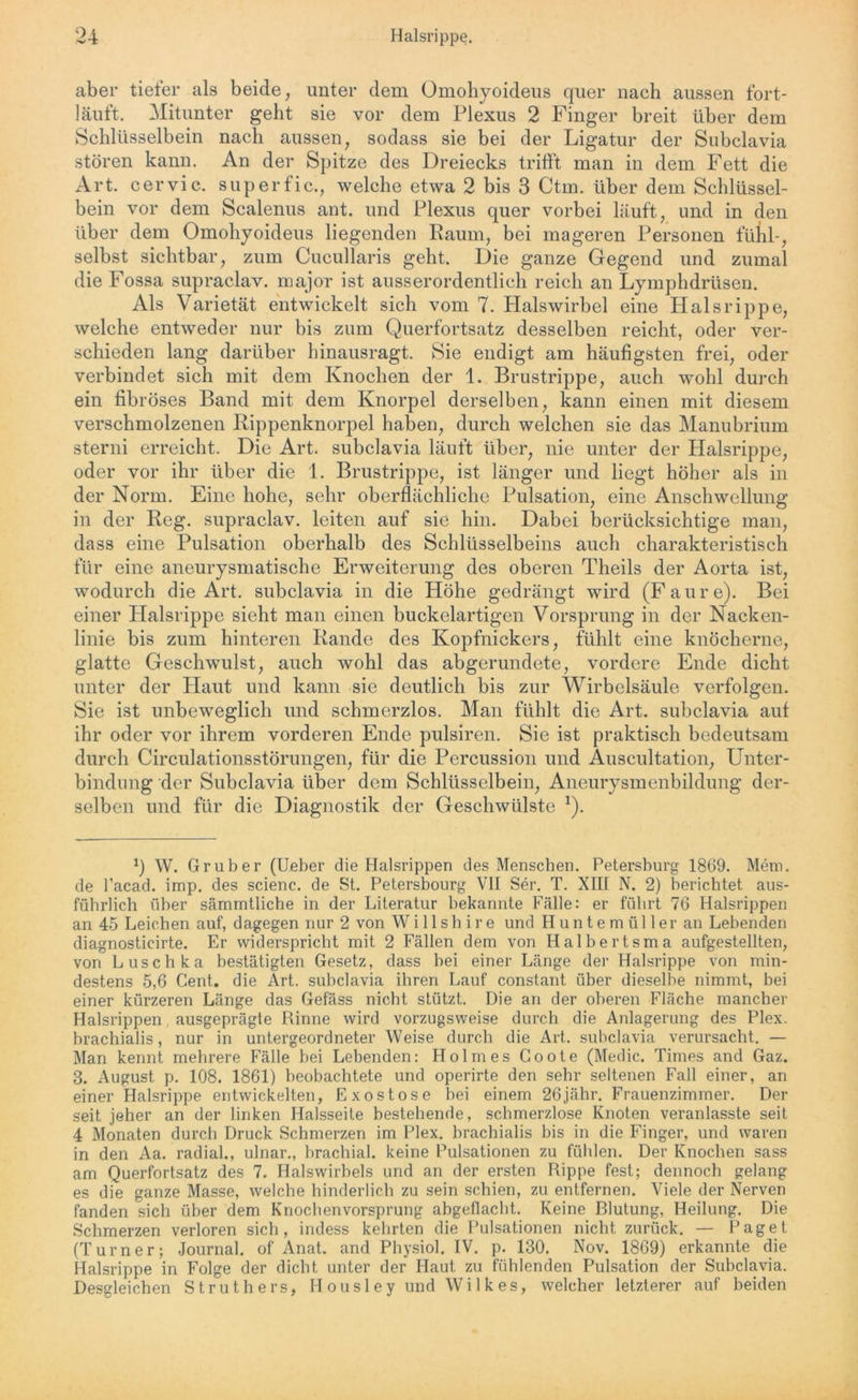 aber tiefer als beide, unter dem Omohyoideus quer nach aussen fort- läuft. Mitunter geht sie vor dem Plexus 2 Finger breit über dem Schlüsselbein nach aussen, sodass sie bei der Ligatur der Subclavia stören kann. An der Spitze des Dreiecks trifft man in dem Fett die Art. cervic. superfic., welche etwa 2 bis 3 Ctm. über dem Schlüssel- bein vor dem Scalenus ant. und Plexus quer vorbei läuft, und in den über dem Omohyoideus liegenden Raum, bei mageren Personen fühl-, selbst sichtbar, zum Cucullaris geht. Die ganze Gegend und zumal die Fossa supraclav. major ist ausserordentlich reich an Lymphdrüsen. Als Varietät entwickelt sich vom 7. Plalswirbel eine Hals rippe, welche entweder nur bis zum Querfortsatz desselben reicht, oder ver- schieden lang darüber hinausragt. Sie endigt am häufigsten frei, oder verbindet sich mit dem Knochen der 1. Brustrippe, auch wohl durch ein fibröses Band mit dem Knorpel derselben, kann einen mit diesem verschmolzenen Rippenknorpel haben, durch welchen sie das Manubrium sterni erreicht. Die Art. subclavia läuft über, nie unter der Halsrippe, oder vor ihr über die 1. Brustrippe, ist länger und liegt höher als in der Norm. Eine hohe, sehr oberflächliche Pulsation, eine Anschwellung in der Reg. supraclav. leiten auf sie hin. Dabei berücksichtige man, dass eine Pulsation oberhalb des Schlüsselbeins auch charakteristisch für eine aneurysmatische Erweiterung des oberen Theils der Aorta ist, wodurch die Art. subclavia in die Höhe gedrängt wird (Faure). Bei einer Halsrippe sieht man einen buckelartigen Vorsprung in der Nacken- linie bis zum hinteren Rande des Kopfnickers, fühlt eine knöcherne, glatte Geschwulst, auch wohl das abgerundete, vordere Ende dicht unter der Plaut und kann sie deutlich bis zur Wirbelsäule verfolgen. Sie ist unbeweglich und schmerzlos. Man fühlt die Art. subclavia auf ihr oder vor ihrem vorderen Ende pulsiren. Sie ist praktisch bedeutsam durch Circulationsstörungen, für die Percussion und Äuscultation, Unter- bindung der Subclavia über dem Schlüsselbein, Aneurysmenbildung der- selben und für die Diagnostik der Geschwülste *). q W. Gruber (Ueber die Halsrippen des Menschen. Petersburg 1869. Mein, de l’acad. imp. des scienc. de St. Petersbourg VII Ser. T. XIII N. 2) berichtet aus- führlich über sämmtliche in der Literatur bekannte Fälle: er führt 76 Halsrippen an 45 Leichen auf, dagegen nur 2 von Wi 11 sh ire und Huntemüller an Lebenden diagnosticirte. Er widerspricht mit 2 Fällen dem von Halbertsma aufgestellten, von Luschka bestätigten Gesetz, dass bei einer Länge der Halsrippe von min- destens 5,6 Cent, die Art. subclavia ihren Lauf constant über dieselbe nimmt, bei einer kürzeren Länge das Gefäss nicht stützt. Die an der oberen Fläche mancher Halsrippen ausgeprägte Rinne wird vorzugsweise durch die Anlagerung des Plex. brachialis, nur in untergeordneter Weise durch die Art. subclavia verursacht. — Man kennt mehrere Fälle bei Lebenden: Holmes Goote (Medic. Times and Gaz. 3. August p. 108. 1861) beobachtete und operirte den sehr seltenen Fall einer, an einer Halsrippe entwickelten, Exostose bei einem 26jähr. Frauenzimmer. T)er seit jeher an der linken Halsseite bestehende, schmerzlose Knoten veranlasste seit 4 Monaten durch Druck Schmerzen im Plex. brachialis bis in die Finger, und waren in den Aa. radial., ulnar., brachial, keine Pulsationen zu fühlen. Der Knochen sass am Querfortsatz des 7. Halswirbels und an der ersten Rippe fest; dennoch gelang es die ganze Masse, welche hinderlich zu sein schien, zu entfernen. Viele der Nerven fanden sich über dem Knochenvorsprung abgeflacht. Keine Rlutung, Heilung. Die Schmerzen verloren sich, indess kehrten die Pulsationen nicht zurück. — Paget (Turner; Journal, of Anat. and Physiol. IV. p. 130. Nov. 1869) erkannte die Halsrippe in Folge der dicht unter der Haut zu fühlenden Pulsation der Subclavia. Desgleichen Struth ers, Housley und Wilkes, welcher letzterer auf beiden