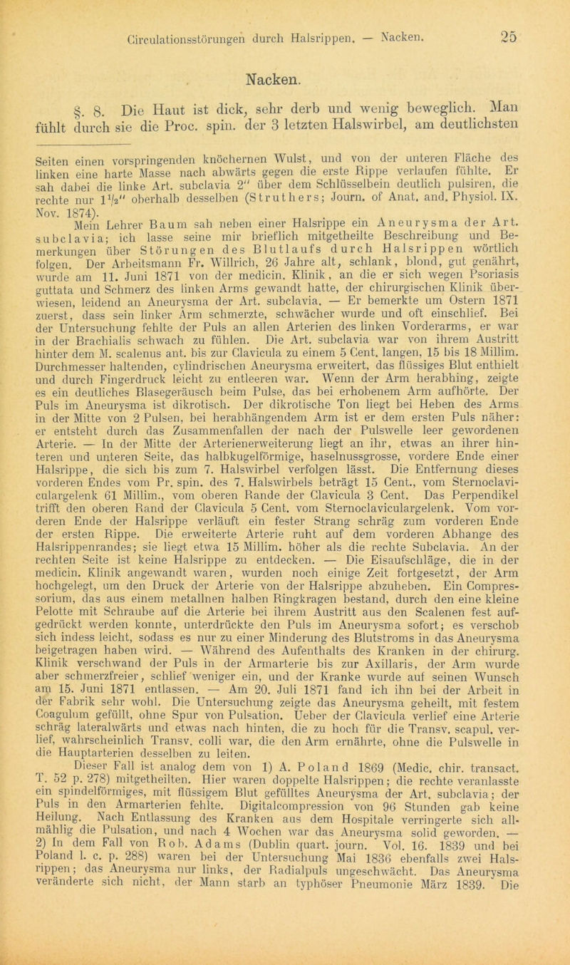 Nacken. §. 8. Die Haut ist dick, sehr derb und wenig beweglich. Man fühlt durch sie die Proc. spin. der 3 letzten Halswirbel, am deutlichsten Seiten einen vorspringenden knöchernen Wulst, und von der unteren Fläche des linken eine harte Masse nach abwärts gegen die erste Rippe verlaufen fühlte. Er sah dabei die linke Art. subclavia 2 über dem Schlüsselbein deutlich pulsiren, die rechte nur p/a oberhalb desselben (Struthers; Journ. of Anat. and. Physiol. IX. Nov. 1874). ... , Mein Lehrer Baum sah neben einer Halsrippe ein Aneurysma der Art. subclavia; ich lasse seine mir brieflich mitgetheilte Beschreibung und Be- merkungen über Störungen des Blutlaufs durch Halsrippen wörtlich folgen. Der Arbeitsmann Fr. Willrich, 26 Jahre alt, schlank, blond, gut genährt, wurde* am 11. Juni 1871 von der medicin. Klinik, an die er sich wegen Psoriasis guttata und Schmerz des linken Arms gewandt hatte, der chirurgischen Klinik über- wiesen, leidend an Aneurysma der Art. subclavia. — Er bemerkte um Ostern 1871 zuerst, dass sein linker Arm schmerzte, schwächer wurde und oft einschlief. Bei der Untersuchung fehlte der Puls an allen Arterien des linken Vorderarms, er war in der Brachialis schwach zu fühlen. Die Art. subclavia war von ihrem Austritt hinter dem M. scalenus ant. bis zur Glavicula zu einem 5 Gent, langen, 15 bis 18 Millim. Durchmesser haltenden, cylindrischen Aneurysma erweitert, das flüssiges Blut enthielt und durch Fingerdruck leicht zu entleeren war. Wenn der Arm herabhing, zeigte es ein deutliches Blasegeräusch beim Pulse, das bei erhobenem Arm aufhörte. Der Puls im Aneurysma ist dikrotisch. Der dikrotische Ton liegt bei Heben des Arms in der Mitte von 2 Pulsen, bei herabhängendem Arm ist er dem ersten Puls näher: er entsteht durch das Zusammenfallen der nach der Pulswelle leer gewordenen Arterie. — In der Mitte der Arterienerweiterung liegt an ihr, etwas an ihrer hin- teren und unteren Seite, das halbkugelförmige, haselnussgrosse, vordere Ende einer Halsrippe, die sich bis zum 7. Halswirbel verfolgen lässt. Die Entfernung dieses vorderen Endes vom Pr. spin. des 7. Halswirbels beträgt 15 Cent., vom Sternoclavi- culargelenk 61 Millim., vom oberen Bande der Glavicula 3 Cent. Das Perpendikel trifft den oberen Rand der Glavicula 5 Cent, vom Sternoclaviculargelenk. Vom vor- deren Ende der Halsrippe verläuft ein fester Strang schräg zum vorderen Ende der ersten Rippe. Die erweiterte Arterie ruht auf dem vorderen Abhange des Halsrippenrandes; sie liegt etwa 15 Millim. höher als die rechte Subclavia. An der rechten Seite ist keine Halsrippe zu entdecken. — Die Eisaufschläge, die in der medicin. Klinik angewandt waren, wurden noch einige Zeit fortgesetzt, der Arm hochgelegt, um den Druck der Arterie von der Halsrippe abzuheben. Ein Compres- sorium, das aus einem metallnen halben Ringkragen bestand, durch den eine kleine Pelotte mit Schraube auf die Arterie bei ihrem Austritt aus den Scalenen fest auf- gedrückt werden konnte, unterdrückte den Puls im Aneurysma sofort; es verschob sich indess leicht, sodass es nur zu einer Minderung des Blutstroms in das Aneurysma beigetragen haben wird. — Während des Aufenthalts des Kranken in der Chirurg. Klinik verschwand der Puls in der Armarterie bis zur Axillaris, der Arm wurde aber schmerzfreier, schlief weniger ein, und der Kranke wurde auf seinen Wunsch am 15. Juni 1871 entlassen. — Am 20. Juli 1871 fand ich ihn bei der Arbeit in der Fabrik sehr wohl. Die Untersuchung zeigte das Aneurysma geheilt, mit festem Coagulum gefüllt, ohne Spur von Pulsation. Ueber der Glavicula verlief eine Arterie schräg lateralwärts und etwas nach hinten, die zu hoch für die Transv. scapul. ver- lief, wahrscheinlich Transv. colli war, die den Arm ernährte, ohne die Pulswelle in die Hauptarterien desselben zu leiten. Dieser Fall ist analog dem von 1) A. Poland 1869 (Medic. chir. transact. 1. 52 p. 278) mitgetheilten. Hier waren doppelte Halsrippen; die rechte veranlasste ein spindelförmiges, mit flüssigem Blut gefülltes Aneurysma der Art. subclavia; der Puls in den Armarterien fehlte. Digitalcompression von 96 Stunden gab keine Heilung. Nach Entlassung des Kranken aus dem Hospitale verringerte sich all- mählig die Pulsation, und nach 4 Wochen war das Aneurysma solid geworden. — 2) In dem Fall von Roh. Adams (Dublin quart. journ. Vol. 16. 1839 und bei Poland 1. c. p. 288) waren bei der Untersuchung Mai 1836 ebenfalls zwei Hals- rippen; das Aneurysma nur links, der Radialpuls ungeschwächt. Das Aneurysma veränderte sich nicht, der Mann starb an typhöser Pneumonie März 1839. Die
