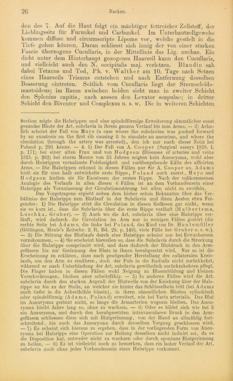 den des 7. Auf die Haut folgt ein mächtiger fettreicher Zellstoff, der Lieblingssitz für Furunkel und Carbunkel. Im Unterhautzellgewebe kommen diffuse und circumscripte Lipome vor, welche gestielt in die Tiefe gehen können. Daran schliesst sich innig der von einer starken Fascie überzogene Cucullaris, in der Mittellinie das Lig. nuchae. Ein dicht unter dem Hinterhaupt gezogenes Haarseil kann den Cucullaris, und vielleicht auch den N. occipitalis maj. verletzen. Blandin sah dabei Tetanus und Tod, Ph. v. Walther am 10. Tage nach Setzen eines Haarseils Trismus entstehen und nach Entfernung desselben Besserung eintreten. Seitlich vom Cucullaris liegt der Sternocleido- mastoideus; im Raum zwischen beiden sieht man in zweiter Schicht den Splenius capitis, nach aussen den Levator scapulae; in dritter Schicht den Biventer und Complexus u. s. w. Die in weiteren Schichten Section zeigte die Halsrippen und eine spindelförmige Erweiterung sämmtlicher sonst gesunder Häute der Art. subclavia in ihrem ganzen Verlauf bis zum Arme. — 3) Aehn- lich scheint der Fall von Mayo (a case where the subclavian was pushed forward by an exostosis on the first rib causing it to simulate an aneurism, and where the circulation through the artery was arrested), den ich nur nach dieser Notiz bei Poland p. 293 kenne. — 4. 5) Der Fall von A. Gooper (Surgical essays 1818. I, p. 171) bei einer alten Frau und von Hodgson (Diseases of arteries and* veins 1815, p. 262) bei einem Manne von 55 Jahren zeigten kein Aneurysma, wohl aber durch Halsrippen veranlasste Pulslosigkeit und vorübergehende Kälte des afficirten Arms. — Die Halsrippen erkennt in diesen Fällen nur Sir A. Gooper an. Adams hielt sie für eine halb entwickelte erste Rippe, Poland auch zuerst, Mayo und Hodgson hielten sie für Exostosen der ersten Rippe. Nach der vollkommenen Analogie des Verlaufs in allen diesen 6 Fällen ist an dem Vorhandensein einer Halsrippe als Veranlassung der Circulationsstörung bei allen nicht zu zweifeln. Das Vorgetragene ergiebt netten dem bisher schon Gekannten über das Ver- hältniss der Halsrippe zum Blutlauf in der Subclavia und ihren Aesten etwa Fol- gendes: 1) Die Halsrippe stört die Girculation in diesen Gefässen gar nicht, wenn sie so kurz ist, dass die Subclavia über die erste Rippe verläuft (Halbertsma, Luschka, Gruber). — 2) Auch wo die Art. subclavia über eine Halsrippe ver- läuft, wird dadurch die Circulation im Arm nur in wenigen Fällen gestört (die rechte Seite bei Adams, die linke bei Poland, das Kind von Dr. Huntemüller (Göttingen, Henle’s Zeitschr. 3. R. Bd. 29, p. 149), viele Fälle bei Gruber u. s. w.). — 3) Die Störung des Blutlaufs durch eine Halsrippe scheint nur bei Erwachsenen vorzukommen. — 4) Sie erscheint bisweilen so, dass die Subclavia durch die Streckung über die Halsrippe comprimirt wird, und dass dadurch der Blutdruck in den Arm- gefässen bis zur Gerinnung des Bluts in ihnen herabgesetzt wird. Nur so ist die Erscheinung zu erklären, dass nach genügender Flerstellung des collateralen Kreis- laufs, um den Arm zu ernähren, doch der Puls in die Radialis nicht zurückkehrt, während er nach Unterbindung der Art. subclavia gewöhnlich zurückzukehren pflegt. Die Finger haben in diesen Fällen wohl Neigung zu Blasenbildung und kleinen Verschwärungen, bleiben aber arbeitsfähig. — 5) In anderen Fällen wird die Art. subclavia durch den starken Anprall der Blutwelle von der Knickung über der Hals- rippe an bis zu der Stelle, an welcher sie hinter das Schlüsselbein tritt (bei Adams noch tiefer in die Achselhöhle hinein), in ihren sämmtlichen Häuten cylindrisch oder spindelförmig (Adams, Poland) erweitert, wie bei Varix arterialis. Das Blut im Aneurysma gerinnt nicht, so lange die Armarterien wegsam bleiben. Das Aneu- rysma bleibt Jahre lang so, ohne zu wachsen. — 6) Oder es bildet sich wie bei 5 ein Aneurysma, und durch den herabgesetzten intravascularen Druck in den Arm- gefässen schliessen diese sich mit Blutgerinnung, von der Hand an allmäh lig fort- schreitend, bis auch das Aneurysma durch denselben Vorgang geschlossen wird. — 7) Es scheint sich hieraus zu ergeben, dass in der vorliegenden Form von Aneu- rysma bei Halsrippe eine Operation zur Heilung desselben nicht indicirt sei, da es die Disposition hat, entweder nicht zu wachsen oder durch spontane Blutgerinnung zu heilen. — 8) Es ist vielleicht noch zu bemerken, dass ein hoher Verlauf der Art. subclavia auch ohne jedes Vorhandensein einer Halsrippe vorkommt.