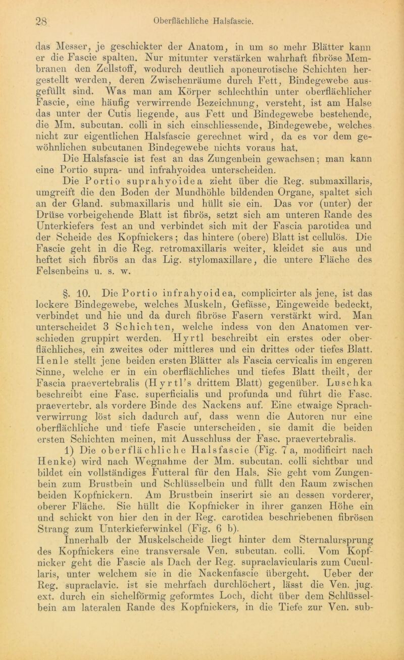 das Messer, je geschickter der Anatom, in um so mehr Blätter kann er die Fascie spalten. Nur mitunter verstärken wahrhaft fibröse Mem- branen den Zellstoff, wodurch deutlich aponeurotische Schichten her- gestellt werden, deren Zwischenräume durch Fett, Bindegewebe aus- gefüllt sind. Was man am Körper schlechthin unter oberflächlicher Fascie, eine häufig verwirrende Bezeichnung, versteht, ist am Halse das unter der Cutis liegende, aus Fett und Bindegewebe bestehende, die Mm. subcutan. colli in sich einschliessende, Bindegewebe, welches nicht zur eigentlichen Halsfascie gerechnet wird, da es vor dem ge- wöhnlichen subcutanea Bindegewebe nichts voraus hat. Die Halsfascie ist fest an das Zungenbein gewachsen; man kann eine Portio supra- und infrähyoidea unterscheiden. Die Portio suprahyoidea zieht über die Reg. submaxillaris, umgreift die den Boden der Mundhöhle bildenden Organe, spaltet sich an der Gland. submaxillaris und hüllt sie ein. Das vor (unter) der Drüse vorbeigehende Blatt ist fibrös, setzt sich am unteren Rande des Unterkiefers fest an und verbindet sich mit der Fascia parotidea und der Scheide des Kopfnickers; das hintere (obere) Blatt ist cellulös. Die Fascie geht in die Reg. retromaxillaris weiter, kleidet sie aus und heftet sich fibrös an das Lig. stylomaxillare, die untere Fläche des Felsenbeins u. s. w. §. 10. Die Portio infrahyoid ea, complicirter als jene, ist das lockere Bindegewebe, welches Muskeln, Gefässe, Eingeweide bedeckt, verbindet und hie und da durch fibröse Fasern verstärkt wird. Man unterscheidet 3 Schichten, welche indess von den Anatomen ver- schieden gruppirt werden. Hyrtl beschreibt ein erstes oder ober- flächliches, ein zweites oder mittleres und ein drittes oder tiefes Blatt. Henle stellt jene beiden ersten Blätter als Fascia cervicalis im engeren Sinne, welche er in ein oberflächliches und tiefes Blatt theilt, der Fascia praevertebralis (Hyrtl’s drittem Blatt) gegenüber. Luschka beschreibt eine Fase, superficialis und profunda und führt die Fase, praevertebr. als vordere Binde des Nackens auf. Eine etwaige Sprach- verwirrung löst sich dadurch auf, dass wenn die Autoren nur eine oberflächliche und tiefe Fascie unterscheiden, sie damit die beiden ersten Schichten meinen, mit Ausschluss der Fase, praevertebralis. 1) Die oberflächliche Halsfascie (Fig. 7a, modificirt nach Henke) wird nach Wegnahme der Mm. subcutan. colli sichtbar und bildet ein vollständiges Futteral für den Hals. Sie geht vom Zungen- bein zum Brustbein und Schlüsselbein und füllt den Raum zwischen beiden Kopfnickern. Am Brustbein inserirt sie an dessen vorderer, oberer Fläche. Sie hüllt die Kopfnicker in ihrer ganzen Höhe ein und schickt von hier den in der Reg. carotidea beschriebenen fibrösen Strang zum Unterkieferwinkel (Fig. 6 b). Innerhalb der Muskelscheide liegt hinter dem Sternalursprung des Kopfnickers eine transversale Ven. subcutan. colli. Vom Kopf- nicker geht die Fascie als Dach der Reg. supraclavicularis zum Cucul- laris, unter welchem sie in die Nackenfascie übergeht. Ueber der Reg. supraclavic. ist sie mehrfach durchlöchert, lässt die Ven. jug. ext. durch ein sichelförmig geformtes Loch, dicht über dem Schlüssel- bein am lateralen Rande des Kopfnickers, in die Tiefe zur Ven. sub-
