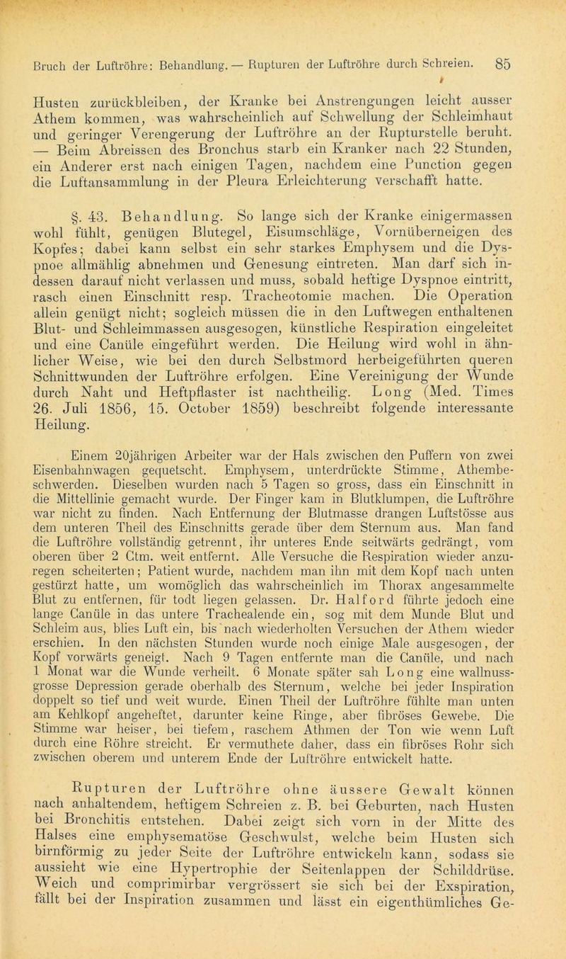 Husten Zurückbleiben, der Kranke bei Anstrengungen leicht ausser Athem kommen, was wahrscheinlich auf Schwellung der Schleimhaut und geringer Verengerung der Luftröhre an der Rupturstelle beruht. — Beim Abreissen des Bronchus starb ein Kranker nach 22 Stunden, ein Anderer erst nach einigen Tagen, nachdem eine Function gegen die Luftansammlung in der Pleura Erleichterung verschafft hatte. §.43. Behandlung. So lange sich der Kranke einigermassen wohl fühlt, genügen Blutegel, Eisumschläge, Vornüberneigen des Kopfes; dabei kann selbst ein sehr starkes Emphysem und die Dys- pnoe allmählig abnehmen und Genesung eintreten. Man darf sich in- dessen darauf nicht verlassen und muss, sobald heftige Dyspnoe eintritt, rasch einen Einschnitt resp. Tracheotomie machen. Die Operation allein genügt nicht; sogleich müssen die in den Luftwegen enthaltenen Blut- und Schleimmassen ausgesogen, künstliche Respiration eingeleitet und eine Canüle eingeführt werden. Die Heilung wird wohl in ähn- licher Weise, wie bei den durch Selbstmord herbeigeführten queren Schnittwunden der Luftröhre erfolgen. Eine Vereinigung der Wunde durch Naht und Heftpflaster ist nachtheilig. Long (Med. Times 26. Juli 1856, 15. October 1859) beschreibt folgende interessante Heilung. Einem 20jährigen Arbeiter war der Hals zwischen den Puffern von zwei Eisenbahnwagen gequetscht. Emphysem, unterdrückte Stimme, Athembe- schwerden. Dieselben wurden nach 5 Tagen so gross, dass ein Einschnitt in die Mittellinie gemacht wurde. Der Finger kam in Blutklumpen, die Luftröhre war nicht zu finden. Nach Entfernung der Blutmasse drangen Luftstösse aus dem unteren Theil des Einschnitts gerade über dem Sternum aus. Man fand die Luftröhre vollständig getrennt, ihr unteres Ende seitwärts gedrängt, vom oberen über 2 Ctm. weit entfernt. Alle Versuche die Respiration wieder anzu- regen scheiterten; Patient wurde, nachdem man ihn mit dem Kopf nach unten gestürzt hatte, um womöglich das wahrscheinlich im Thorax angesammelte Blut zu entfernen, für todt liegen gelassen. Dr. Haiford führte jedoch eine lange Canüle in das untere Trachealende ein, sog mit dem Munde Blut und Schleim aus, blies Luft ein, bis nach wiederholten Versuchen der Athem wieder erschien. In den nächsten Stunden wurde noch einige Male ausgesogen, der Kopf vorwärts geneigt. Nach 9 Tagen entfernte man die Canüle, und nach 1 Monat war die Wunde verheilt. 6 Monate später sah Long eine wallnuss- grosse Depression gerade oberhalb des Sternum, welche bei jeder Inspiration doppelt so tief und weit wurde. Einen Theil der Luftröhre fühlte man unten am Kehlkopf angeheftel, darunter keine Ringe, aber fibröses Gewebe. Die Stimme war heiser, bei tiefem, raschem Athrnen der Ton wie wenn Luft durch eine Röhre streicht. Er vermuthete daher, dass ein fibröses Rohr sich zwischen oberem und unterem Ende der Luftröhre entwickelt hatte. Rupturen der Luftröhre ohne äussere Gewalt können nach anhaltendem, heftigem Schreien z. B. bei Geburten, nach Husten bei Bronchitis entstehen. Dabei zeigt sich vorn in der Mitte des Halses eine emphysematose Geschwulst, welche beim Husten sich bimförmig zu jeder Seite der Luftröhre entwickeln kann, sodass sie aussieht wie eine Hypertrophie der Seitenlappen der Schilddrüse. Weich . und comprimirbar vergrössert sie sich bei der Exspiration, fällt bei der Inspiration zusammen und lässt ein eigenthümliches Ge-