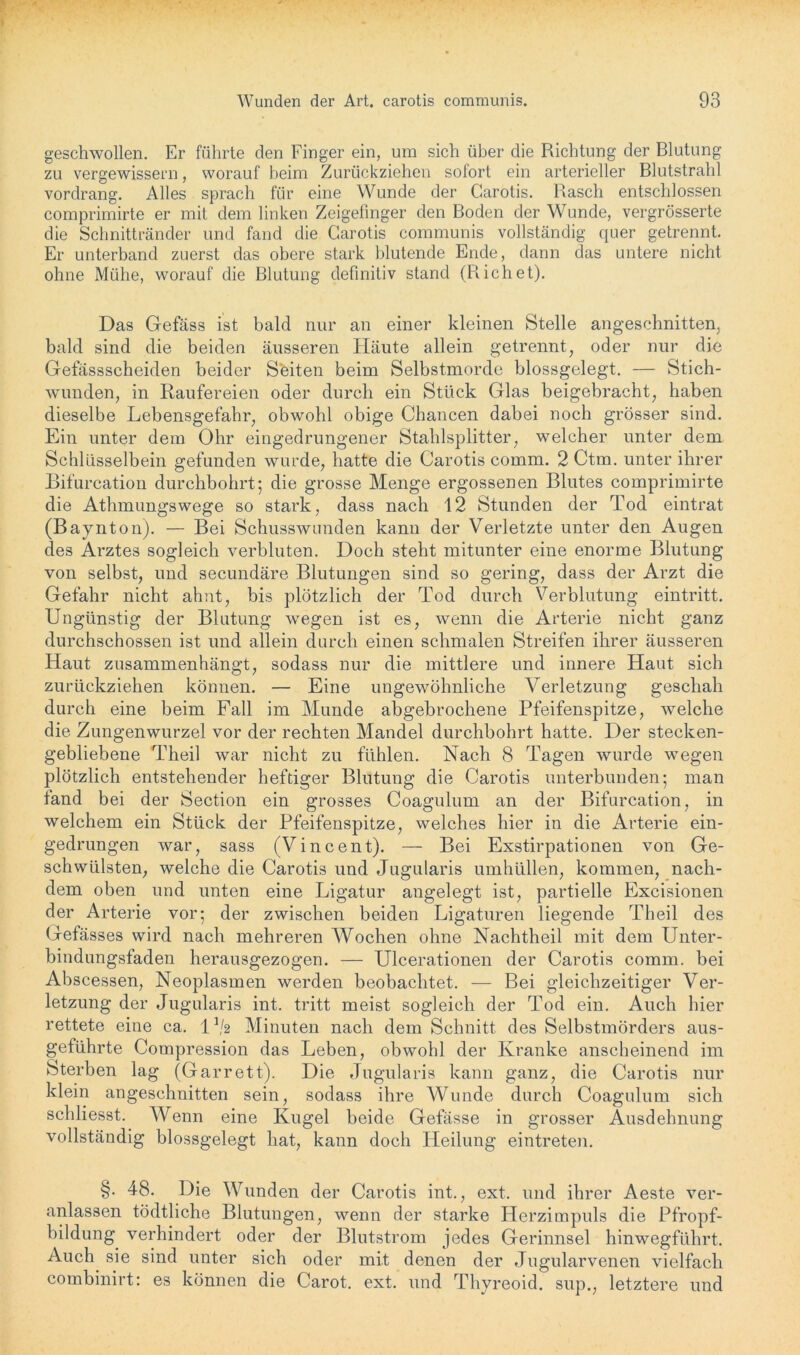 geschwollen. Er führte den Finger ein, um sich über die Richtung der Blutung zu vergewissern, worauf beim Zurückziehen sofort ein arterieller Blutstrahl vordrang. Alles sprach für eine Wunde der Carotis. Basch entschlossen comprimirte er mit dem linken Zeigefinger den Boden der Wunde, vergrösserte die Schnittränder und fand die Carotis communis vollständig quer getrennt. Er unterband zuerst das obere stark blutende Ende, dann das untere nicht ohne Mühe, worauf die Blutung definitiv stand (R ich et). Das Gefäss ist bald nur an einer kleinen Stelle angeschnitten, bald sind die beiden äusseren Häute allein getrennt, oder nur die Gefassscheiden beider Seiten beim Selbstmorde blossgelegt. — Stich- wunden, in Raufereien oder durch ein Stück Glas beigebracht, haben dieselbe Lebensgefahr, obwohl obige Chancen dabei noch grösser sind. Ein unter dem Ohr eingedrungener Stahlsplitter, welcher unter dem Schlüsselbein gefunden wurde, hatte die Carotis comm. 2 Ctm. unter ihrer Bifurcation durchbohrt; die grosse Menge ergossenen Blutes comprimirte die Athmungswege so stark, dass nach 12 Stunden der Tod eintrat (Baynton). — Bei Schusswunden kann der Verletzte unter den Augen des Arztes sogleich verbluten. Doch steht mitunter eine enorme Blutung von selbst, und secundäre Blutungen sind so gering, dass der Arzt die Gefahr nicht ahnt, bis plötzlich der Tod durch Verblutung eintritt. Ungünstig der Blutung wegen ist es, wenn die Arterie nicht ganz durchschossen ist und allein durch einen schmalen Streifen ihrer äusseren Haut zusammenhängt, sodass nur die mittlere und innere Haut sich zurückziehen können. — Eine ungewöhnliche Verletzung geschah durch eine beim Fall im Munde abgebrochene Pfeifenspitze, welche die Zungenwurzel vor der rechten Mandel durchbohrt hatte. Der stecken- gebliebene Theil war nicht zu fühlen. Nach 8 Tagen wurde wegen plötzlich entstehender heftiger Blutung die Carotis unterbunden; man fand bei der Section ein grosses Coagulum an der Bifurcation, in welchem ein Stück der Pfeifenspitze, welches hier in die Arterie ein- gedrungen war, sass (Vincent). — Bei Exstirpationen von Ge- schwülsten, welche die Carotis und Jugularis umhüllen, kommen, nach- dem oben und unten eine Ligatur angelegt ist, partielle Excisionen der Arterie vor; der zwischen beiden Ligaturen liegende Theil des Gefässes wird nach mehreren Wochen ohne Nachtheil mit dem Unter- bindungsfaden herausgezogen. — Ulcerationen der Carotis comm. bei Abscessen, Neoplasmen werden beobachtet. — Bei gleichzeitiger Ver- letzung der Jugularis int. tritt meist sogleich der Tod ein. Auch hier rettete eine ca. 1 */2 Minuten nach dem Schnitt des Selbstmörders aus- geführte Compression das Leben, obwohl der Kranke anscheinend im Sterben lag (Garrett). Die Jugularis kann ganz, die Carotis nur klein angeschnitten sein, sodass ihre AVunde durch Coagulum sich scldiesst. Wenn eine Kugel beide Gefässe in grosser Ausdehnung vollständig blossgelegt hat, kann doch Heilung eintreten. §. 48. Die Wunden der Carotis int., ext. und ihrer Aeste ver- anlassen tödtliche Blutungen, wenn der starke Herzimpuls die Pfropf- bildung verhindert oder der Blutstrom jedes Gerinnsel hinwegführt. Auch sie sind unter sich oder mit denen der Jugularvenen vielfach combinirt: es können die Carot. ext. und Thyreoid. sup., letztere und