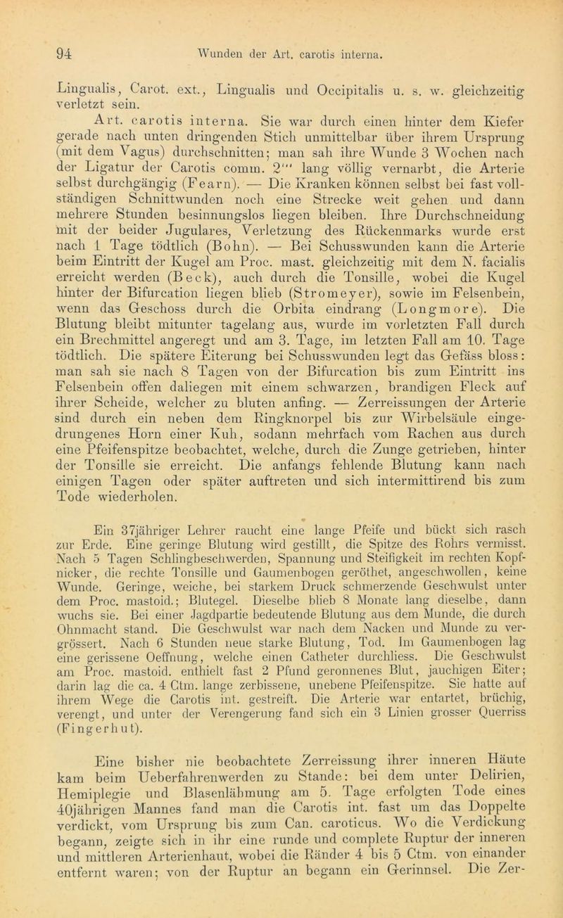 Lingualis, Carot. ext., Lingualis und Occipitalis u. s. w. gleichzeitig verletzt sein. Art. carotis interna. Sie war durch einen hinter dem Kiefer gerade nach unten dringenden Stich unmittelbar über ihrem Ursprung (mit dem Vagus) durchschnitten; man sah ihre Wunde 3 Wochen nach der Ligatur der Carotis cornm. 2‘ lang völlig vernarbt, die Arterie selbst durchgängig (Fearn). — Die Kranken können selbst hei fast voll- ständigen Schnittwunden noch eine Strecke weit gehen und dann mehrere Stunden besinnungslos liegen bleiben. Ihre Durchschneidung mit der beider Jugulares, Verletzung des Rückenmarks wurde erst nach I Tage tödtlich (Bohn). — Bei Schusswunden kann die Arterie beim Eintritt der Kugel am Proc. mast, gleichzeitig mit dem N. facialis erreicht werden (Beck), auch durch die Tonsille, wobei die Kugel hinter der Bifurcation liegen blieb (Stromeyer), sowie im Felsenbein, wenn das Geschoss durch die Orbita eindrang (Longmore). Die Blutung bleibt mitunter tagelang aus, wurde im vorletzten Fall durch ein Brechmittel angeregt und am 3. Tage, im letzten Fall am 10. Tage tödtlich. Die spätere Eiterung bei Schusswunden legt das Gefäss bloss: man sah sie nach 8 Tagen von der Bifurcation bis zum Eintritt ins Felsenbein offen daliegen mit einem schwarzen, brandigen Fleck auf ihrer Scheide, welcher zu bluten anfing. — Zerreissungen der Arterie sind durch ein neben dem Ringknorpel bis zur Wirbelsäule einge- drungenes Horn einer Kuh, sodann mehrfach vom Rachen aus durch eine Pfeifenspitze beobachtet, welche, durch die Zunge getrieben, hinter der Tonsille sie erreicht. Die anfangs fehlende Blutung kann nach einigen Tagen oder später auftreten und sich intermittirend bis zum Tode wiederholen. • Ein 37jähriger Lehrer raucht eine lange Pfeife und bückt sich rasch zur Erde. Eine geringe Blutung wird gestillt, die Spitze des Rohrs vermisst. Nach 5 Tagen Schlingbeschwerden, Spannung und Steifigkeit im rechten Kopf- nicker, die rechte Tonsille und Gaumenbogen geröthet, angeschwollen, keine Wunde. Geringe, weiche, bei starkem Druck schmerzende Geschwulst unter dem Proc. mastoid.; Blutegel. Dieselbe blieb 8 Monate lang dieselbe, dann wuchs sie. Bei einer Jagdpartie bedeutende Blutung aus dem Munde, die durch Ohnmacht stand. Die Geschwulst war nach dem Nacken und Munde zu ver- grössert. Nach 6 Stunden neue starke Blutung, Tod. Im Gaumenbogen lag eine gerissene Oeffnung, welche einen Catheter durchliess. Die Geschwulst am Proc. mastoid. enthielt fast 2 Pfund geronnenes Blut, jauchigen Eiter; darin lag die ca. 4 Ctm. lange zerbissene, unebene Pleifenspitze. Sie hatte auf ihrem Wege die Carotis int. gestreift. Die Arterie war entartet, brüchig, verengt, und unter der Verengerung fand sich ein 3 Linien grosser Querriss (Fi ng erh u t). Eine bisher nie beobachtete Zerreissung ihrer inneren Häute kam beim Ueb erfahren wer den zu Stande: bei dem unter Delirien, Hemiplegie und Blasenlähmung am 5. Tage erfolgten Tode eines 40jährigen Mannes fand man die Carotis int. fast um das Doppelte verdickt, vom Ursprung bis zum Can. caroticus. Wro die Verdickung begann, zeigte sich in ihr eine runde und complete Ruptur der inneren und mittleren Arterienhaut, wobei die Ränder 4 bis 5 Ctm. von einander entfernt waren; von der Ruptur an begann ein Gerinnsel. Die Zer-
