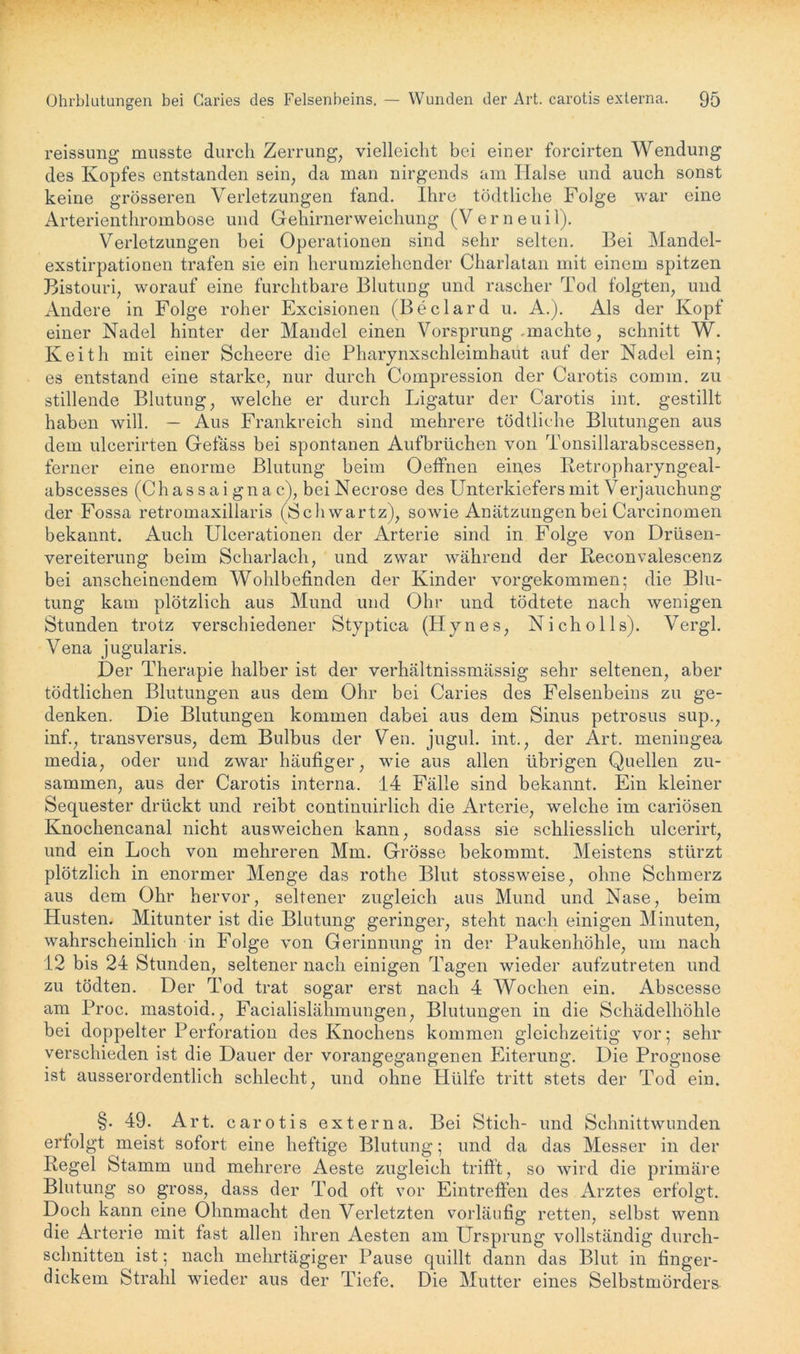 reissung musste durch Zerrung, vielleicht bei einer forcirten Wendung des Kopfes entstanden sein, da man nirgends am Halse und auch sonst keine grösseren Verletzungen fand. Ihre tödtliclie Folge war eine Arterienthrombose und Gehirnerweichung (Verneuil). Verletzungen bei Operationen sind sehr selten. Bei Mandel- exstirpationen trafen sie ein herumziehender Charlatan mit einem spitzen Bistouri, worauf eine furchtbare Blutung und rascher Tod folgten, und Andere in Folge roher Excisionen (Beclard u. A.). Als der Kopf einer Nadel hinter der Mandel einen Vorsprung .machte, schnitt W. Keith mit einer Scheere die Pharynxschleimhaut auf der Nadel ein; es entstand eine starke, nur durch Compression der Carotis comm. zu stillende Blutung, welche er durch Ligatur der Carotis int. gestillt haben will. — Aus Frankreich sind mehrere tödtliche Blutungen aus dem ulcerirten Gefäss bei spontanen Aufbrüchen von Tonsillarabscessen, ferner eine enorme Blutung beim Oeffnen eines Retropharyngeal- abscesses (Chassaignac), beiNecrose des Unterkiefers mit Verjauchung der Fossa retromaxillaris (Schwartz), sowie Anätzungen bei Carcinomen bekannt. Auch Ulcerationen der Arterie sind in Folge von Drüsen- vereiterung beim Scharlach, und zwar während der Reconvalescenz bei anscheinendem Wohlbefinden der Kinder vorgekommen; die Blu- tung kam plötzlich aus Mund und Ohr und tödtete nach wenigen Stunden trotz verschiedener Styptica (Hynes, Nicholls). Vergl. Vena jugularis. Der Therapie halber ist der verhältnissmässig sehr seltenen, aber tödtlichen Blutungen aus dem Ohr bei Caries des Felsenbeins zu ge- denken. Die Blutungen kommen dabei aus dem Sinus petrosus sup., inf., transversus, dem Bulbus der Ven. jugul. int., der Art. meningea media, oder und zwar häufiger, wie aus allen übrigen Quellen zu- sammen, aus der Carotis interna. 14 Fälle sind bekannt. Ein kleiner Sequester drückt und reibt continuirlich die Arterie, welche im cariösen Knochencanal nicht ausweichen kann, sodass sie schliesslich ulcerirt, und ein Loch von mehreren Mm. Grösse bekommt. Meistens stürzt plötzlich in enormer Menge das rothe Blut stossweise, ohne Schmerz aus dem Ohr hervor, seltener zugleich aus Mund und Nase, beim Husten. Mitunter ist die Blutung geringer, steht nach einigen Minuten, wahrscheinlich in Folge von Gerinnung in der Paukenhöhle, um nach 12 bis 24 Stunden, seltener nach einigen Tagen wieder aufzutreten und zu tödten. Der Tod trat sogar erst nach 4 Wochen ein. Abscesse am Proc. mastoid., Facialislähmungen, Blutungen in die Schädelhöhle bei doppelter Perforation des Knochens kommen gleichzeitig vor; sehr verschieden ist die Dauer der vorangegangenen Eiterung. Die Prognose ist ausserordentlich schlecht, und ohne Hülfe tritt stets der Tod ein. §. 49. Art. carotis externa. Bei Stich- und Schnittwunden erfolgt meist sofort eine heftige Blutung; und da das Messer in der Regel Stamm und mehrere Aeste zugleich trifft, so wird die primäre Blutung so gross, dass der Tod oft vor Eintreffen des Arztes erfolgt. Doch kann eine Ohnmacht den Verletzten vorläufig retten, selbst wenn die Arterie mit fast allen ihren Aesten am Ursprung vollständig durch- schnitten ist; nach mehrtägiger Pause quillt dann das Blut in finger- dickem Strahl wieder aus der Tiefe. Die Mutter eines Selbstmörders