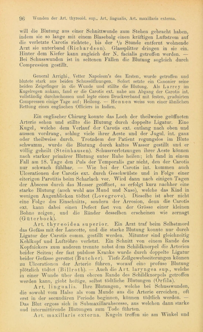 will die Blutung aus einer Schnittwunde zum Stehen gebracht haben, indem sie so lange mit einem Blasebalg einen kräftigen Luftstrom auf die verletzte Carotis richtete, bis der J/2 Stunde entfernt wohnende Arzt sie unterband (Rieh ar d s on). Glassplitter dringen in sie ein. Hinter dem Kiefer kann zugleich der N. facialis getroffen werden. — Bei Schusswunden ist in seltenen Fällen die Blutung sogleich durch Compression gestillt. General Arrighi, Vetter Napoleon's des Ersten, wurde getroffen und blutete stark aus beiden Schussöffnungen. Sofort setzte ein Canonier seine beiden Zeigefinger in die Wunde und stillte die Blutung. Als Larrey im Kugelregen ankam, fand er die Carotis ext. nahe am Abgang der Carotis int. vollständig durchschossen und legte einen Druckverband mit festen, graduirten Compressen einige Tage auf; Heilung. — Hennen weiss von einer ähnlichen Rettung eines englischen Officiers in Indien. Ein englischer Chirurg konnte das Loch der theilweise geöffneten Arterie sehen und stillte die Blutung durch doppelte Ligatur. Eine Kugel, welche dem Verlauf der Carotis ext. entlang nach oben und aussen vordrang, schlug viele ihrer Aeste und der Jugul. int. ganz oder theilweise durch. Trotzdem der Patient regungslos im Blute schwamm, wurde die Blutung durch kaltes Wasser gestillt und er völlig geheilt (Steinhausen). Schussverletzungen ihrer Aeste können nach starker primärer Blutung unter Ruhe heilen; ich fand in einem Fall am 18. Tage den Puls der Temporalis gar nicht, den der Carotis nur schwach fühlbar. — Wie bei der Carotis int. kommen auch Ulcerationen der Carotis ext. durch Geschwülste und in Folge einer eiterigen Parotitis beim Scharlach vor. AVird dann nach einigen Tagen der Abscess durch das Messer geöffnet, so erfolgt kurz nachher eine starke Blutung (auch wohl aus Mund und Nase), welche das Kind in wenigen Augenblicken tödtet (Lovegrove). Dieselbe ist aber nicht eine Folge des Einschnitts, sondern der Arrosion, denn die Carotis ext. kann dabei einen Defect fast von der Grösse einer kleinen Bohne zeigen, und die Ränder desselben erscheinen wie zernagt (G ü t e r b o c k). Art. thyreoidea superior. Ein Arzt traf beim Selbstmord das Gefäss mit der Lancette, und die starke Blutung konnte nur durch Ligatur der Carotis comm. gestillt werden. Mitunter sind gleichzeitig Kehlkopf und Luftröhre verletzt. Ein Schnitt von einem Rande des Kopfnickers zum anderen trennte nebst dem Schildknorpel die Arterien beider Seiten; der fast pulslose Kranke wurde durch doppelte Ligatur beider Gefässe gerettet (Butcher). Tiefe Zellgewebseiterungen können zu Ulcerationen der Arterie führen, worauf eine profuse Blutung plötzlich tödtet (Billrotli). — Auch die Art. laryngea sup., welche in einer Wunde über dem oberen Rande des Schildknorpels getroffen werden kann, giebt heftige, selbst tödtliche Blutungen (Orfila). Art. lingualis. Ihre Blutungen, welche bei Schusswunden, die sowohl vom Halse als vom Munde aus die Arterie erreichen, oft erst in der secundären Periode beginnen, können tödtlich werden. — Das Blut ergoss sich in Submaxillarabscesse, aus welchen dann starke und intermittirende Blutungen zum Tode führten. Art. maxillaris externa. Kugeln treffen sie am Winkel und