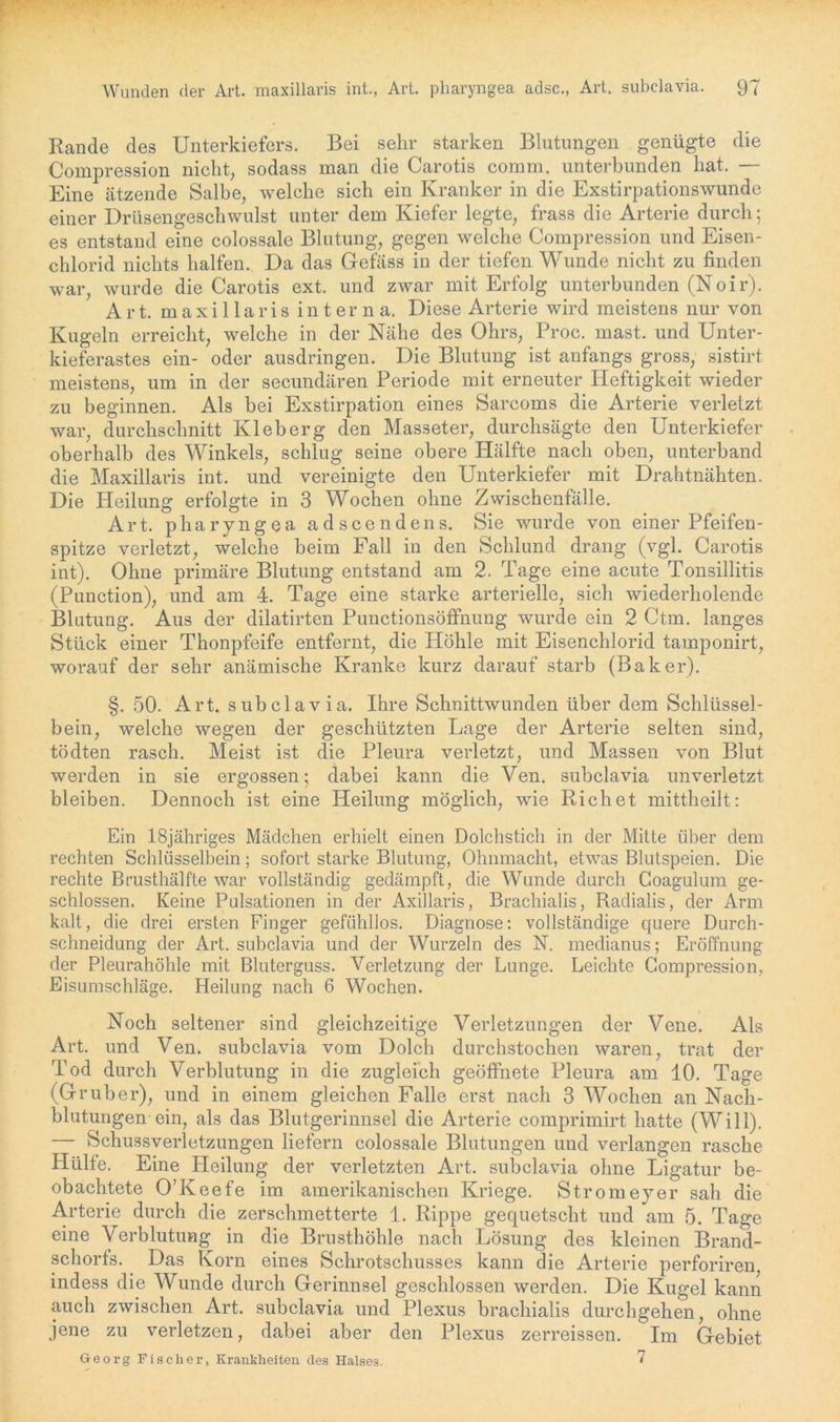 Rande des Unterkiefers. Bei sehr starken Blutungen genügte die Compression nicht, sodass man die Carotis comm. unterbunden hat. — Eine ätzende Salbe, welche sich ein Kranker in die Exstirpationswunde einer Drüsengeschwulst unter dem Kiefer legte, frass die Arterie durch; es entstand eine colossale Blutung, gegen welche Compression und Eisen- chlorid nichts halfen. Da das Gefäss in der tiefen Wunde nicht zu finden war, wurde die Carotis ext. und zwar mit Erfolg unterbunden (Noir). Art. maxillaris interna. Diese Arterie wird meistens nur von Kugeln erreicht, welche in der Nähe des Ohrs, Proc. mast, und Unter- kieferastes ein- oder ausdringen. Die Blutung ist anfangs gross, sistirt meistens, um in der secundären Periode mit erneuter Heftigkeit wieder zu beginnen. Als bei Exstirpation eines Sarcoms die Arterie verletzt war, durchschnitt Kleberg den Masseter, durchsägte den Unterkiefer oberhalb des Winkels, schlug seine obere Hälfte nach oben, unterband die Maxillaris int. und vereinigte den Unterkiefer mit Drahtnähten. Die Heilung erfolgte in 3 Wochen ohne Zwischenfälle. Art. pharyngea adscendens. Sie wurde von einer Pfeifen- spitze verletzt, welche beim Fall in den Schlund drang (vgl. Carotis int). Ohne primäre Blutung entstand am 2. Tage eine acute Tonsillitis (Punction), und am 4. Tage eine starke arterielle, sich wiederholende Blutung. Aus der dilatirten Punctionsöffnung wurde ein 2 Ctm. langes Stück einer Thonpfeife entfernt, die Höhle mit Eisenchlorid tamponirt, worauf der sehr anämische Kranke kurz darauf starb (Baker). §. 50. Art. subclavia. Ihre Schnittwunden über dem Schlüssel- bein, welche wegen der geschützten Lage der Arterie selten sind, tödten rasch. Meist ist die Pleura verletzt, und Massen von Blut werden in sie ergossen; dabei kann die Ven. subclavia unverletzt bleiben. Dennoch ist eine Heilung möglich, wie Rieh et mittheilt; Ein lSjähriges Mädchen erhielt einen Dolchstich in der Mitte über dem rechten Schlüsselbein; sofort starke Blutung, Ohnmacht, etwas Blutspeien. Die rechte Brusthälfte war vollständig gedämpft, die Wunde durch Coagulum ge- schlossen. Keine Pulsationen in der Axillaris, Brachialis, Radialis, der Arm kalt, die drei ersten Finger gefühllos. Diagnose; vollständige quere Durch- schneidung der Art. subclavia und der Wurzeln des N. medianus; Eröffnung der Pleurahöhle mit Bluterguss. Verletzung der Lunge. Leichte Compression, Eisumschläge. Heilung nach 6 Wochen. Noch seltener sind gleichzeitige Verletzungen der Vene. Als Art. und Ven. subclavia vom Dolch durchstochen waren, trat der Tod durch Verblutung in die zugleich geöffnete Pleura am 10. Tage (Gruber), und in einem gleichen Falle erst nach 3 Wochen an Nach- blutungen ein, als das Blutgerinnsel die Arterie comprimirt hatte (Will). — Schussverletzungen liefern colossale Blutungen und verlangen rasche Hülfe. Eine Heilung der verletzten Art. subclavia ohne Ligatur be- obachtete O’Keefe im amerikanischen Kriege. Stromeyer sah die Arterie durch die zerschmetterte 1. Rippe gequetscht und am 5. Tage eine Verblutung in die Brusthöhle nach Lösung des kleinen Brand- schorfs. Das Korn eines Schrotschusses kann die Arterie perforiren indess die Wunde durch Gerinnsel geschlossen werden. Die Kugel kann auch zwischen Art. subclavia und Plexus brachialis durchgehen, ohne jene zu verletzen, dabei aber den Plexus zerreissen. Im Gebiet Georg Fischer, Krankheiten des Halses. 7
