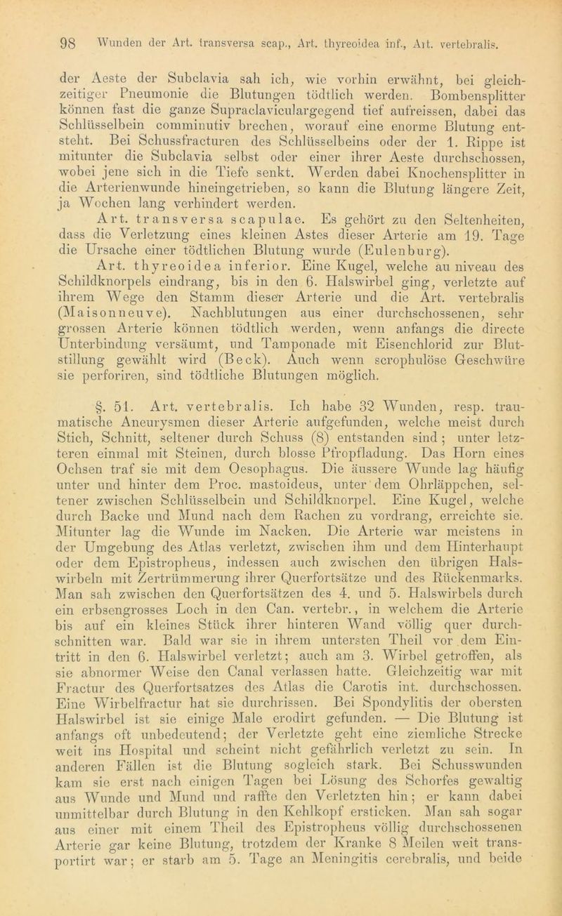der Aeste der Subclavia sah ich, wie vorhin erwähnt, bei gleich- zeitiger Pneumonie die Blutungen tödtlich werden. Bombensplitter können fast die ganze Supraclaviculargegend tief aufreissen, dabei das Schlüsselbein comminutiv brechen, worauf eine enorme Blutung ent- steht. Bei Schussfracturen des Schlüsselbeins oder der 1. Rippe ist mitunter die Subclavia selbst oder einer ihrer Aeste durchschossen, wobei jene sich in die Tiefe senkt. Werden dabei Knochensplitter in die Arterienwunde hineingetrieben, so kann die Blutung längere Zeit, ja Wochen lang verhindert werden. Art. transversa scapulae. Es gehört zu den Seltenheiten, dass die Verletzung eines kleinen Astes dieser Arterie am 19. Tage die Ursache einer tödtlichen Blutung wurde (Eulenburg). Art. thyreoidea inferior. Eine Kugel, welche au niveau des Schildknorpels eindrang, bis in den 6. Halswirbel ging, verletzte auf ihrem Wege den Stamm dieser Arterie und die Art. vertebralis (Mais onneuve). Nachblutungen aus einer durchschossenen, sehr grossen Arterie können tödtlich werden, wenn anfangs die directe Unterbindung versäumt, und Tamponade mit Eisenchlorid zur Blut- stillung gewählt wird (Beck). Auch wenn scrophulöse Geschwüre sie perforiren, sind tödtliche Blutungen möglich. §. 51. Art. vertebralis. Ich habe 32 Wunden, resp. trau- matische Aneurysmen dieser Arterie aufgefunden, welche meist durch Stich, Schnitt, seltener durch Schuss (8) entstanden sind ; unter letz- teren einmal mit Steinen, durch blosse Pfropfladung. Das Horn eines Ochsen traf sie mit dem Oesophagus. Die äussere Wunde lag häufig unter und hinter dem Proc. mastoideus, unter dem Ohrläppchen, sel- tener zwischen Schlüsselbein und Schildknorpel. Eine Kugel, welche durch Backe und Mund nach dem Rachen zu vordrang, erreichte sie. Mitunter lag die Wunde im Nacken. Die Arterie war meistens in der Umgebung des Atlas verletzt, zwischen ihm und dem Hinterhaupt oder dem Epistropheus, indessen auch zwischen den übrigen Hals- wirbeln mit Zertrümmerung ihrer Querfortsätze und des Rückenmarks. Man sah zwischen den Querfortsätzen des 4. und 5. Halswirbels durch ein erbsengrosses Loch in den Can. vertebr., in welchem die Arterie bis auf ein kleines Stück ihrer hinteren Wand völlig quer durch- schnitten war. Bald war sie in ihrem untersten Theil vor dem Ein- tritt in den 6. Halswirbel verletzt; auch am 3. Wirbel getroffen, als sie abnormer Weise den Canal verlassen hatte. Gleichzeitig war mit Fractur des Querfortsatzes des Atlas die Carotis int. durchschossen. Ei ne Wirbelfractur hat sie durchrissen. Bei Spondylitis der obersten Halswirbel ist sie einige Male erodirt gefunden. — Die Blutung ist anfangs oft unbedeutend; der Verletzte geht eine ziemliche Strecke weit ins Hospital und scheint nicht gefährlich verletzt zu sein. In anderen Fällen ist die Blutung sogleich stark. Bei Schusswunden kam sie erst nach einigen Tagen bei Lösung des Schorfes gewaltig aus Wunde und Mund und raffte den Verletzten hin; er kann dabei unmittelbar durch Blutung in den Kehlkopf ersticken. Man sah sogar aus einer mit einem Theil des Epistropheus völlig durchschossenen Arterie gar keine Blutung, trotzdem der Kranke 8 Meilen weit trans- portirt war; er starb am 5. Tage an Meningitis cerebralis, und beide