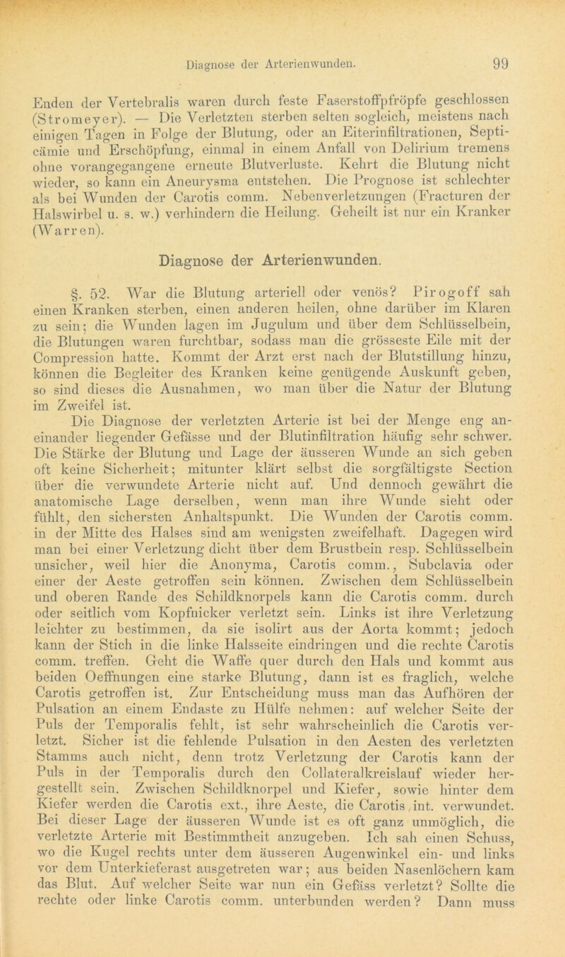 Enden der Vertebralis waren durch feste Faserstoffpfröpfe geschlossen (Stromeyer). — Die Verletzten sterben selten sogleich, meistens nach einigen Tagen in Folge der Blutung, oder an Eiterinfiltrationen, Septi- cämie und Erschöpfung, einmal in einem Anfall von Delirium tremens ohne vorangegangene erneute Blutverluste. Kehrt die Blutung nicht wieder, so kann ein Aneurysma entstehen. Die Prognose ist schlechter als bei Wunden der Carotis comm. Neben Verletzungen (Fracturen der Halswirbel u. s. w.) verhindern die Heilung. Geheilt ist nur ein Kranker (Warren). Diagnose der Arterienwunden. §. 52. War die Blutung arteriell oder venös? Pirogoff sah einen Kranken sterben, einen anderen heilen, ohne darüber im Klaren zu sein; die Wunden lagen im Jugulum und über dem Schlüsselbein, die Blutungen waren furchtbar, sodass man die grösseste Eile mit der Compression hatte. Kommt der Arzt erst nach der Blutstillung hinzu, können die Begleiter des Kranken keine genügende Auskunft geben, so sind dieses die Ausnahmen, wo man über die Natur der Blutung im Zweifel ist. Die Diagnose der verletzten Arterie ist bei der Menge eng an- einander liegender Gefässe und der Blutinfiltration häufig sehr schwer. Die Stärke der Blutung und Lage der äusseren Wunde an sich geben oft keine Sicherheit; mitunter klärt selbst die sorgfältigste Section über die verwundete Arterie nicht auf. Und dennoch gewährt die anatomische Lage derselben, wenn man ihre Wunde sieht oder fühlt, den sichersten Anhaltspunkt. Die Wunden der Carotis comm. in der Mitte des Halses sind am wenigsten zweifelhaft. Dagegen wird man bei einer Verletzung dicht über dem Brustbein resp. Schlüsselbein unsicher, weil hier die Anonyma, Carotis comm., Subclavia oder einer der Aeste getroffen sein können. Zwischen dem Schlüsselbein und oberen Rande des Schildknorpels kann die Carotis comm. durch oder seitlich vom Kopfnicker verletzt sein. Links ist ihre Verletzung leichter zu bestimmen, da sie isolirt aus der Aorta kommt; jedoch kann der Stich in die linke Halsseite eindringen und die rechte Carotis comm. treffen. Geht die Waffe quer durch den Hals und kommt aus beiden Oeffnungen eine starke Blutung, dann ist es fraglich, welche Carotis getroffen ist. Zur Entscheidung muss man das Aufhören der Pulsation an einem Endaste zu Hülfe nehmen: auf welcher Seite der Puls der Temporalis fehlt, ist sehr wahrscheinlich die Carotis ver- letzt. Sicher ist die fehlende Pulsation in den Aesten des verletzten Stamms auch nicht, denn trotz Verletzung der Carotis kann der Puls in der Temporalis durch den Collateralkreislauf wieder her- gestellt sein. Zwischen Schildknorpel und Kiefer, sowie hinter dem Kiefer werden die Carotis ext., ihre Aeste, die Carotis int. verwundet. Bei dieser Lage der äusseren Wunde ist es oft ganz unmöglich, die verletzte Arterie mit Bestimmtheit anzugeben. Ich sah einen Schuss, wo die Kugel rechts unter dem äusseren Augenwinkel ein- und links vor dem Unterkieferast ausgetreten war; aus beiden Nasenlöchern kam das Blut. Auf welcher Seite war nun ein Gefäss verletzt? Sollte die rechte oder linke Carotis comm. unterbunden werden? Dann muss