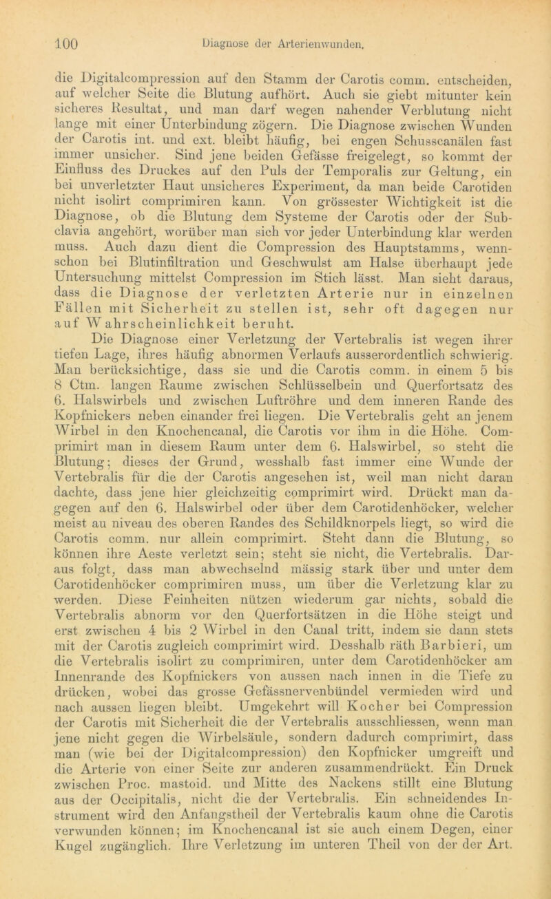 die Digitalcompression auf den Stamm der Carotis comm. entscheiden, auf welcher Seite die Blutung aufhört. Auch sie giebt mitunter kein sicheres Resultat, und man darf wegen nahender Verblutung nicht lange mit einer Unterbindung zögern. Die Diagnose zwischen Wunden der Carotis int. und ext. bleibt häufig, hei engen Schusscanälen fast immer unsicher. Sind jene beiden Gefässe freigelegt, so kommt der Einfluss des Druckes auf den Puls der Temporalis zur Geltung, ein bei unverletzter Haut unsicheres Experiment, da man beide Carotiden nicht isolirt comprimiren kann. Von grössester Wichtigkeit ist die Diagnose, ob die Blutung dem Systeme der Carotis oder der Sub- clavia angehört, worüber man sich vor jeder Unterbindung klar werden muss. Auch dazu dient die Compression des Hauptstamms, wenn- schon bei Blutinfiltration und Geschwulst am Halse überhaupt jede Untersuchung mittelst Compression im Stich lässt. Man sieht daraus, dass die Diagnose der verletzten Arterie nur in einzelnen Fäll en mit Sicherheit zu stellen ist, sehr oft dagegen nur auf Wahrsche inlichkeit beruht. Die Diagnose einer Verletzung der Vertebralis ist wegen ihrer tiefen Lage, ihres häufig abnormen Verlaufs ausserordentlich schwierig. Man berücksichtige, dass sie und die Carotis comm. in einem 5 bis 8 Ctm. langen Raume zwischen Schlüsselbein und Querfortsatz des 6. Halswirbels und zwischen Luftröhre und dem inneren Rande des Kopfnickers neben einander frei liegen. Die Vertebralis geht an jenem Wirbel in den Knochencanal, die Carotis vor ihm in die Höhe. Com- primirt man in diesem Raum unter dem 6. Halswirbel, so steht die Blutung; dieses der Grund, wesshalb fast immer eine Wunde der Vertebralis für die der Carotis angesehen ist, weil man nicht daran dachte, dass jene hier gleichzeitig comprimirt wird. Drückt man da- gegen auf den 6. Halswirbel oder über dem Carotidenhöcker, welcher meist au niveau des oberen Randes des Schildknorpels liegt, so wird die Carotis comm. nur allein comprimirt. Steht dann die Blutung, so können ihre Aeste verletzt sein; steht sie nicht, die Vertebralis. Dar- aus folgt, dass man abwechselnd mässig stark über und unter dem Carotidenhöcker comprimiren muss, um über die Verletzung klar zu werden. Diese Feinheiten nützen wiederum gar nichts, sobald die Vertebralis abnorm vor den Querfortsätzen in die Höhe steigt und erst zwischen 4 bis 2 Wirbel in den Canal tritt, indem sie dann stets mit der Carotis zugleich comprimirt wird. Desshalb räth Barbieri, um die Vertebralis isolirt zu comprimiren, unter dem Carotidenhöcker am Innenrande des Kopfnickers von aussen nach innen in die Tiefe zu drücken, wobei das grosse Gefässnervenbündel vermieden wird und nach aussen liegen bleibt. Umgekehrt will Kocher bei Compression der Carotis mit Sicherheit die der Vertebralis ausschliessen, wenn man jene nicht gegen die Wirbelsäule, sondern dadurch comprimirt, dass man (wie bei der Digitalcompression) den Kopfnicker umgreift und die Arterie von einer Seite zur anderen zusammendrückt. Ein Druck zwischen Proc. mastoid. und Mitte des Nackens stillt eine Blutung aus der Occipitalis, nicht die der Vertebralis. Ein schneidendes In- strument wird den Anfangstheil der Vertebralis kaum ohne die Carotis verwunden können; im Knochencanal ist sie auch einem Degen, einer Kugel zugänglich. Ihre Verletzung im unteren Theil von der der Art.