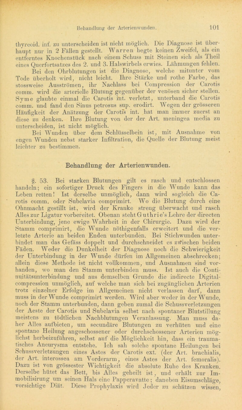thyreoid. inf. zu unterscheiden ist nicht möglich. Die Diagnose ist über- haupt nur in 2 Fällen gestellt. Warren hegte keinen Zweifel, als ein entferntes Knochenstück nach einem Schuss mit Steinen sich als Theil eines Querfortsatzes des 2. und 3. Halswirbels erwies. Lähmungen fehlen. Bei den Ohrblutungen ist die Diagnose, welche mitunter vom Tode überholt wird, nicht leicht. Ihre Stärke und rothe Farbe, das stossweise Ausströmen, ihr Nachlass bei Compression der Carotis comm. wird die arterielle Blutung gegenüber der venösen sicher stellen. Sy me glaubte einmal die Carotis int. verletzt, unterband die Carotis comm. und fand den Sinus petrosus sup. erodirt. Wegen der grösseren Häufigkeit der Anätzung der Carotis int. hat man immer zuerst an diese zu denken. Ihre Blutung von der der Art. meningea media zu unterscheiden, ist nicht möglich. Bei Wunden über dem Schlüsselbein ist, mit Ausnahme von engen Wunden nebst starker Infiltration, die Quelle der Blutung meist leichter zu bestimmen. Behandlung der Arterienwunden. §. 53. Bei starken Blutungen gilt es rasch und entschlossen handeln; ein sofortiger Druck des Fingers in die Wunde kann das Leben retten! Ist derselbe unmöglich, dann wird sogleich die Ca- rotis comm. oder Subclavia comprimirt. Wo die Blutung durch eine Ohnmacht gestillt ist, wird der Kranke streng überwacht und rasch Alles zur Ligatur vorbereitet. Obenan steht Guthrie’s Lehre der directen Unterbindung, jene ewige Wahrheit in der Chirurgie. Dazu wird der Stamm comprimirt, die Wunde nöthigenfalls erweitert und die ver- letzte Arterie an beiden Enden unterbunden. Bei Stichwunden unter- bindet man das Gefäss doppelt und durchschneidet es zwischen beiden Fäden. Weder die Dunkelheit der Diagnose noch die Schwierigkeit der Unterbindung in der Wunde dürfen im Allgemeinen abschrecken; allein diese Methode ist nicht vollkommen, und Ausnahmen sind vor- handen, wo man den Stamm unterbinden muss. Ist auch die Conti- nuitätsunterbindung und aus demselben Grunde die indirecte Digital- compression unmöglich, auf welche man sich bei zugänglichen Arterien trotz einzelner Erfolge im Allgemeinen nicht verlassen darf, dann muss in der Wunde comprimirt werden. Wird aber weder in der Wunde, noch der Stamm unterbunden, dann geben zumal die Schussverletzungen der Aeste der Carotis und Subclavia selbst nach spontaner Blutstillung meistens zu tödtlichen Nachblutungen Veranlassung. Man muss da- her Alles auf bieten, um secundäre Blutungen zu verhüten und eine spontane Heilung angeschossener oder durchschossener Arterien mög- lichst herbeizuführen, selbst auf die Möglichkeit hin, dass ein trauma- tisches Aneurysma entstehe. Ich sah solche spontane Heilungen bei Schussverletzungen eines Astes der Carotis ext. (der Art. brachialis, der Art. interossea am Vorderarm, eines Astes der Art. femoralis). Dazu ist von grössester Wichtigkeit die absolute Ruhe des Kranken. Derselbe hütet das Bett, bis Alles geheilt ist, und erhält zur Im- mobilisirung um seinen Hals eine Pappcravatte; daneben Eisumschläge, vorsichtige Diät. Diese Prophylaxis wird Jeder zu schätzen wissen,