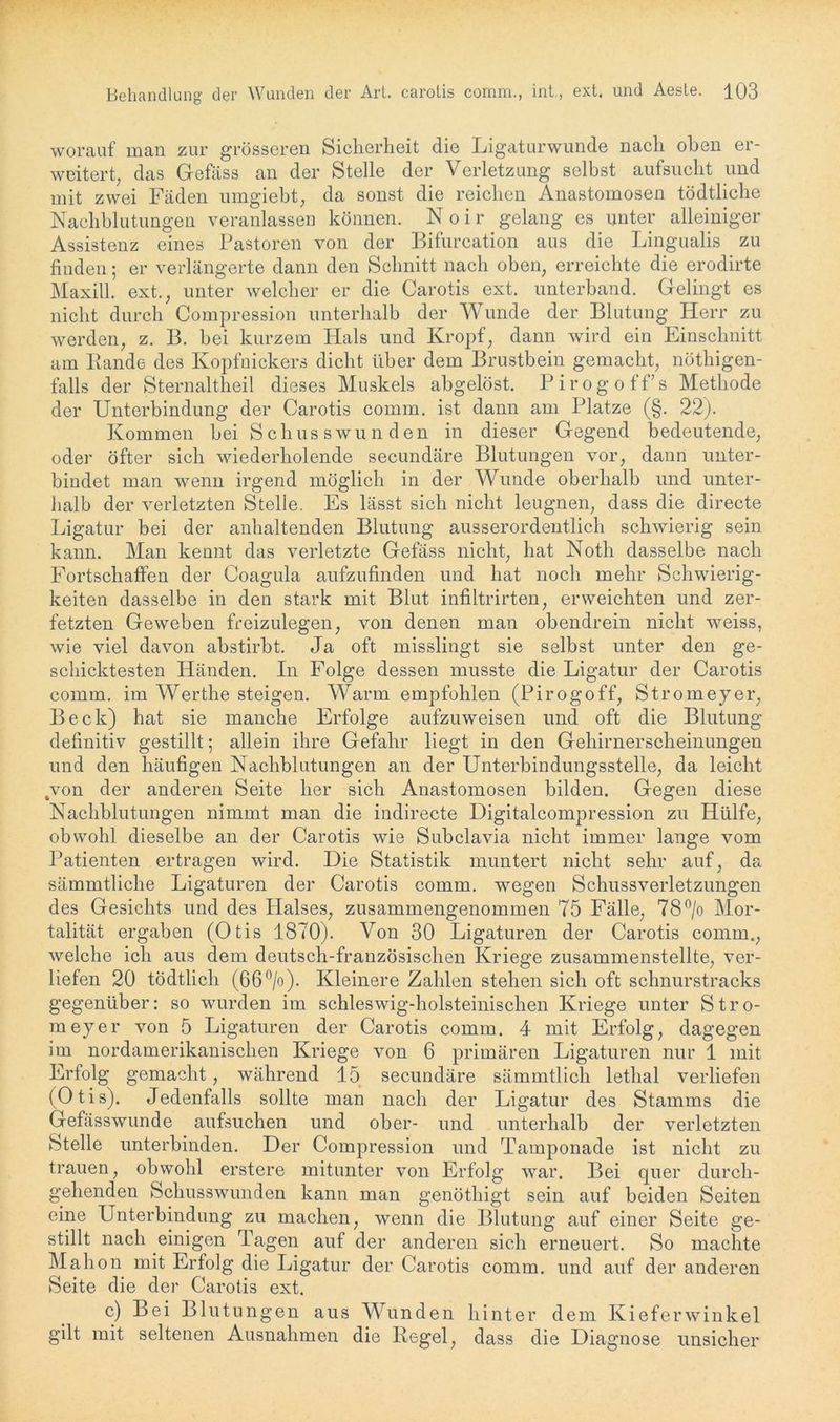 worauf man zur grösseren Sicherheit die Ligaturwunde nach oben er- weitert, das Gefäss an der Stelle der Verletzung selbst aufsucht und mit zwei Fäden umgiebt, da sonst die reichen Anastomosen tödtliche Nachblutungen veranlassen können. N o i r gelang es unter alleiniger Assistenz eines Pastoren von der Bifurcation aus die Lingualis zu finden; er verlängerte dann den Schnitt nach oben, erreichte die erodirte Maxill. ext., unter welcher er die Carotis ext. unterband. Gelingt es nicht durch Compression unterhalb der Wunde der Blutung Herr zu werden, z. B. bei kurzem Hals und Kropf, dann wird ein Einschnitt am Rande des Kopfnickers dicht über dem Brustbein gemacht, nöthigen- falls der Sternaltheil dieses Muskels abgelöst. Pirogoffs Methode der Unterbindung der Carotis comm. ist dann am Platze (§. 22). Kommen bei Schusswunden in dieser Gegend bedeutende, oder öfter sich wiederholende secundäre Blutungen vor, dann unter- bindet man wenn irgend möglich in der Wunde oberhalb und unter- halb der verletzten Stelle. Es lässt sich nicht leugnen, dass die directe Ligatur bei der anhaltenden Blutung ausserordentlich schwierig sein kann. Man kennt das verletzte Gefäss nicht, hat Noth dasselbe nach Fortschaffen der Coagula aufzufinden und hat noch mehr Schwierig- keiten dasselbe in den stark mit Blut infiltrirten, erweichten und zer- fetzten Geweben freizulegen, von denen man obendrein nicht weiss, wie viel davon abstirbt. Ja oft misslingt sie selbst unter den ge- schicktesten Händen. In Folge dessen musste die Ligatur der Carotis comm. im Wertlie steigen. Warm empfohlen (Pirogoff, Stromeyer, Beck) hat sie manche Erfolge aufzuweisen und oft die Blutung definitiv gestillt; allein ihre Gefahr liegt in den Gehirnerscheinungen und den häufigen Nachblutungen an der Unterbindungsstelle, da leicht 4von der anderen Seite her sich Anastomosen bilden. Gegen diese Nachblutungen nimmt man die indirecte Digitalcompression zu Hülfe, obwohl dieselbe an der Carotis wie Subclavia nicht immer lange vom Patienten ertragen wird. Die Statistik muntert nicht sehr auf, da sämmtliche Ligaturen der Carotis comm. wegen Schussverletzungen des Gesichts und des Halses, zusammengenommen 75 Fälle, 78°/o Mor- talität ergaben (Otis 1870). Von 30 Ligaturen der Carotis comm., welche ich aus dem deutsch-französischen Kriege zusammenstellte, ver- liefen 20 tödtlich (66°/o). Kleinere Zahlen stehen sich oft schnurstracks gegenüber: so wurden im schleswig-holsteinischen Kriege unter Stro- meyer von 5 Ligaturen der Carotis comm. 4 mit Erfolg, dagegen im nordamerikanischen Kriege von 6 primären Ligaturen nur 1 mit Erfolg gemacht, während 15 secundäre sämmtlicli lethal verliefen ( 01 i s). Jedenfalls sollte man nach der Ligatur des Stamms die Gefäss wunde aufsuchen und ober- und unterhalb der verletzten Stelle unterbinden. Der Compression und Tamponade ist nicht zu trauen, obwohl erstere mitunter von Erfolg war. Bei quer durch- gehenden Schusswunden kann man genöthigt sein auf beiden Seiten eine Unterbindung zu machen, wenn die Blutung auf einer Seite ge- stillt nach einigen Tagen auf der anderen sich erneuert. So machte Mahon mit Erfolg die Ligatur der Carotis comm. und auf der anderen Seite die der Carotis ext. c) Bei Blutungen aus Wunden hinter dem Kieferwinkel gilt mit seltenen Ausnahmen die Regel, dass die Diagnose unsicher
