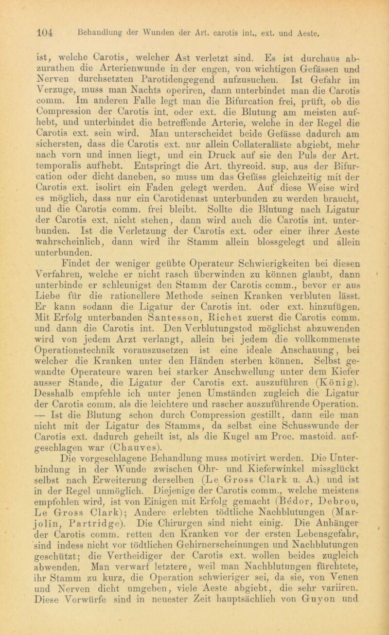 ist, welche Carotis, welcher Ast verletzt sind. Es ist durchaus ab- zurathen die Arterienwunde in der engen, von wichtigen Gefässen und Nerven durchsetzten Parotidengegend aufzusuchen. Ist Gefahr im Verzüge, muss man Nachts operiren, dann unterbindet man die Carotis comm. Im anderen Falle legt man die Bifurcation frei, prüft, ob die Compression der Carotis int. oder ext. die Blutung am meisten auf- hebt, und unterbindet die betreffende Arterie, welche in der Regel die Carotis ext. sein wird. Man unterscheidet beide Gefässe dadurch am sichersten, dass die Carotis ext. nur allein Collateraläste abgiebt, mehr nach vorn und innen liegt, und ein Druck auf sie den Puls der Art. temporalis auf hebt. Entspringt die Art. thyreoid. sup. aus der Bifur- cation oder dicht daneben, so muss um das Gefäss gleichzeitig mit der Carotis ext. isolirt ein Faden gelegt werden. Auf diese Weise wird es möglich, dass nur ein Carotidenast unterbunden zu werden braucht, und die Carotis comm. frei bleibt. Sollte die Blutung nach Ligatur der Carotis ext. nicht stehen, dann wird auch die Carotis int. unter- bunden. Ist die Verletzung der Carotis ext. oder einer ihrer Aeste wahrscheinlich, dann wird ihr Stamm allein blossgelegt und allein unterbunden. Findet der weniger geübte Operateur Schwierigkeiten bei diesen Verfahren, welche er nicht rasch überwinden zu können glaubt, dann unterbinde er schleunigst den Stamm der Carotis comm., bevor er aus Liebe für die rationellere Methode seinen Kranken verbluten lässt. Er kann sodann die Ligatur der Carotis int. oder ext. hinzufügen. Mit Erfolg unterbanden Santesson, Richet zuerst die Carotis comm. und dann die Carotis int. Den Verblutungstod möglichst abzuwenden wird von jedem Arzt verlangt, allein bei jedem die vollkommenste Operationstechnik vorauszusetzen ist eine ideale Anschauung, bei welcher die Kranken unter den Händen sterben können. Selbst ge- wandte Operateure waren bei starker Anschwellung unter dem Kiefer ausser Stande, die Ligatur der Carotis ext. auszuführen (König). Desshalb empfehle ich unter jenen Umständen zugleich die Ligatur der Carotis comm. als die leichtere und rascher auszuführende Operation. — Ist die Blutung schon durch Compression gestillt, dann eile man nicht mit der Ligatur des Stamms, da selbst eine Schusswunde der Carotis ext. dadurch geheilt ist, als die Kugel am Proc. mastoid. auf- geschlagen war (Chauves). Die vorgeschlagene Behandlung muss motivirt werden. Die Unter- bindung in der Wunde zwischen Ohr- und Kieferwinkel missglückt selbst nach Erweiterung derselben (Le Gross Clark u. A.) und ist in der Regel unmöglich. Diejenige der Carotis comm., welche meistens empfohlen wird, ist von Einigen mit Erfolg gemacht (Bedor, Debrou, Le Gross Clark); Andere erlebten tödtliche Nachblutungen (Mar- jolin, Partridge). Die Chirurgen sind nicht einig. Die Anhänger der Carotis comm. retten den Kranken vor der ersten Lebensgefahr, sind indess nicht vor tödtlichen Gehirnerscheinungen und Nachblutungen geschützt; die Vertheidiger der Carotis ext. wollen beides zugleich abwenden. Man verwarf letztere, weil man Nachblutungen fürchtete, ihr Stamm zu kurz, die Operation schwieriger sei, da sie, von Venen und Nerven dicht umgeben, viele Aeste abgiebt, die sehr variiren. Diese Vorwürfe sind in neuester Zeit hauptsächlich von Guyon und