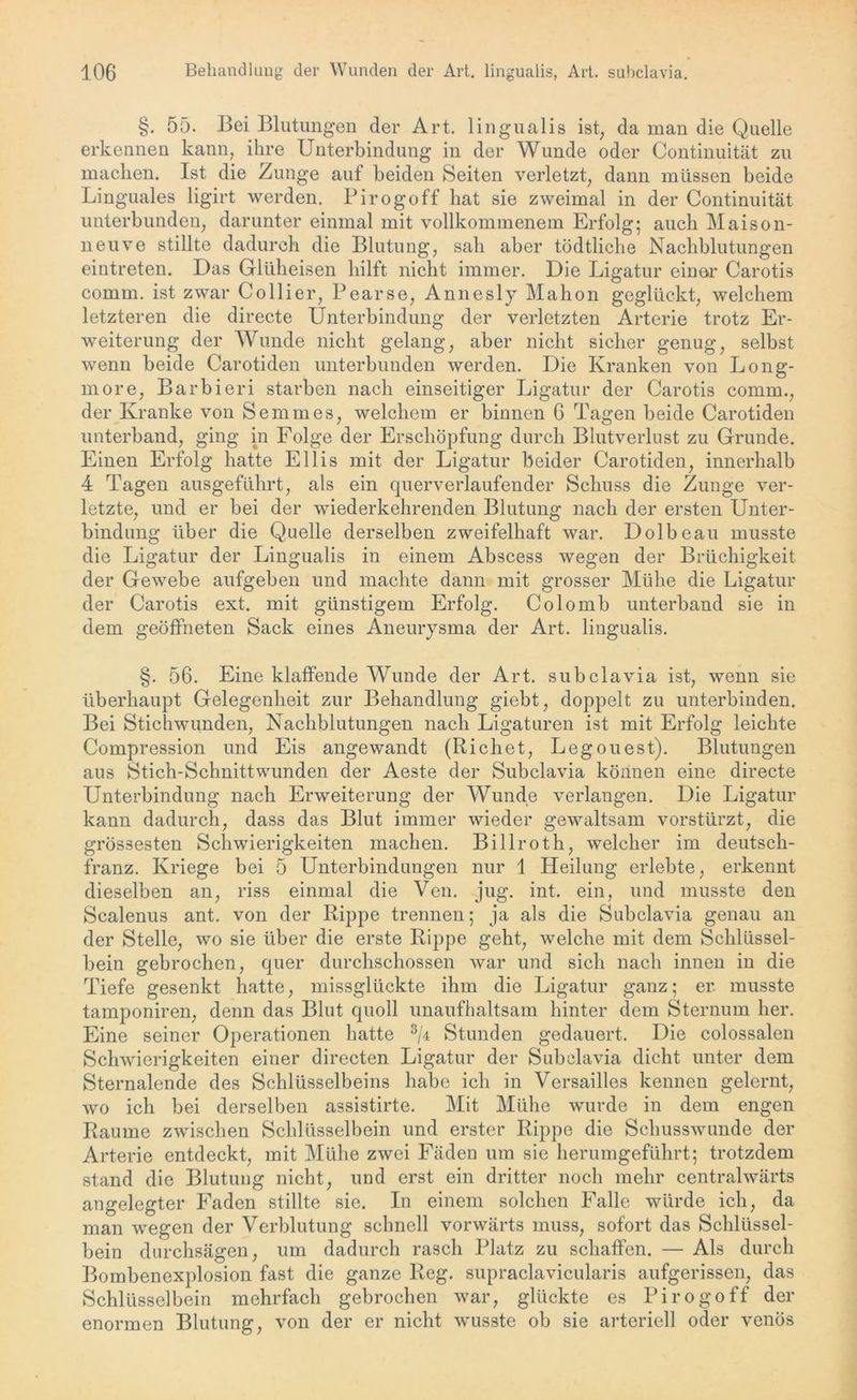 §. 55. Bei Blutungen der Art. lingualis ist, da man die Quelle erkennen kann, ihre Unterbindung in der Wunde oder Continuität zu machen. Ist die Zunge auf beiden Seiten verletzt, dann müssen beide Linguales ligirt werden. Pirogoff hat sie zweimal in der Continuität unterbunden, darunter einmal mit vollkommenem Erfolg; auch Maison- neuve stillte dadurch die Blutung, sah aber tödtliclie Nachblutungen eintreten. Das Gliiheisen hilft nicht immer. Die Ligatur einer Carotis comm. ist zwar Collier, Pearse, Annes ly Mahon geglückt, welchem letzteren die directe Unterbindung der verletzten Arterie trotz Er- weiterung der Wunde nicht gelang, aber nicht sicher genug, selbst wenn beide Carotiden unterbunden werden. Die Kranken von Long- more, Barbieri starben nach einseitiger Ligatur der Carotis comm., der Kranke von Semmes, welchem er binnen 6 Tagen beide Carotiden unterband, ging in Folge der Erschöpfung durch Blutverlust zu Grunde. Einen Erfolg hatte Ellis mit der Ligatur beider Carotiden, innerhalb 4 Tagen ausgeführt, als ein querverlaufender Schuss die Zunge ver- letzte, und er bei der wiederkehrenden Blutung nach der ersten Unter- bindung über die Quelle derselben zweifelhaft war. Dolbeau musste die Ligatur der Lingualis in einem Abscess wegen der Brüchigkeit der Gewebe aufgeben und machte dann mit grosser Mühe die Ligatur der Carotis ext. mit günstigem Erfolg. Colo mb unterband sie in dem geöffneten Sack eines Aneurysma der Art. lingualis. §. 56. Eine klaffende Wunde der Art. subclavia ist, wenn sie überhaupt Gelegenheit zur Behandlung giebt, doppelt zu unterbinden. Bei Stichwunden, Nachblutungen nach Ligaturen ist mit Erfolg leichte Compression und Eis angewandt (Richet, Legouest). Blutungen aus Stich-Schnittwunden der Aeste der Subclavia können eine directe Unterbindung nach Erweiterung der Wunde verlangen. Die Ligatur kann dadurch, dass das Blut immer wieder gewaltsam vorstürzt, die grössesten Schwierigkeiten machen. Billroth, welcher im deutsch- franz. Kriege bei 5 Unterbindungen nur 1 Heilung erlebte, erkennt dieselben an, riss einmal die Ven. jug. int. ein, und musste den Scalenus ant. von der Rippe trennen; ja als die Subclavia genau an der Stelle, wo sie über die erste Rippe geht, welche mit dem Schlüssel- bein gebrochen, quer durchschossen Avar und sich nach innen in die Tiefe gesenkt hatte, missglückte ihm die Ligatur ganz; er. musste tamponiren, denn das Blut quoll unaufhaltsam hinter dem Sternum her. Eine seiner Operationen hatte 3/d Stunden gedauert. Die colossalen Schwierigkeiten einer directen Ligatur der Subclavia dicht unter dem Sternalende des Schlüsselbeins habe ich in Versailles kennen gelernt, wo ich bei derselben assistirte. Mit Mühe wurde in dem engen Raume zwischen Schlüsselbein und erster Rippe die Schusswunde der Arterie entdeckt, mit Mühe zwei Fäden um sie herumgeführt; trotzdem stand die Blutung nicht, und erst ein dritter noch mehr centralwärts angelegter Faden stillte sie. In einem solchen Falle würde ich, da man wegen der Verblutung schnell vorwärts muss, sofort das Schlüssel- bein durchsägen, um dadurch rasch Platz zu schaffen. — Als durch Bombenexplosion fast die ganze Reg. supraclavicularis aufgerissen, das Schlüsselbein mehrfach gebrochen war, glückte es Pirogoff der enormen Blutung, von der er nicht wusste ob sie arteriell oder venös