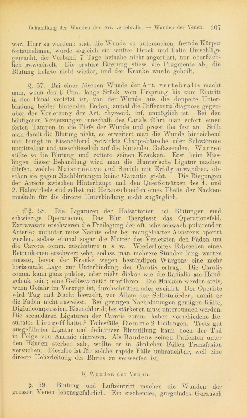 war, Herr zu werden: statt die Wunde zu untersuchen, fremde Körper fortzunehmen, wurde sogleich ein sanfter Druck und kalte Umschläge gemacht, der Verband 7 Tage beinahe nicht angerührt, nur oberfläch- lich gewechselt. Die profuse Eiterung stiess die Fragmente ab, die Blutung kehrte nicht wieder, und der Kranke wurde geheilt. §. 57. Bei einer frischen Wunde der Art. vertebralis macht man, wenn das 6 Ctm. lange Stück vom Ursprung bis zum Eintritt in den Canal verletzt ist, von der Wunde aus die doppelte Unter- bindung beider blutenden Enden, zumal die Differentialdiagnose gegen- über der Verletzung der Art. thyreoid. inf. unmöglich ist. Bei den häufigeren Verletzungen innerhalb des Canals führt man sofort einen festen Tampon in die Tiefe der Wunde und presst ihn fest an. Stillt man damit die Blutung nicht, so erweitert man die Wunde hinreichend und bringt in Eisenchlorid getränkte Charpiebäusche oder Schwämme unmittelbar und ausschliesslich auf die blutenden Gefässenden. War reu stillte so die Blutung und rettete seinen Kranken. Erst beim Miss- lingen dieser Behandlung wird man die Hunter’sche Ligatur machen dürfen, welche Maisonne uve und Smith mit Erfolg an wandten, ob- schon sie gegen Nachblutungen keine Garantie giebt. — Die Biegungen der Arterie zwischen Hinterhaupt und den Querfortsätzen des 1. und 2. Halswirbels sind selbst mit Herausschneiden eines Theils der Nacken- muskeln für die directe Unterbindung nicht zugänglich. I • - U§. 58. Die Ligaturen der Halsarterien bei Blutungen sind schwierige Operationen. Das Blut übergiesst das Operationsfeld, Extravasate erschweren die Freilegung der oft sehr schwach pulsirenden Arterie; mitunter muss Nachts oder bei mangelhafter Assistenz operirt werden, sodass einmal sogar die Mutter des Verletzten den Faden um die Carotis comm. zuschnürte u. s. w. Wiederholtes Erbrechen eines Betrunkenen erschwert sehr, sodass man mehrere Stunden lang warten musste, bevor der Kranke wegen beständigen Würgens eine mehr horizontale Lage zur Unterbindung der Carotis ertrug. Die Carotis comm. kann ganz pulslos, oder nicht dicker wie die Radialis am Hand- gelenk sein ; eine Gefässvarietät irreführen. Die Muskeln werden stets, wenn Gefahr im Verzüge ist, durchschnitten oder excidirt. Der Operirte wird Tag und Nacht bewacht, vor Allem der Selbstmörder, damit er die Fäden nicht ausreisst. Bei geringen Nachblutungen genügen Kälte, Digitalcompression, Eisenchlorid; bei stärkeren muss unterbunden werden. Die secundären Ligaturen der Carotis comm. haben verschiedene Re- sultate: Pirogoff hatte 3 Todesfälle, D emme 2 Heilungen. Trotz gut ausgeführter Ligatur und definitiver Blutstillung kann doch der Tod in Folge von Anämie eintreten. Als Baudens seinen Patienten unter den Händen sterben sah, wollte er in ähnlichen Fällen Transfusion versuchen. Dieselbe ist für solche rapide Fälle unbrauchbar, weil eine directe Ueberleitung des Blutes zu verwerfen ist. b) Wunden der Venen. §. 59. Blutung und Lufteintritt machen die Wunden der grossen Venen lebensgefährlich. Ein zischendes, gurgelndes Geräusch