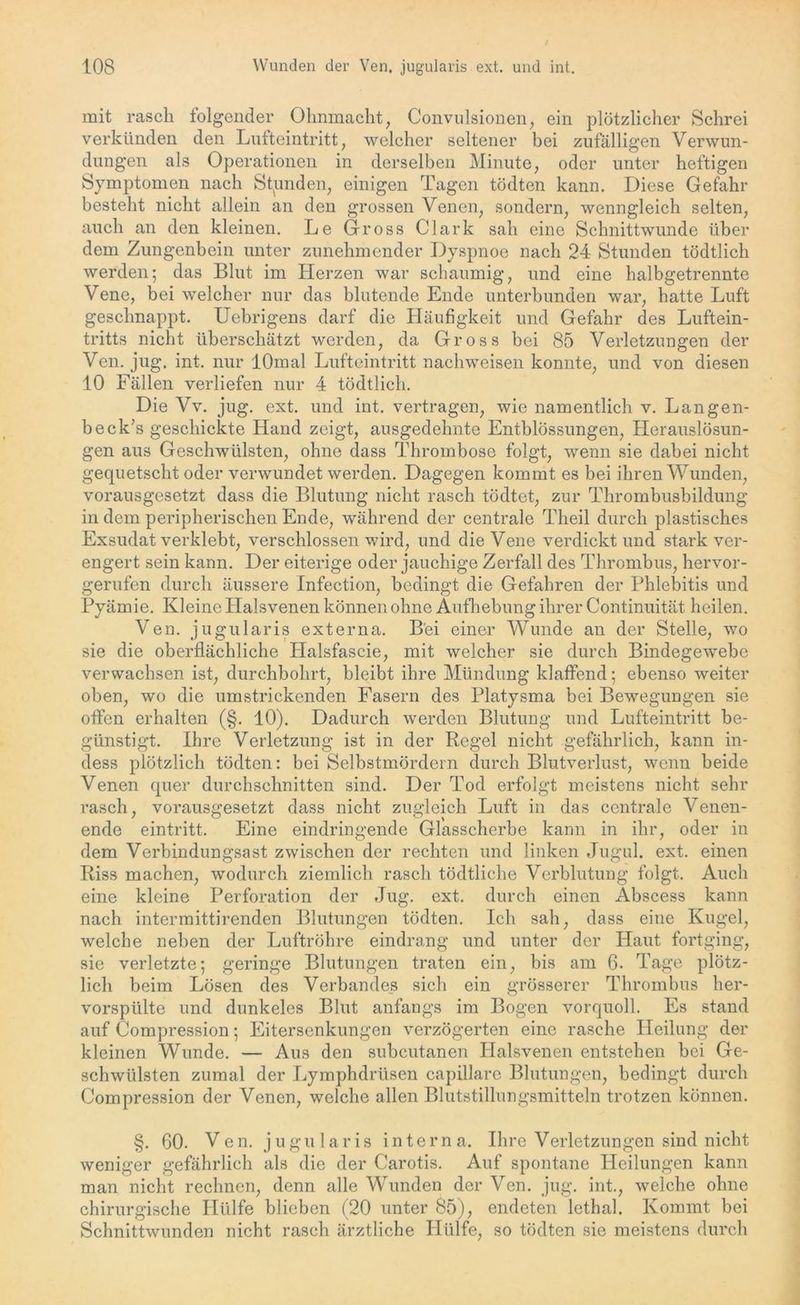 mit rasch folgender Ohnmacht, Convulsionen, ein plötzlicher Schrei verkünden den Lufteintritt, welcher seltener bei zufälligen Verwun- dungen als Operationen in derselben Minute, oder unter heftigen Symptomen nach Stunden, einigen Tagen tödten kann. Diese Gefahr besteht nicht allein an den grossen Venen, sondern, wenngleich selten, auch an den kleinen. Le Gross Clark sah eine Schnittwunde über dem Zungenbein unter zunehmender Dyspnoe nach 24 Stunden tödtlich werden; das Blut im Herzen war schaumig, und eine halbgetrennte Vene, bei welcher nur das blutende Ende unterbunden war, hatte Luft geschnappt. Uebrigens darf die Häufigkeit und Gefahr des Luftein- tritts nicht überschätzt werden, da Gross bei 85 Verletzungen der Ven. jug. int. nur lOmal Lufteintritt nachweisen konnte, und von diesen 10 Fällen verliefen nur 4 tödtlich. Die Vv. jug. ext. und int. vertragen, wie namentlich v. Langen- beck’s geschickte Hand zeigt, ausgedehnte Enthlössungen, Herauslösun- gen aus Geschwülsten, ohne dass Thrombose folgt, wenn sie dabei nicht gequetscht oder verwundet werden. Dagegen kommt es bei ihren Wunden, vorausgesetzt dass die Blutung nicht rasch tödtet, zur Thrombusbildung in dem peripherischen Ende, während der centrale Theil durch plastisches Exsudat verklebt, verschlossen wird, und die Vene verdickt und stark ver- engert sein kann. Der eiterige oder jauchige Zerfall des Thrombus, hervor- gerufen durch äussere Infection, bedingt die Gefahren der Phlebitis und Pyämie. Kleine Halsvenen können ohne Aufhebung ihrer Continuität heilen. Ven. jugularis externa. Bei einer Wunde an der Stelle, wo sie die oberflächliche Halsfascie, mit welcher sie durch Bindegewebe verwachsen ist, durchbohrt, bleibt ihre Mündung klaffend; ebenso weiter oben, wo die umstrickenden Fasern des Platysma bei Bewegungen sie offen erhalten (§. 10). Dadurch werden Blutung und Lufteintritt be- günstigt. Ihre Verletzung ist in der Regel nicht gefährlich, kann in- dess plötzlich tödten: bei Selbstmördern durch Blutverlust, wenn beide Venen quer durchschnitten sind. Der Tod erfolgt meistens nicht sehr rasch, vorausgesetzt dass nicht zugleich Luft in das centrale Venen- ende eintritt. Eine eindringende Glasscherbe kann in ihr, oder in dem Verhindungsast zwischen der rechten und linken Jugul. ext. einen Riss machen, wodurch ziemlich rasch tödtliche Verblutung folgt. Auch eine kleine Perforation der Jug. ext. durch einen Abscess kann nach intermittirenden Blutungen tödten. Ich sah, dass eine Kugel, welche neben der Luftröhre eindrang und unter der Haut fortging, sie verletzte; geringe Blutungen traten ein, bis am 6. Tage plötz- lich beim Lösen des Verbandes sich ein grösserer Thrombus her- vorspülte und dunkeles Blut anfangs im Bogen vorquoll. Es stand auf Compression; Eitersenkungen verzögerten eine rasche Heilung der kleinen Wunde. — Aus den subcutanen Plalsvenen entstehen bei Ge- schwülsten zumal der Lymphdriisen capillare Blutungen, bedingt durch Compression der Venen, welche allen Blutstillungsmitteln trotzen können. §. 60. Ven. jugularis interna. Ihre Verletzungen sind nicht weniger gefährlich als die der Carotis. Auf spontane Heilungen kann man nicht rechnen, denn alle Wunden der Ven. jug. int., welche ohne chirurgische Hülfe blieben (20 unter 85), endeten letbal. Kommt bei Schnittwunden nicht rasch ärztliche Plülfe, so tödten sie meistens durch