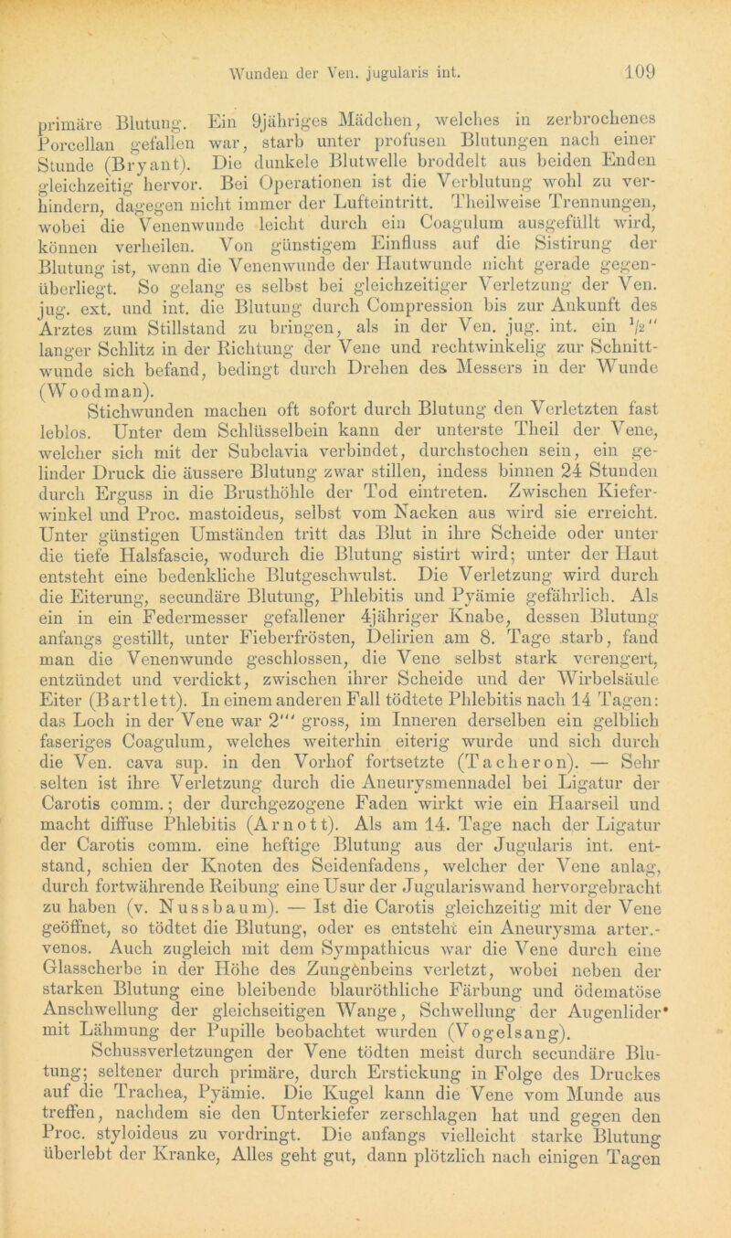 primäre Blutung. Ein 9jähriges Mädchen, welches in zerbrochenes Borcellan gefallen war, starb unter profusen Blutungen nach einer Stunde (Bryant). Die dunkele Blutwelle broddelt aus beiden Enden Gleichzeitig hervor. Bei Operationen ist die Verblutung wohl zu ver- hindern, dagegen nicht immer der Lufteintritt. Theilweise Trennungen, wobei die Venenwunde leicht durch ein Coagulum ausgefüllt wird, können verheilen. Von günstigem Einfluss auf die Sistirung der Blutung ist, wenn die Venenwunde der Hautwunde nicht gerade gegen- überliegt. So gelang es selbst bei gleichzeitiger Verletzung der Ven. jug. ext. und int. die Blutung durch Compression bis zur Ankunft des Arztes zum Stillstand zu bringen, als in der Ven. jug. int. ein V' langer Schlitz in der Richtung der Vene und recht winkelig zur Schnitt- wunde sich befand, bedingt durch Drehen des. Messers in der Wunde (Woodman). Stichwunden machen oft sofort durch Blutung den Verletzten fast leblos. Unter dem Schlüsselbein kann der unterste Theil der Vene, welcher sich mit der Subclavia verbindet, durchstochen sein, ein ge- linder Druck die äussere Blutung zwar stillen, indess binnen 24 Stunden durch Erguss in die Brusthöhle der Tod eintreten. Zwischen Kiefer- winkel und Proc. mastoideus, selbst vom Nacken aus wird sie erreicht. Unter günstigen Umständen tritt das Blut in ihre Scheide oder unter die tiefe Halsfascie, wodurch die Blutung sistirt wird; unter der Haut entsteht eine bedenkliche Blutgeschwulst. Die Verletzung wird durch die Eiterung, secundäre Blutung, Phlebitis und Pyämie gefährlich. Als ein in ein Federmesser gefallener 4jähriger Knabe, dessen Blutung anfangs gestillt, unter Fieberfrösten, Delirien am 8. Tage starb, fand man die Venen wunde geschlossen, die Vene selbst stark verengert, entzündet und verdickt, zwischen ihrer Scheide und der Wirbelsäule Eiter (Bartlett). In einem anderen Fall tödtete Phlebitis nach 14 Tagen: das Loch in der Vene war 2‘“ gross, im Inneren derselben ein gelblich faseriges Coagulum, welches weiterhin eiterig wurde und sich durch die Ven. cava sup. in den Vorhof fortsetzte (Tacheron). — Sehr selten ist ihre Verletzung durch die Aneurysmennadel bei Ligatur der Carotis comm.; der durchgezogene Faden wirkt wie ein Haarseil und macht diffuse Phlebitis (Ar not t). Als am 14. Tage nach der Ligatur der Carotis comm. eine heftige Blutung aus der Jugularis int. ent- stand, schien der Knoten des Seidenfadens, welcher der Vene anlag, durch fortwährende Reibung eine Usur der Jugulariswand hervorgebracht zu haben (v. Nussbaum). — Ist die Carotis gleichzeitig mit der Vene geöffnet, so tödtet die Blutung, oder es entsteht ein Aneurysma arter.- venos. Auch zugleich mit dem Sympathicus war die Vene durch eine Glasscherbe in der Höhe des Zungenbeins verletzt, wobei neben der starken Blutung eine bleibende blauröthliche Färbung und ödematöse Anschwellung der gleichseitigen Wange, Schwellung der Augenlider* mit Lähmung der Pupille beobachtet wurden (Vogelsang). Schussverletzungen der Vene tödten meist durch secundäre Blu- tung; seltener durch primäre, durch Erstickung in Folge des Druckes auf die Trachea, Pyämie. Die Kugel kann die Vene vom Munde aus treffen, nachdem sie den Unterkiefer zerschlagen hat und gegen den Proc. styloideus zu vordringt. Die anfangs vielleicht starke Blutung überlebt der Kranke, Alles geht gut, dann plötzlich nach einigen Tagen