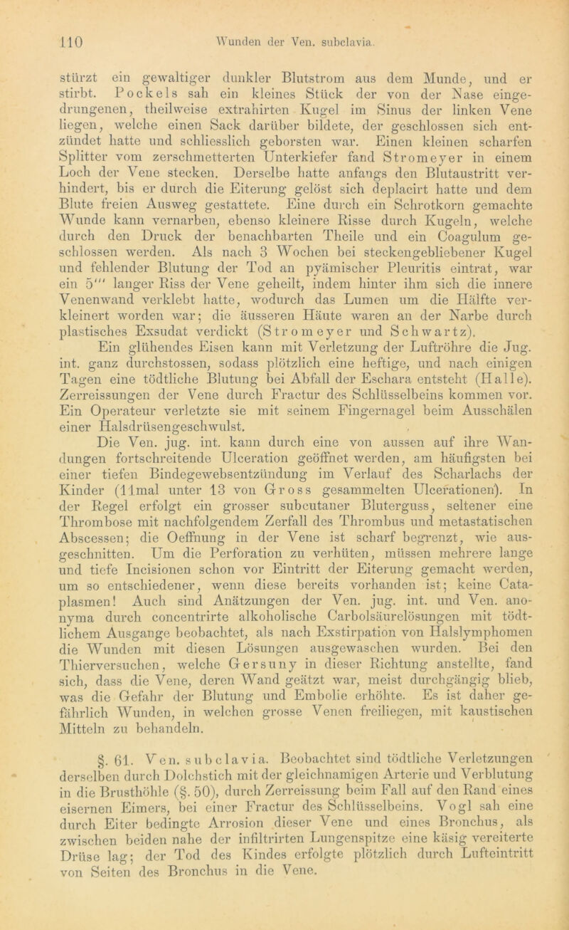 stürzt ein gewaltiger dunkler Blutstrom aus dem Munde, und er stirbt. Pockels sah ein kleines Stück der von der Nase einge- drungenen, theilweise extrahirten Kugel im Sinus der linken Vene liegen, welche einen Sack darüber bildete, der geschlossen sich ent- zündet hatte und schliesslich geborsten war. Einen kleinen scharfen Splitter vom zerschmetterten Unterkiefer fand Stromeyer in einem Loch der Vene stecken. Derselbe hatte anfangs den Blutaustritt ver- hindert, bis er durch die Eiterung gelöst sich deplacirt hatte und dem Blute freien Ausweg gestattete. Eine durch ein Schrotkorn gemachte Wunde kann vernarben, ebenso kleinere Risse durch Kugeln, welche durch den Druck der benachbarten Theile und ein Coagulum ge- schlossen werden. Als nach 3 Wochen bei steckengebliebener Kugel und fehlender Blutung der Tod an pyämischer Pleuritis eintrat, war ein 5' langer Riss der Vene geheilt, indem hinter ihm sich die innere Venenwand verklebt hatte, wodurch das Lumen um die Hälfte ver- kleinert worden war; die äusseren Häute waren an der Narbe durch plastisches Exsudat verdickt (Stromeyer und S c h w a r t z). Ein glühendes Eisen kann mit Verletzung der Luftröhre die Jug. int. ganz durchstossen, sodass plötzlich eine heftige, und nach einigen Tagen eine tödtliche Blutung bei Abfall der Eschara entsteht (Halle). Zerreissungen der Vene durch Fractur des Schlüsselbeins kommen vor. Ein Operateur verletzte sie mit seinem Fingernagel beim Ausschälen einer Halsdrüsengeschwulst. Die Ven. jug. int. kann durch eine von aussen auf ihre Wan- dungen fortschreitende Ulceration geöffnet werden, am häufigsten bei einer tiefen Bindegewebsentzündung im Verlauf des Scharlachs der Kinder (llmal unter 13 von Gross gesammelten Ulcerationen). In der Regel erfolgt ein grosser subcutaner Bluterguss, seltener eine Thrombose mit nachfolgendem Zerfall des Thrombus und metastatischen Abscessen; die Oeffnung in der Vene ist scharf begrenzt, wie aus- geschnitten. Um die Perforation zu verhüten, müssen mehrere lange und tiefe Incisionen schon vor Eintritt der Eiterung gemacht werden, um so entschiedener, wenn diese bereits vorhanden ist; keine Cata- plasmen! Auch sind Anätzungen der Ven. jug. int. und Ven. ano- nyma durch concentrirte alkoholische Carbolsäurelösungen mit tödt- lichem Ausgange beobachtet, als nach Exstirpation von Halslymphomen die Wunden mit diesen Lösungen ausgewaschen wurden. Bei den Thierversuchen, welche Gersuny in dieser Richtung anstellte, fand sich, dass die Vene, deren Wand geätzt war, meist durchgängig blieb, was die Gefahr der Blutung und Embolie erhöhte. Es ist daher ge- fährlich Wunden, in welchen grosse Venen freiliegen, mit kaustischen Mitteln zu behandeln. §. 61. Ven. subclavia. Beobachtet sind tödtliche Verletzungen derselben durch Dolchstich mit der gleichnamigen Arterie und Verblutung in die Brusthöhle (§. 50), durch Zerreissung beim Fall auf den Rand eines eisernen Eimers, bei einer Fractur des Schlüsselbeins. Vogl sah eine durch Eiter bedingte Arrosion dieser Vene und eines Bronchus, als zwischen beiden nahe der infiltrirten Lungenspitze eine käsig vereiterte Drüse lag; der Tod des Kindes erfolgte plötzlich durch Lufteintritt von Seiten des Bronchus in die Vene.