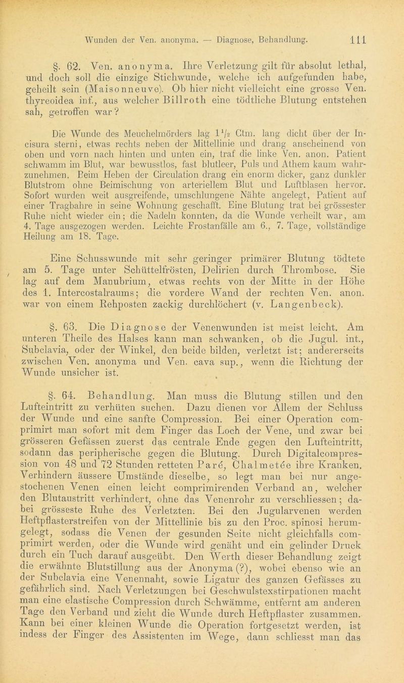 §. 62. Ven. anonyma. Ihre Verletzung gilt für absolut lethal, und doch soll die einzige Stichwunde, welche ich aufgefunden habe, geheilt sein (Maisonneuve). Ob hier nicht vielleicht eine grosse Ven. thyreoidea inf., aus welcher Billroth eine tödtliche Blutung entstehen sah, getroffen war ? Die Wunde des Meuchelmörders lag IV2 Ctm. lang dicht über der In- cisura sterni, etwas rechts neben der Mittellinie und drang anscheinend von oben und vorn nach hinten und unten ein, traf die linke Ven. anon. Patient schwamm im Blut, war bewusstlos, fast blutleer, Puls und Athem kaum wahr- zunehmen. Beim Heben der Circulation drang ein enorm dicker, ganz dunkler Blutstrom ohne Beimischung von arteriellem Blut und Luftblasen hervor. Sofort wurden weit ausgreifende, umschlungene Nähte angelegt, Patient auf einer Tragbahre in seine Wohnung geschafft. Eine Blutung trat bei grössester Buhe nicht wieder ein; die Nadeln konnten, da die Wunde verheilt war, am 4. Tage ausgezogen werden. Leichte Frostanfälle am 6., 7. Tage, vollständige Heilung am 18. Tage. Eine Schusswunde mit sehr geringer primärer Blutung tödtete am 5. Tage unter Schüttelfrösten, Delirien durch Thrombose. Sie lag auf dem Manubrium, etwas rechts von der Mitte in der Höhe des 1. Intercostalraums; die vordere Wand der rechten Ven. anon. war von einem Rehposten zackig durchlöchert (v. Langenbeck). §. 63. Die Diagnose der Venenwunden ist meist leicht. Am unteren Theile des Halses kann man schwanken, ob die Jugul. int., Subclavia, oder der Winkel, den beide bilden, verletzt ist; andererseits zwischen \en. anonyma und Ven. cava sup., wenn die Richtung der Wunde unsicher ist. • §. 64. Behandlung. Man muss die Blutung stillen und den Lufteintritt zu verhüten suchen. Dazu dienen vor Allem der Schluss der Wunde und eine sanfte Compression. Bei einer Operation com- primirt man sofort mit dem Finger das Loch der Vene, und zwar bei grösseren Gefässen zuerst das centrale Ende gegen den Lufteintritt, sodann das peripherische gegen die Blutung. Durch Digitalcompres- sion von 48 und 72 Stunden retteten Pare, Chalmetöe ihre Kranken. Verhindern äussere Umstände dieselbe, so legt man bei nur ange- stochenen Venen einen leicht comprimirenden Verband an, welcher den Blutaustritt verhindert, ohne das Venenrohr zu verschliessen ; da- bei grösseste Ruhe des Verletzten. Bei den Jugularvenen werden Heftpflasterstreifen von der Mittellinie bis zu den Proc. spinosi herum- gelegt, soclass die Venen der gesunden Seite nicht gleichfalls com- primirt werden, oder die Wunde wird genäht und ein gelinder Druck durch ein Tuch darauf ausgeübt. Den Werth dieser Behandlung zeigt die erwähnte Blutstillung aus der Anonyma (?), wobei ebenso wie an der Subclavia eine Venennaht, sowie Ligatur des ganzen Gefässes zu gefährlich sind. Nach Verletzungen bei Geschwulstexstirpationen macht man eine elastische Compression durch Schwämme, entfernt am anderen Tage den Verband und zieht die Wunde durch Heftpflaster zusammen. Kann bei einer kleinen Wunde die Operation fortgesetzt werden, ist indess der Finger des Assistenten im Wege, dann schliesst man das