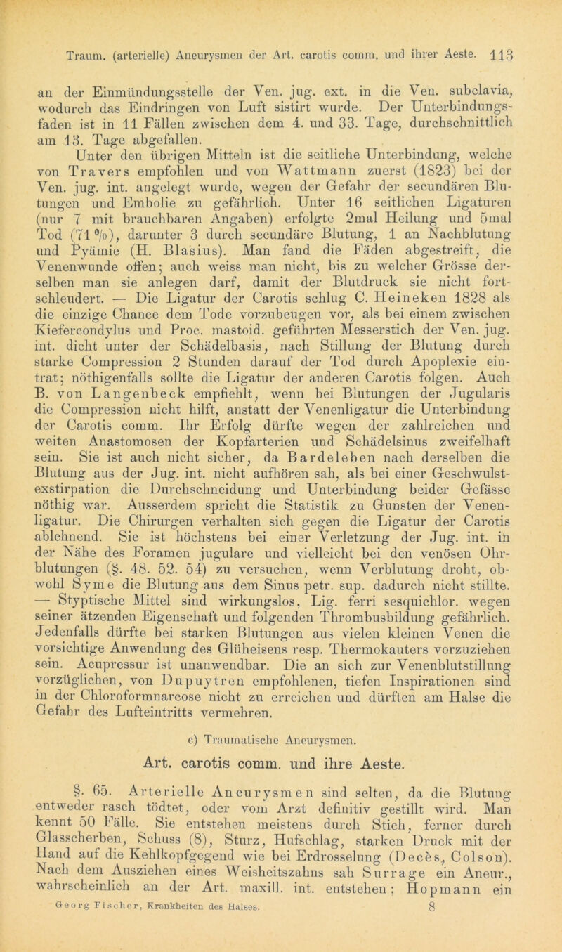 an der Einmündungsstelle der Ven. jug. ext. in die Ven. subclavia, wodurch das Eindringen von Luft sistirt wurde. Der Unterbindungs- faden ist in 11 Fällen zwischen dem 4. und 33. Tage, durchschnittlich am 13. Tage abgefallen. Unter den übrigen Mitteln ist die seitliche Unterbindung, welche von Travers empfohlen und von Wattmann zuerst (1823) bei der Ven. jug. int. angelegt wurde, wegen der Gefahr der secundären Blu- tungen und Embolie zu gefährlich. Unter 16 seitlichen Ligaturen (nur 7 mit brauchbaren Angaben) erfolgte 2mal Heilung und 5mal Tod (71 °/o), darunter 3 durch secundäre Blutung, 1 an Nachblutung und Pyämie (H. Blasius). Man fand die Fäden abgestreift, die Venenwunde offen; auch weiss man nicht, bis zu welcher Grösse der- selben man sie anlegen darf, damit der Blutdruck sie nicht fort- schleudert. — Die Ligatur der Carotis schlug C. Ileineken 1828 als die einzige Chance dem Tode vorzubeugen vor, als bei einem zwischen Kiefercondylus und Proc. mastoid. geführten Messerstich der Ven. jug. int. dicht unter der Schädelbasis, nach Stillung der Blutung durch starke Compression 2 Stunden darauf der Tod durch Apoplexie ein- trat; nöthigenfalls sollte die Ligatur der anderen Carotis folgen. Auch B. von Langenbeck empfiehlt, wenn bei Blutungen der Jugularis die Compression nicht hilft, anstatt der Venenligatur die Unterbindung der Carotis comm. Ihr Erfolg dürfte wegen der zahlreichen und weiten Anastomosen der Kopfarterien und Schädelsinus zweifelhaft sein. Sie ist auch nicht sicher, da Bardeleben nach derselben die Blutung aus der Jug. int. nicht aufhören sah, als bei einer Geschwulst- exstirpation die Durchschneidung und Unterbindung beider Gefässe nöthig war. Ausserdem spricht die Statistik zu Gunsten der Venen- ligatur. Die Chirurgen verhalten sich gegen die Ligatur der Carotis ablehnend. Sie ist höchstens bei einer Verletzung der Jug. int. in der Nähe des Foramen jugulare und vielleicht bei den venösen Ohr- blutungen (§. 48. 52. 54) zu versuchen, wenn Verblutung droht, ob- wohl Sy me die Blutung aus dem Sinus petr. sup. dadurch nicht stillte. — Styptische Mittel sind wirkungslos, Lig. ferri sesquichlor. wegen seiner ätzenden Eigenschaft und folgenden Thrombusbildung gefährlich. Jedenfalls dürfte bei starken Blutungen aus vielen kleinen Venen die vorsichtige Anwendung des Glüheisens resp. Thermokauters vorzuziehen sein. Acupressur ist unanwendbar. Die an sich zur Venenblutstillung vorzüglichen, von Dupuytren empfohlenen, tiefen Inspirationen sind in der Chloroformnarcose nicht zu erreichen und dürften am Halse die Gefahr des Lufteintritts vermehren. c) Traumatische Aneurysmen. Art. carotis comm. und ihre Aeste. §. 65. Arterielle Aneurysmen sind selten, da die Blutung entweder rasch tödtet, oder vom Arzt definitiv gestillt wird. Man kennt 50 Fälle. Sie entstehen meistens durch Stich, ferner durch Glasscherben, Schuss (8), Sturz, Hufschlag, starken Druck mit der Hand auf die Kehlkopfgegend wie bei Erdrosselung (Decös, Colson). Nach dem Ausziehen eines Weisheitszahns sah Sur rage ein Aneur., wanrscheinlich an der Art. maxill. int. entstehen; Hop mann ein Georg Fischer, Krankheiten des Halses. 8