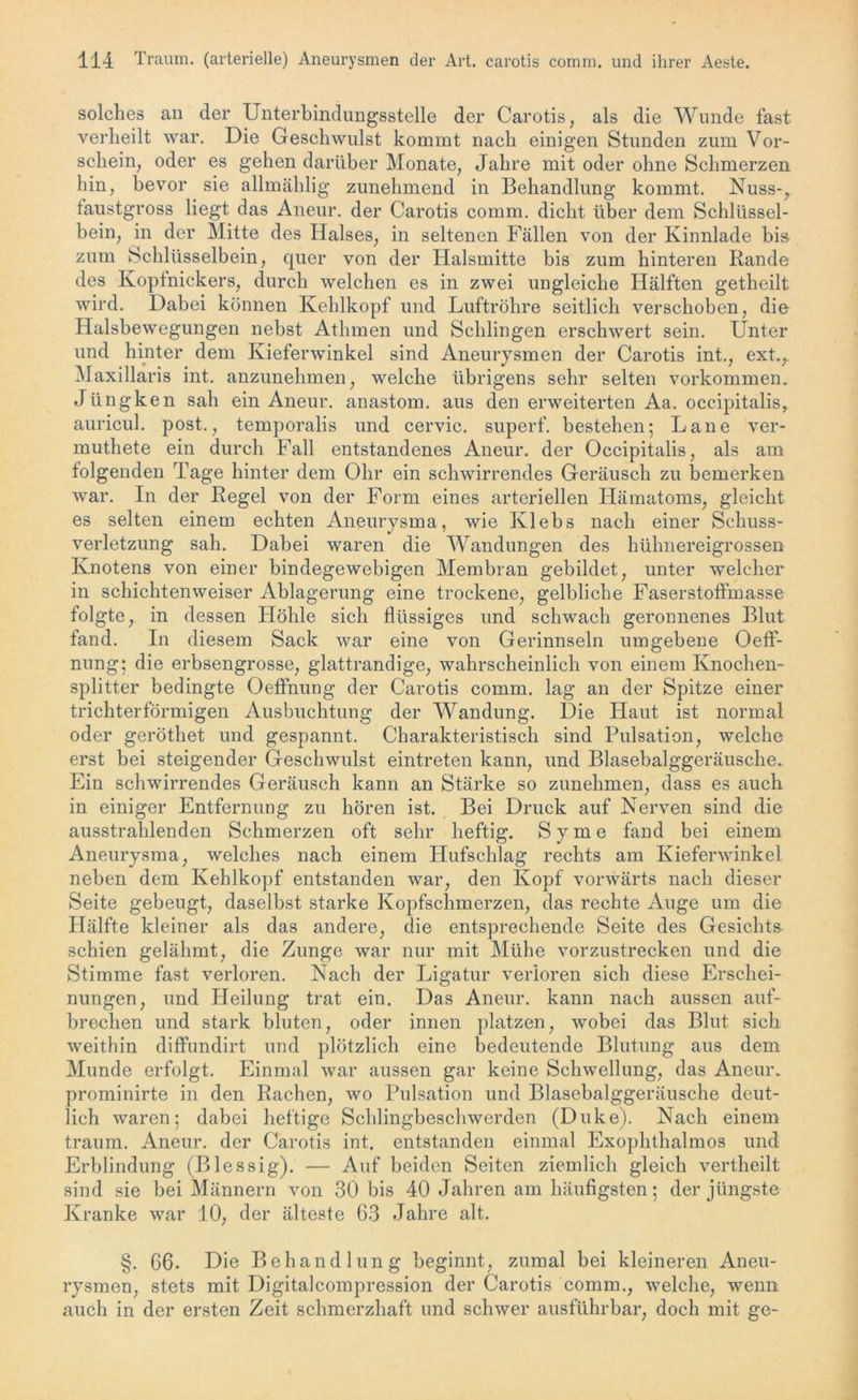 solches an der Unterbindungsstelle der Carotis, als die Wunde fast verheilt war. Die Geschwulst kommt nach einigen Stunden zum Vor- schein, oder es gehen darüber Monate, Jahre mit oder ohne Schmerzen hin, bevor sie allmählig zunehmend in Behandlung kommt. Nuss-, faustgross liegt das Aneur. der Carotis comm. dicht über dem Schlüssel- bein, in der Mitte des Halses, in seltenen Fällen von der Kinnlade bis zum Schlüsselbein, quer von der Halsmitte bis zum hinteren Rande des Ivoptnickers, durch welchen es in zwei ungleiche Hälften getheilt wird. Dabei können Kehlkopf und Luftröhre seitlich verschoben, die Halsbewegungen nebst Athmen und Schlingen erschwert sein. Unter und hinter dem Kieferwinkel sind Aneurysmen der Carotis int., ext.r Maxillaris int. anzunehmen, welche übrigens sehr selten Vorkommen. Jüngken sah ein Aneur. anastom. aus den erweiterten Aa. occipitalis, auricul. post., temporalis und cervic. superf. bestehen; Lane ver- muthete ein durch Fall entstandenes Aneur. der Occipitalis, als am folgenden Tage hinter dem Ohr ein schwirrendes Geräusch zu bemerken war. In der Regel von der Form eines arteriellen Hämatoms, gleicht es selten einem echten Aneurysma, wie Ivlebs nach einer Schuss- verletzung sah. Dabei waren die Wandungen des hühnereigrossen Knotens von einer bindegewebigen Membran gebildet, unter welcher in schichtenweiser Ablagerung eine trockene, gelbliche Faserstoffmasse folgte, in dessen Höhle sich flüssiges und schwach geronnenes Blut fand. In diesem Sack war eine von Gerinnseln umgebene Oeff- nung; die erbsengrosse, glattrandige, wahrscheinlich von einem Knochen- splitter bedingte Oeffnung der Carotis comm. lag an der Spitze einer trichterförmigen Ausbuchtung der Wandung. Die Haut ist normal oder geröthet und gespannt. Charakteristisch sind Pulsation, welche erst bei steigender Geschwulst eintreten kann, und Blasebalggeräusche. Ein schwirrendes Geräusch kann an Stärke so zunehmen, dass es auch in einiger Entfernung zu hören ist. Bei Druck auf Nerven sind die ausstrahlenden Schmerzen oft sehr heftig. Sy me fand bei einem Aneurysma, welches nach einem Hufschlag rechts am Kieferwinkel neben dem Kehlkopf entstanden war, den Kopf vorwärts nach dieser Seite gebeugt, daselbst starke Kopfschmerzen, das rechte Auge um die Hälfte kleiner als das andere, die entsprechende Seite des Gesichts schien gelähmt, die Zunge war nur mit Mühe vorzustrecken und die Stimme fast verloren. Nach der Ligatur verloren sich diese Erschei- nungen, und Heilung trat ein. Das Aneur. kann nach aussen auf- brechen und stark bluten, oder innen platzen, wobei das Blut sich weithin diffundirt und plötzlich eine bedeutende Blutung aus dem Munde erfolgt. Einmal war aussen gar keine Schwellung, das Aneur. prominirte in den Rachen, wo Pulsation und Blasebalggeräusche deut- lich waren; dabei heftige Schlingbeschwerden (Duke). Nach einem träum. Aneur. der Carotis int. entstanden einmal Exophthalmos und Erblindung (Blessig). — Auf beiden Seiten ziemlich gleich vertheilt sind sie bei Männern von 30 bis 40 Jahren am häufigsten; der jüngste Kranke war 10, der älteste 63 Jahre alt. §. 66. Die Behandlung beginnt, zumal bei kleineren Aneu- rysmen, stets mit Digitalcompression der Carotis comm., welche, wenn auch in der ersten Zeit schmerzhaft und schwer ausführbar, doch mit ge-