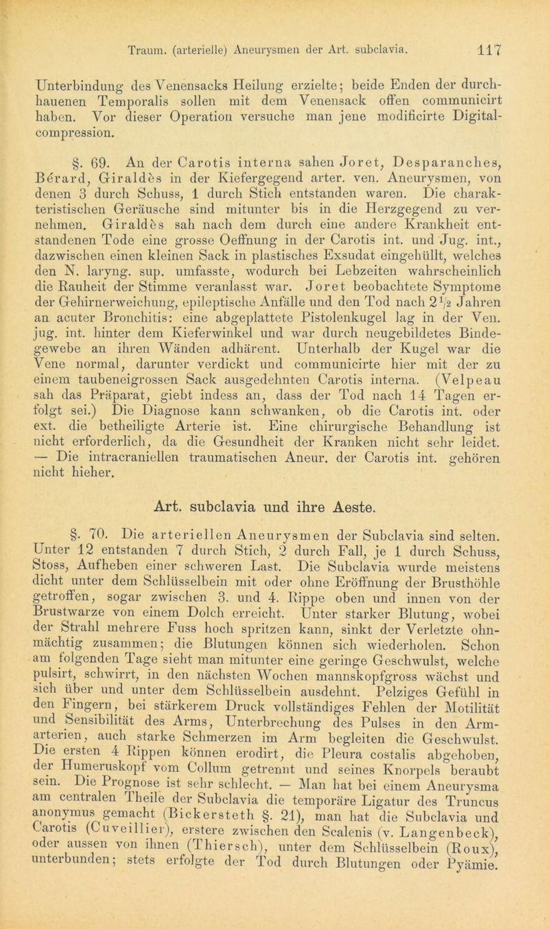 Unterbindung des Venensacks Heilung erzielte; beide Enden der durch- hauenen Temporalis sollen mit dem Venensack offen communicirt haben. Vor dieser Operation versuche man jene modificirte Digital - compression. §. 69. An der Carotis interna sahen Joret, Desparanches, Bdrard, Giraldes in der Kiefergegend arter. ven. Aneurysmen, von denen 3 durch Schuss, 1 durch Stich entstanden waren. Die charak- teristischen Geräusche sind mitunter bis in die Herzgegend zu ver- nehmen. Giraldös sah nach dem durch eine andere Krankheit ent- standenen Tode eine grosse Oeffnung in der Carotis int. und Jug. int., dazwischen einen kleinen Sack in plastisches Exsudat eingehüllt, welches den N. laryng. sup. umfasste, wodurch bei Lebzeiten wahrscheinlich die Rauheit der Stimme veranlasst war. Joret beobachtete Symptome der Gehirnerweichung, epileptische Anfälle und den Tod nach 21i% Jahren an acuter Bronchitis: eine abgeplattete Pistolenkugel lag in der Ven. jug. int. hinter dem Kieferwinkel und war durch neugebildetes Binde- gewebe an ihren Wänden adhärent. Unterhalb der Kugel war die Vene normal, darunter verdickt und communicirte hier mit der zu einem taubeneigrossen Sack ausgedehnten Carotis interna. (Velpeau sah das Präparat, giebt indess an, dass der Tod nach 14 Tagen er- folgt sei.) Die Diagnose kann schwanken, ob die Carotis int. oder ext. die betheiligte Arterie ist. Eine chirurgische Behandlung ist nicht erforderlich, da die Gesundheit der Kranken nicht sehr leidet. — Die intracraniellen traumatischen Aneur. der Carotis int. gehören nicht hieher. Art. subclavia und ihre Aeste. §. 70. Die arteriellen Aneurysmen der Subclavia sind selten. Unter 12 entstanden 7 durch Stich, 2 durch Fall, je 1 durch Schuss, Stoss, Aufheben einer schweren Last. Die Subclavia wurde meistens dicht unter dem Schlüsselbein mit oder ohne Eröffnung der Brusthöhle getroffen, sogar zwischen 3. und 4. Rippe oben und innen von der Brustwarze von einem Dolch erreicht. Unter starker Blutung, wobei der Strahl mehrere Fuss hoch spritzen kann, sinkt der Verletzte ohn- mächtig zusammen; die Blutungen können sich wiederholen. Schon am tolgenden Tage sieht man mitunter eine geringe Geschwulst, welche pulsirt, schwirrt, in den nächsten Wochen mannskopfgross wächst und sich über und unter dem Schlüsselbein ausdelmt. Pelziges Gefühl in den l ingern, bei stärkerem Druck vollständiges Fehlen der Motilität und Sensibilität des Arms, Unterbrechung des Pulses in den Arm- arterien, auch starke Schmerzen im Arm begleiten die Geschwulst. Die ersten 4 Rippen können erodirt, die Pleura costalis abgehoben, der Humeruskopf vom Collum getrennt und seines Knorpels beraubt sein. Die Prognose ist sehr schlecht. — Man hat bei einem Aneurysma am centralen rl heile der Subclavia die temporäre Ligatur des Truncus anonymus gemacht (Bickersteth §. 21), man hat die Subclavia und Carotis (Cu veil her), erstere zwischen den Scalenis (v. Langenbeck), odei aussen von ihnen (1 hiersch), unter dem Schlüsselbein (Roux), unterbunden; stets erfolgte der Tod durch Blutungen oder Pyämie.