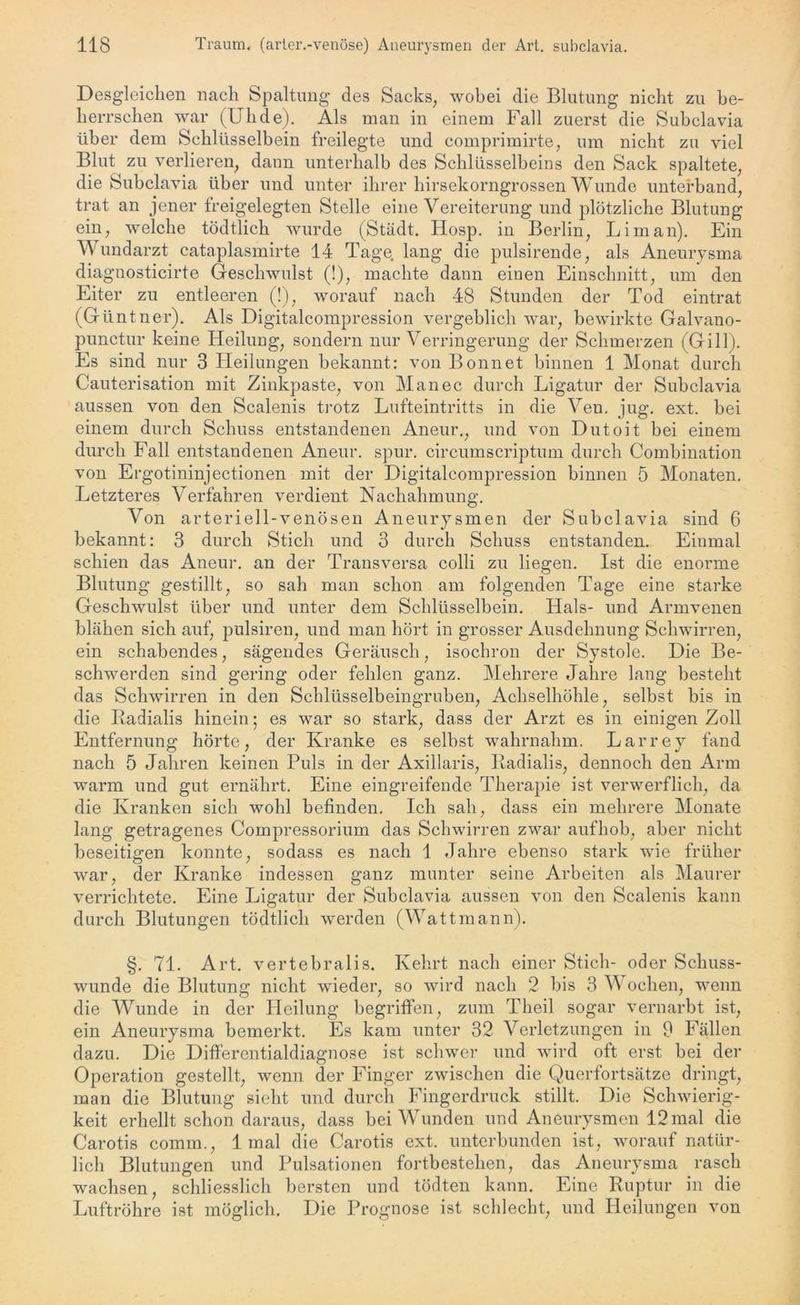 Desgleichen nach Spaltung des Sacks, wobei die Blutung nicht zu be- herrschen war (Uhde). Als man in einem Fall zuerst die Subclavia über dem Schlüsselbein freilegte und comprimirte, um nicht zu viel Blut zu verlieren, dann unterhalb des Schlüsselbeins den Sack spaltete, die Subclavia über und unter ihrer hirsekorngrossen Wunde unterband, trat an jener freigelegten Stelle eine Vereiterung und plötzliche Blutung ein, welche tödtlich wurde (Stadt. Hosp. in Berlin, Lim an). Ein Wundarzt cataplasmirte 14 Tage, lang die pulsirende, als Aneurysma diagnosticirte Geschwulst (!), machte dann einen Einschnitt, um den Eiter zu entleeren (!), worauf nach 48 Stunden der Tod eintrat (Güntner). Als Digitalcompression vergeblich war, bewirkte Galvano- punctur keine Heilung, sondern nur Verringerung der Schmerzen (Gill). Es sind nur 3 Heilungen bekannt: von Bonnet binnen 1 Monat durch Cauterisation mit Zinkpaste, von Man ec durch Ligatur der Subclavia aussen von den Scalenis trotz Lufteintritts in die Ven. jug. ext. bei einem durch Schuss entstandenen Aneur., und von Dutoit bei einem durch Fall entstandenen Aneur. spur, circumscriptum durch Combination von Ergotininjectionen mit der Digitalcompression binnen 5 Monaten. Letzteres Verfahren verdient Nachahmung. Von arteriell-venösen Aneurysmen der Subclavia sind 6 bekannt: 3 durch Stich und 3 durch Schuss entstanden. Einmal schien das Aneur. an der Transversa colli zu liegen. Ist die enorme Blutung gestillt, so sah man schon am folgenden Tage eine starke Geschwulst über und unter dem Schlüsselbein. Hals- und Armvenen blähen sich auf, pulsiren, und man hört in grosser Ausdehnung Schwirren, ein schabendes, sägendes Geräusch, isochron der Systole. Die Be- schwerden sind gering oder fehlen ganz. Mehrere Jahre lang besteht das Schwirren in den Schlüsselbeingruben, Achselhöhle, selbst bis in die Radialis hinein; es war so stark, dass der Arzt es in einigen Zoll Entfernung hörte, der Kranke es selbst wahrnahm. Larrey fand nach 5 Jahren keinen Puls in der Axillaris, Radialis, dennoch den Arm warm und gut ernährt. Eine eingreifende Therapie ist verwerflich, da die Kranken sich wohl befinden. Ich sah, dass ein mehrere Monate lang getragenes Compressorium das Schwirren zwar aufhob, aber nicht beseitigen konnte, sodass es nach 1 Jahre ebenso stark wie früher war, der Kranke indessen ganz munter seine Arbeiten als Maurer verrichtete. Eine Ligatur der Subclavia aussen von den Scalenis kann durch Blutungen tödtlich werden (Wattmann). §. 71. Art. vertebralis. Kehrt nach einer Stich- oder Schuss- wunde die Blutung nicht wieder, so wird nach 2 bis 3 W oclien, wenn die Wunde in der Heilung begriffen, zum Theil sogar vernarbt ist, ein Aneurysma bemerkt. Es kam unter 32 Verletzungen in 9 Fällen dazu. Die Differentialdiagnose ist schwer und wird oft erst bei der Operation gestellt, wenn der Finger zwischen die Querfortsätze dringt, man die Blutung sieht und durch Fingerdruck stillt. Die Schwierig- keit erhellt schon daraus, dass bei Wunden und Aneurysmen 12 mal die Carotis comrn., 1 mal die Carotis ext. unterbunden ist, worauf natür- lich Blutungen und Pulsationen fortbestehen, das Aneurysma rasch wachsen, schliesslich bersten und tödten kann. Eine Ruptur in die Luftröhre ist möglich. Die Prognose ist schlecht, und Heilungen von