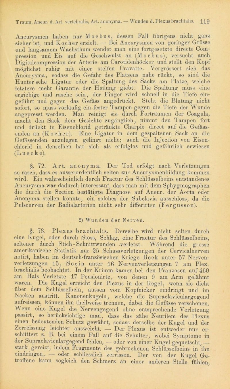 T raum. Aneur. d. Art. vertebralis, Art. anonyma. Wunden d. Plexus brachialis. H9 Aneurysmen haben nur Moebus, dessen Fall übrigens nicht ganz sicher ist, und Kocher erzielt. — Bei Aneurysmen von geringer Grösse und langsamem Wachsthum wendet man eine fortgesetzte directe Com- pression und Eis auf die Geschwulst an (Moebus), versucht auch Digitalcompression der Arterie am Carotidenliöcker und stellt den Kopf möglichst ruhig mit einer steifen Cravatte. Vergrössert sich das Aneurysma, sodass die Gefahr des Platzens nahe rückt, so sind die Hunter’sche Ligatur oder die Spaltung des Sacks am Platze, welche letztere mehr Garantie der Heilung giebt. Die Spaltung muss eine ergiebige und rasche sein, der Finger wird schnell in die Tiefe ein- geführt und gegen das Gefäss angedrückt. Steht die Blutung nicht sofort, so muss vorläufig ein fester Tampon gegen die Tiefe der Wunde angepresst werden. Man reinigt sie durch Forträumen der Coagula, macht den Sack dem Gesichte zugänglich, nimmt den Tampon fort und drückt in Eisenchlorid getränkte Charpie direct auf die Gefäss- enden an (Kocher). Eine Ligatur in dem gespaltenen Sack an die Gefassenden anzulegen gelingt nicht; auch die Injection von Eisen- chlorid in denselben hat sich als erfolglos und gefährlich erwiesen (Lueck e). §. 72. Art. anonyma. Der Tod erfolgt nach Verletzungen so rasch, dass es ausserordentlich selten zur Aneurysmenbildung kommen wird. Ein wahrscheinlich durch Fractur des Schlüsselbeins entstandenes Aneurysma war dadurch interessant, dass man mit dem Sphygmographen die durch die Section bestätigte Diagnose auf Aneur. der Aorta oder Anonyma stellen konnte, ein solches der Subclavia ausschloss, da die Pulscurven der Radialarterien nicht sehr differirten (Fergusson). 2) Wunden der Nerven. §. 73. Plexus brachialis. Derselbe wird nicht selten durch eine Kugel, oder durch Stoss, Schlag, eine Fractur des Schlüsselbeins, seltener durch Stich-Schnittwunden -verletzt. Während die grosse amerikanische Statistik nur 25 Schussverletzungen der Cervicalnerven notirt, haben im deutsch-französischen Kriege Beck unter 57 Nerven- verletzungen 15, So ein unter 16 Nervenverletzungen 7 am Plex. brachialis beobachtet. In der Krimm kamen bei den Franzosen auf 460 am Ilals Verletzte 17 Pensionirte, von denen 9 am Arm gelähmt waren. Die Kugel erreicht den Plexus in der Regel, wenn sie dicht über dem Schlüsselbein, aussen vom Kopfnicker eindringt und im Nacken austritt. Kanonenkugeln, welche die Supraclaviculargegend aufreissen, können ihn theilweise trennen, dabei die Gefässe verschonen. Wenn eine Kugel die Nervengegend ohne entsprechende Verletzung passirt, so berücksichtige man, dass das zähe Neurilem des Plexus einen bedeutenden Schutz gewährt, sodass derselbe der Kugel und der Zerreissung leichter ausweicht. — Der Plexus ist entweder nur er- schüttert z. B. bei einem Fall auf die Schulter, wobei Symptome in der Supraclaviculargegend fehlen, — oder von einer Kugel gequetscht, — stark gereizt, indem Fragmente des gebrochenen Schlüsselbeins in ihn eindringen, — oder schliesslich zerrissen. Der von der Kugel Ge- troffene kann sogleich den Schmerz an einer anderen Stelle fühlen,