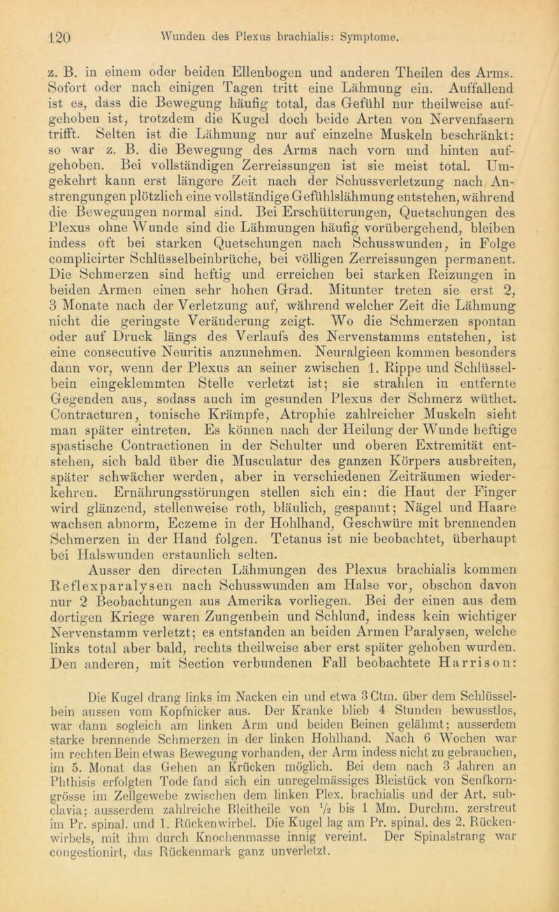z. B. in einem oder beiden Ellenbogen und anderen Theilen des Arms. Sofort oder nach einigen Tagen tritt eine Lähmung ein. Auffallend ist es, dass die Bewegung häufig total, das Gefühl nur theilweise auf- gehoben ist, trotzdem die Kugel doch beide Arten von Nervenfasern trifft. Selten ist die Lähmung nur auf einzelne Muskeln beschränkt: so war z. B. die Bewegung des Arms nach vorn und hinten auf- gehoben. Bei vollständigen Zerreissungen ist sie meist total. Um- gekehrt kann erst längere Zeit nach der Schussverletzung nach An- strengungen plötzlich eine vollständige Gefühlslähmung entstehen, während die Bewegungen normal sind. Bei Erschütterungen, Quetschungen des Plexus ohne Wunde sind die Lähmungen häufig vorübergehend, bleiben indess oft bei starken Quetschungen nach Schusswunden, in Folge complicirter Schlüsselbeinbrüche, bei völligen Zerreissungen permanent. Die Schmerzen sind heftig und erreichen bei starken Reizungen in beiden Armen einen sehr hohen Grad. Mitunter treten sie erst 2, 3 Monate nach der Verletzung auf, während welcher Zeit die Lähmung nicht die geringste Veränderung zeigt. Wo die Schmerzen spontan oder auf Druck längs des Verlaufs des Nervenstamms entstehen, ist eine consecutive Neuritis anzunehmen. Neuralgieen kommen besonders dann vor, wenn der Plexus an seiner zwischen 1. Rippe und Schlüssel- bein eingeklemmten Stelle verletzt ist; sie strahlen in entfernte Gegenden aus, sodass auch im gesunden Plexus der Schmerz wüthet. Contracturen, tonische Krämpfe, Atrophie zahlreicher Muskeln sieht man später eintreten. Es können nach der Heilung der Wunde heftige spastische Contractionen in der Schulter und oberen Extremität ent- stehen, sich bald über die Musculatur des ganzen Körpers ausbreiten, später schwächer werden, aber in verschiedenen Zeiträumen wieder- kehren. Ernährungsstörungen stellen sich ein: die Haut der Finger wird glänzend, stellenweise roth, bläulich, gespannt; Nägel und Haare wachsen abnorm, Eczeme in der Hohlhand, Geschwüre mit brennenden Schmerzen in der Pland folgen. Tetanus ist nie beobachtet, überhaupt bei Halswunden erstaunlich selten. Ausser den directen Lähmungen des Plexus brachialis kommen Reflexparalysen nach Schusswunden am Halse vor, obschon davon nur 2 Beobachtungen aus Amerika vorliegen. Bei der einen aus dem dortigen Kriege waren Zungenbein und Schlund, indess kein wichtiger Nervenstamm verletzt; es entstanden an beiden Armen Paralysen, welche links total aber bald, rechts theilweise aber erst später gehoben wurden. Den anderen, mit Section verbundenen Fall beobachtete Harrison: Die Kugel drang links im Nacken ein und etwa 3 Ctm. über dem Schlüssel- bein aussen vom Kopfnicker aus. Der Kranke blieb 4 Stunden bewusstlos, war dann sogleich am linken Arm und beiden Beinen gelähmt; ausserdem starke brennende Schmerzen in der linken Hohlhand. Nach 6 Wochen war im rechten Bein etwas Bewegung vorhanden, der Arm indess nicht zu gebrauchen, im 5. Monat das Gehen an Krücken möglich. Bei dem nach 3 Jahren an Phthisis erfolgten Tode fand sich ein unregelmässiges Bleistück von Senfkorn- grösse im Zellgewebe zwischen dem linken Plex. brachialis und der Art. sub- clavia; ausserdem zahlreiche Bleitheile von 7* bis 1 Mm. Durchm. zerstreut im Pr. spinal, und 1. Rückenwirbel. Die Kugel lag am Pr. spinal, des 2. Rücken- wirbels, mit ihm durch Knochenmasse innig vereint. Der Spinalstrang war congestionirt, das Rückenmark ganz unverletzt.
