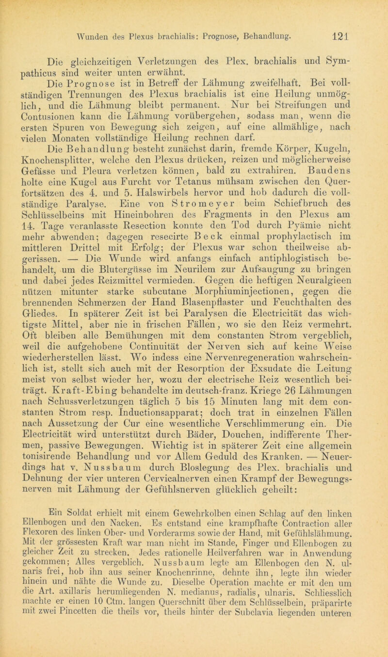 Die gleichzeitigen Verletzungen des Plex. brachialis und Sym- pathicus sind weiter unten erwähnt. Die Prognose ist in Betreff der Lähmung zweifelhaft. Bei voll- ständigen Trennungen des Plexus brachialis ist eine Heilung unmög- lich, und die Lähmung bleibt permanent. Nur bei Streifungen und Contusionen kann die Lähmung vorübergehen, sodass man, wenn die ersten Spuren von Bewegung sich zeigen, auf eine allmählige, nach vielen Monaten vollständige Heilung rechnen darf. Die Behandlung besteht zunächst darin, fremde Körper, Kugeln, Knochensplitter, welche den Plexus drücken, reizen und möglicherweise Gefässe und Pleura verletzen können, bald zu extrahiren. Baudens holte eine Kugel aus Furcht vor Tetanus mühsam zwischen den Quer- fortsätzen des 4. und 5. Halswirbels hervor und hob dadurch die voll- ständige Paralyse. Eine von Stromeyer beim Schiefbruch des Schlüsselbeins mit Hineinbohren des Fragments in den Plexus am 14. Tage veranlasste Resection konnte den Tod durch Pyämie nicht mehr abwenden; dagegen resecirte Beck einmal prophylactisch im mittleren Drittel mit Erfolg; der Plexus war schon theilweise ab- gerissen. — Die Wunde wird anfangs einfach antiphlogistisch be- handelt, um die Blutergüsse im Neurilem zur Aufsaugung zu bringen und dabei jedes Reizmittel vermieden. Gegen die heftigen Neuralgieen nützen mitunter starke subcutane Morphiuminjectionen, gegen die brennenden Schmerzen der Hand Blasenpflaster und Feuchthalten des Gliedes. In späterer Zeit ist bei Paralysen die Electricität das wich- tigste Mittel, aber nie in frischen Fällen, wo sie den Reiz vermehrt. Oft bleiben alle Bemühungen mit dem constanten Strom vergeblich, weil die aufgehobene Continuität der Nerven sich auf keine Weise wiederherstellen lässt. Wo indess eine Nervenregeneration wahrschein- lich ist, stellt sich auch mit der Resorption der Exsudate die Leitung meist von selbst wieder her, wozu der electrische Reiz wesentlich bei- trägt. Kraft-Ebing behandelte im deutsch-franz. Kriege 26 Lähmungen nach Schussverletzungen täglich 5 bis 15 Minuten lang mit dem con- stanten Strom resp. Inductionsapparat; doch trat in einzelnen Fällen nach Aussetzung der Cur eine wesentliche Verschlimmerung ein. Die Electricität wird unterstützt durch Bäder, Douchen, indifferente Ther- men, passive Bewegungen. Wichtig ist in späterer Zeit eine allgemein tonisirende Behandlung und vor Allem Geduld des Kranken. — Neuer- dings hat v. Nussbaum durch Bloslegung des Plex. brachialis und Dehnung der vier unteren Cervicalnerven einen Krampf der Bewegungs- nerven mit Lähmung der Gefühlsnerven glücklich geheilt: Ein Soldat erhielt mit einem Gewehrkolben einen Schlag auf den linken Ellenbogen und den Nacken. Es entstand eine krampfhafte Contraction aller Flexoren des linken Ober- und Vorderarms sowie der Hand, mit Gefühlslähmung. Mit der grössesten Kraft war man nicht im Stande, Finger und Ellenbogen zu gleicher Zeit zu strecken. Jedes rationelle Heilverfahren war in Anwendung gekommen; Alles vergeblich. Nussbaum legte am Ellenbogen den N. ul- naris frei, hob ihn aus seiner Knochenrinne, dehnte ihn, legte ihn wieder hinein und nähte die Wunde zu. Dieselbe Operation machte er mit den um die Art. axillaris herumliegenden N. medianus, radialis, ulnaris. Schliesslich machte er einen LO Gtm. langen Querschnitt über dem Schlüsselbein, präparirte mit zwei Pincetten die theils vor, theils hinter der Subclavia liegenden unteren