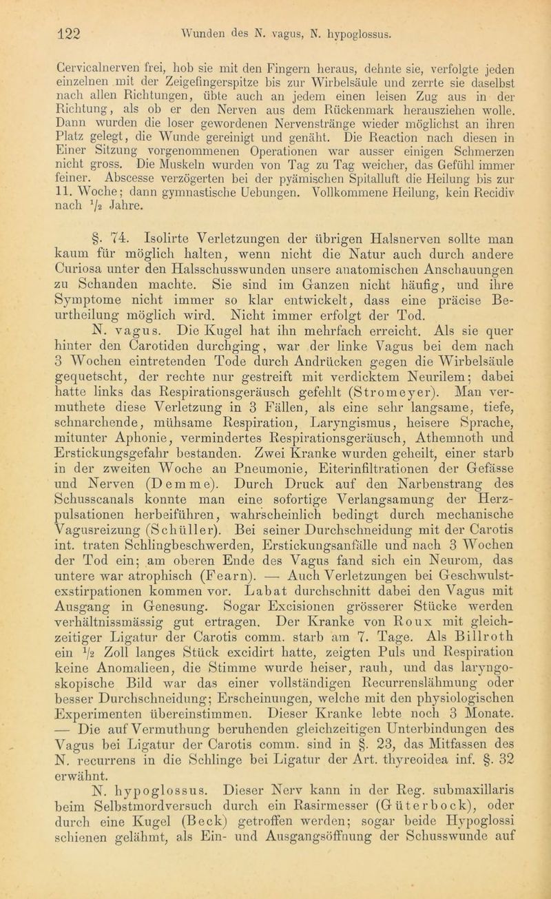Gervicalnerven frei, hob sie mit den Fingern heraus, dehnte sie, verfolgte jeden einzelnen mit der Zeigefingerspitze bis zur Wirbelsäule und zerrte sie daselbst nach allen Richtungen, übte auch an jedem einen leisen Zug aus in der Richtung, als ob er den Nerven aus dem Rückenmark herausziehen wolle. Dann wurden die loser gewordenen Nervenstränge wieder möglichst an ihren Platz gelegt, die Wunde gereinigt und genäht. Die Reaction nach diesen in Einer Sitzung vorgenommenen Operationen war ausser einigen Schmerzen nicht gross. Die Muskeln wurden von Tag zu Tag weicher, das Gefühl immer feiner. Abscesse verzögerten bei der pyämischen Spitalluft die Heilung bis zur 11. Woche; dann gymnastische Uebungen. Vollkommene Heilung, kein Recidiv nach 72 Jahre. §. 74. Isolirte Verletzungen der übrigen Halsnerven sollte man kaum für möglich halten, wenn nicht die Natur auch durch andere Curiosa unter den Halsschusswunden unsere anatomischen Anschauungen zu Schanden machte. Sie sind im Ganzen nicht häufig, und ihre Symptome nicht immer so klar entwickelt, dass eine präcise Be- urtheilung möglich wird. Nicht immer erfolgt der Tod. N. vagus. Die Kugel hat ihn mehrfach erreicht. Als sie quer hinter den Carotiden durchging, war der linke Vagus bei dem nach 3 Wochen eintretenden Tode durch Andrücken gegen die Wirbelsäule gequetscht, der rechte nur gestreift mit verdicktem Neurilem; dabei hatte links das Respirationsgeräusch gefehlt (Stromeyer). Man ver- muthete diese Verletzung in 3 Fällen, als eine sehr langsame, tiefe, schnarchende, mühsame Respiration, Laryngismus, heisere Sprache, mitunter Aphonie, vermindertes Respirationsgeräusch, Athemnoth und Erstickungsgefahr bestanden. Zwei Kranke wurden geheilt, einer starb in der zweiten Woche an Pneumonie, Eiterinfiltrationen der Gefässe und Nerven (Dem me). Durch Druck auf den Narbenstrang des Schusscanals konnte man eine sofortige Verlangsamung der Herz- pulsationen herbeiführen, wahrscheinlich bedingt durch mechanische Vagusreizung (Schüller). Bei seiner Durchschneidung mit der Carotis int. traten Schlingbeschwerden, Erstickungsanfälle und nach 3 Wochen der Tod ein; am oberen Ende des Vagus fand sich ein Neurom, das untere war atrophisch (Fearn). — Auch Verletzungen bei Geschwulst- exstirpationen kommen vor. Labat durchschnitt dabei den Vagus mit Ausgang in Genesung. Sogar Excisionen grösserer Stücke werden verhältnissmässig gut ertragen. Der Kranke von Roux mit gleich- zeitiger Ligatur der Carotis comm. starb am 7. Tage. Als Billroth ein 72 Zoll langes Stück excidirt hatte, zeigten Puls und Respiration keine Anomalieen, die Stimme wurde heiser, rauh, und das laryngo- skopische Bild war das einer vollständigen Recurrenslähmung oder besser Durchschneidung; Erscheinungen, welche mit den physiologischen Experimenten übereinstimmen. Dieser Kranke lebte noch 3 Monate. — Die auf Vermutlmng beruhenden gleichzeitigen Unterbindungen des Vagus bei Ligatur der Carotis comm. sind in §. 23, das Mitfassen des N. recurrens in die Schlinge bei Ligatur der Art. thyreoidea inf. §. 32 erwähnt. N. hypoglossus. Dieser Nerv kann in der Reg. submaxillaris beim Selbstmordversuch durch ein Rasirmesser (Güterbock), oder durch eine Kugel (Beck) getroffen werden; sogar beide ITypoglossi schienen gelähmt, als Ein- und Ausgangsöffnung der Schusswunde auf