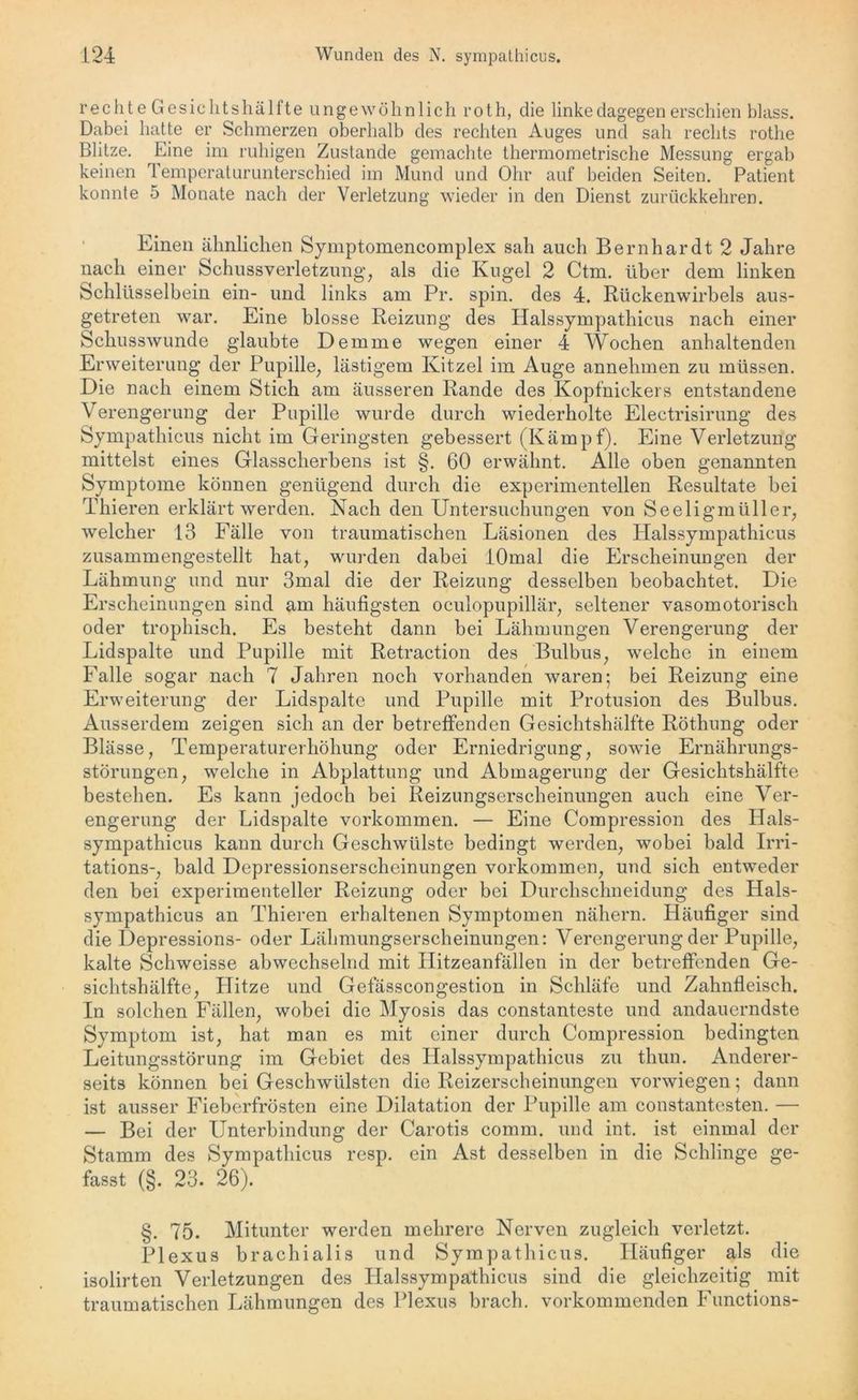 r e c h t eGesiclitshälfte ungewöhnlich r o t h, die linke dagegen erschien blass. Dabei hatte er Schmerzen oberhalb des rechten Auges und sah rechts rothe Blitze. Eine im ruhigen Zustande gemachte thermometrische Messung ergab keinen Temperaturunterschied im Mund und Ohr auf beiden Seiten. Patient konnte 5 Monate nach der Verletzung wieder in den Dienst zurückkehren. Einen ähnlichen Symptomencomplex sah auch Bernhardt 2 Jahre nach einer Schussverletzung, als die Kugel 2 Ctm. über dem linken Schlüsselbein ein- und links am Pr. spin. des 4. Rückenwirbels aus- getreten war. Eine blosse Reizung des Halssympathicus nach einer Schusswunde glaubte Demme wegen einer 4 Wochen anhaltenden Erweiterung der Pupille, lästigem Kitzel im Auge annehmen zu müssen. Die nach einem Stich am äusseren Rande des Kopfnickers entstandene Verengerung der Pupille wurde durch wiederholte Electrisirung des Sympathicus nicht im Geringsten gebessert (Kämpf). Eine Verletzung mittelst eines Glasscherbens ist §. 60 erwähnt. Alle oben genannten Symptome können genügend durch die experimentellen Resultate bei Thieren erklärt werden. Nach den Untersuchungen von Seeligmüller, welcher 13 Fälle von traumatischen Läsionen des Halssympathicus zusammengestellt hat, wurden dabei lOmal die Erscheinungen der Lähmung und nur 3mal die der Reizung desselben beobachtet. Die Erscheinungen sind am häufigsten oculopupillär, seltener vasomotorisch oder trophisch. Es besteht dann bei Lähmungen Verengerung der Lidspalte und Pupille mit Retraction des Bulbus, welche in einem Falle sogar nach 7 Jahren noch vorhanden waren; bei Reizung eine Erweiterung der Lidspalte und Pupille mit Protusion des Bulbus. Ausserdem zeigen sich an der betreffenden Gesichtshälfte Röthung oder Blässe, Temperaturerhöhung oder Erniedrigung, sowie Ernährungs- störungen, welche in Abplattung und Abmagerung der Gesichtshälfte bestehen. Es kann jedoch bei Reizungserscheinungen auch eine Ver- engerung der Lidspalte Vorkommen. — Eine Compression des Hals- sympathicus kann durch Geschwülste bedingt werden, wobei bald Irri- tations-, bald Depressionserscheinungen Vorkommen, und sich entweder den bei experimenteller Reizung oder bei Durchschneidung des Hals- sympathicus an Thieren erhaltenen Symptomen nähern. Häufiger sind die Depressions- oder Lähmungserscheinungen: Verengerung der Pupille, kalte Schweisse abwechselnd mit Hitzeanfällen in der betreffenden Ge- sichtshälfte, Hitze und Gefässcongestion in Schläfe und Zahnfleisch. In solchen Fällen, wobei die Myosis das constanteste und andauerndste Symptom ist, hat man es mit einer durch Compression bedingten Leitungsstörung im Gebiet des Halssympathicus zu thun. Anderer- seits können bei Geschwülsten die Reizerscheinungen vorwiegen; dann ist ausser Fieberfrösten eine Dilatation der Pupille am constantesten. — — Bei der Unterbindung der Carotis comm. und int. ist einmal der Stamm des Sympathicus resp. ein Ast desselben in die Schlinge ge- fasst (§. 23. 26). §. 75. Mitunter werden mehrere Nerven zugleich verletzt. Plexus brachialis und Sympathicus. Häufiger als die isolirten Verletzungen des Halssympathicus sind die gleichzeitig mit traumatischen Lähmungen des Plexus brach, vorkommenden Functions-