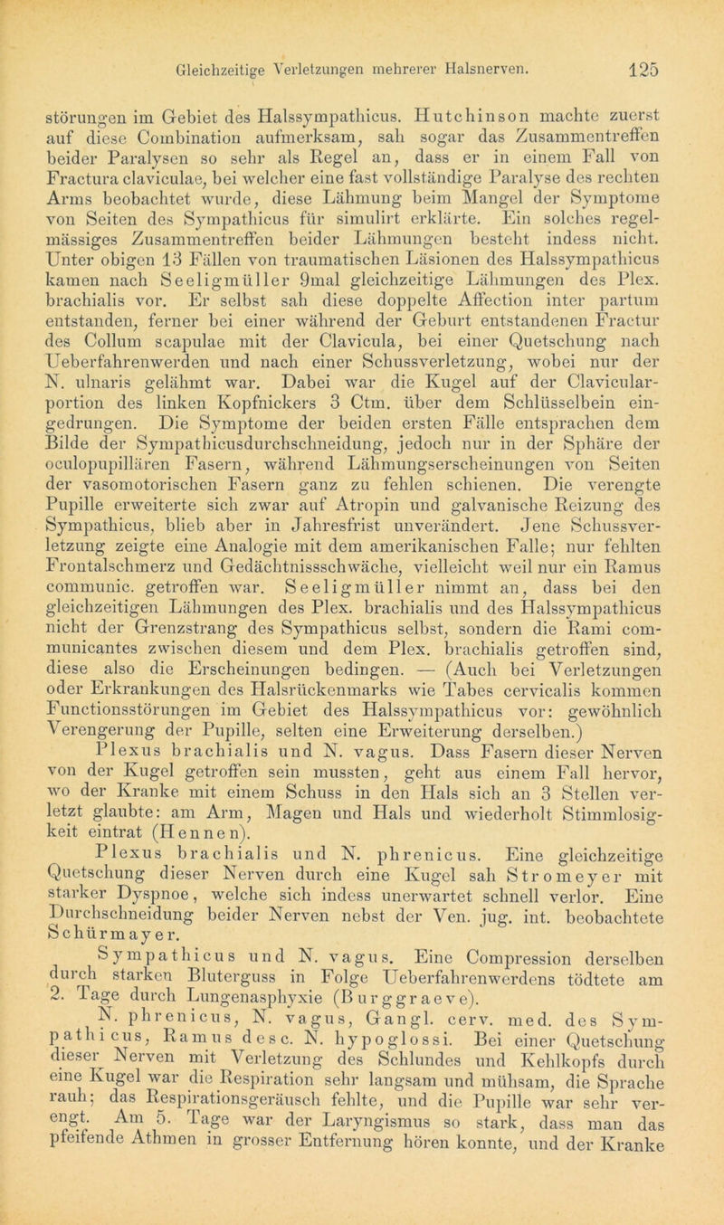 Störungen im Gebiet des Halssympathicus. Hutchinson machte zuerst auf diese Combination aufmerksam, sali sogar das Zusammentreffen beider Paralysen so sehr als Regel an, dass er in einem Fall von Fractura claviculae, bei welcher eine fast vollständige Paralyse des rechten Arms beobachtet wurde, diese Lähmung beim Mangel der Symptome von Seiten des Sympathicus für simulirt erklärte. Ein solches regel- mässiges Zusammentreffen beider Lähmungen besteht indess nicht. Unter obigen 13 Fällen von traumatischen Läsionen des Halssympathicus kamen nach Seeligmüller 9mal gleichzeitige Lähmungen des Plex. brachialis vor. Er selbst sah diese doppelte Affection inter partum entstanden, ferner bei einer während der Geburt entstandenen Fractur des Collum scapulae mit der Clavicula, bei einer Quetschung nach Ueberfahrenwerden und nach einer Schussverletzung, wobei nur der N. ulnaris gelähmt war. Dabei war die Kugel auf der Clavicular- portion des linken Kopfnickers 3 Ctm. über dem Schlüsselbein ein- gedrungen. Die Symptome der beiden ersten Fälle entsprachen dem Bilde der Sympathicusdurchschneidung, jedoch nur in der Sphäre der oculopupillären Fasern, während Lähmungserscheinungen von Seiten der vasomotorischen Fasern ganz zu fehlen schienen. Die verengte Pupille erweiterte sich zwar auf Atropin und galvanische Reizung des Sympathicus, blieb aber in Jahresfrist unverändert. Jene Schussver- letzung zeigte eine Analogie mit dem amerikanischen Falle; nur fehlten Frontalschmerz und Gedächtnisschwäche, vielleicht weil nur ein Ramus communic. getroffen war. Seeligmüller nimmt an, dass bei den gleichzeitigen Lähmungen des Plex. brachialis und des Halssympathicus nicht der Grenzstrang des Sympathicus selbst, sondern die Rami com- municantes zwischen diesem und dem Plex. brachialis getroffen sind, diese also die Erscheinungen bedingen. — (Auch bei Verletzungen oder Erkrankungen des Halsrückenmarks wie Tabes cervicalis kommen Functionsstörungen im Gebiet des Halssympathicus vor: gewöhnlich \ erengerung der Pupille, selten eine Erweiterung derselben.) Plexus brachialis und N. vagus. Dass Fasern dieser Nerven von der Kugel getroffen sein mussten, geht aus einem Fall hervor, wo der Kranke mit einem Schuss in den Hals sich an 3 Stellen ver- letzt glaubte: am Arm, Magen und Hals und wiederholt Stimmlosig- keit eintrat (Hennen). Plexus brachialis und N. phrenicus. Eine gleichzeitige Quetschung dieser Nerven durch eine Kugel sah Stromeyer mit starker Dyspnoe, welche sich indess unerwartet schnell verlor. Eine Durchschneidung beider Nerven nebst der Ven. iug. int. beobachtete Schürmayer. Sympathicus und N. vagus. Eine Compression derselben durch starken Bluterguss in Folge Ueberfahrenwerdens tödtete am 2. Page durch Lungenasphyxie (Burggraeve). N. phrenicus, N. vagus, Gangl. cerv. med. des Sym- pathicus, Ramus d e s c. N. hypoglossi. Bei einer Quetschung dieser Nerven mit Verletzung des Schlundes und Kehlkopfs durch eine Kugel war die Respiration sehr langsam und mühsam, die Sprache rauh, das Respirationsgeräusch fehlte, und die Pupille war sehr ver- engt. Am 5. läge war der Laryngismus so stark, dass man das pfeifende Athmen in grosser Entfernung hören konnte, und der Kranke