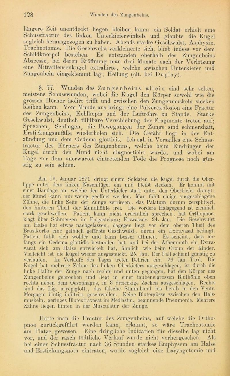 längere Zeit unentdeckt liegen bleiben kann: ein Soldat erhielt eine Schussfractur des linken Unterkieferwinkels und glaubte die Kugel sogleich herausgezogen zu haben. Abends starke Geschwulst, Asphyxie, Tracheotomie. Die Geschwulst verkleinerte sich, blieb indess vor dem Schildknorpel bestehen. Es entstanden oberhalb des Zungenbeins Abscesse, bei deren Eröffnung man drei Monate nach der Verletzung eine Mitrailleusenkugel extrahirte, welche zwischen Unterkiefer und Zungenbein eingeklemmt lag; Heilung (cit. bei Duplay). §. 77. Wunden des Zungenbeins allein sind sehr selten, meistens Schusswunden, wobei die Kugel den Körper sowohl wie die grossen Hörner isolirt trifft und zwischen den Zungenmuskeln stecken bleiben kann. Vom Munde aus bringt eine Pulverexplosion eine Fractur des Zungenbeins, Kehlkopfs und der Luftröhre zu Stande. Starke Geschwulst, deutlich fühlbare Verschiebung der Fragmente treten auf; Sprechen, Schlingen, die Bewegungen der Zunge sind schmerzhaft, Erstickungsanfälle wiederholen sich. Die Gefahr liegt in der Ent- zündung und dem Gedema glottidis. Ich sah in Versailles eine Schuss- fractur des Körpers des Zungenbeins, welche beim Eindringen der Kugel durch den Mund nicht diagnosticirt wurde, und wobei am Tage vor dem unerwartet eintretenden Tode die Prognose noch gün- stig zu sein schien. Am 19. Januar 1871 dringt einem Soldaten die Kugel durch die Ober- lippe unter dem linken Nasenflügel ein und bleibt stecken. Er kommt mit einer Bandage an, welche den Unterkiefer stark unter den Oberkiefer drängt; der Mund kann nur wenig geöffnet werden. Man fühlt einige ausgeschlagene Zähne, die linke Seite der Zunge zerrissen , das Palatum durum zersplittert, den hinteren Theil der Mundhöhle frei. Die vordere Halsgegend ist ziemlich stark geschwollen. Patient kann nicht ordentlich sprechen, hat Orthopnoe, klagt über Schmerzen im Epigastriurn; Eiswasser. 24. Jan. Die Geschwulst am Halse hat etwas nachgelassen; dagegen liegt vor dem oberen Theil des Brustkorbs eine gelblich gefärbte Geschwulst, durch ein Extravasat bedingt. Patient fühlt sich wohler und kann besser athmen. Es scheint, dass an- fangs ein Oedema glottidis bestanden hat und bei der Athemnoth ein Extra- vasat sich am Halse entwickelt hat, ähnlich wie beim Croup der Kinder. Vielleicht ist die Kugel wieder ausgespuckt. 25. Jan. Der Fall scheint günstig zu verlaufen. Im Verlaufe des Tages treten Delirien ein. 26. Jan. Tod. Die Kugel hat mehrere Zähne des linken Oberkiefers ausgeschlagen, ist durch die linke Hälfte der Zunge nach rechts und unten gegangen, hat den Körper des Zungenbeins gebrochen und liegt in einer taubeneigrossen Bluthöhle oben rechts neben dem Oesophagus, in 3 dreieckige Zacken ausgeschlagen. Hechts sind das Lig. aryepiglott., das falsche Stimmband bis herab in den Ventr. Morgagni blutig infiltrirt, geschwollen. Keine Blutergüsse zwischen den Hals- muskeln, geringes Blutextravasat im Mediastin., beginnende Pneumonie. Mehrere Zähne liegen hinten in der Musculatur der Zunge. Hätte man die Fractur des Zungenbeins, auf welche die Ortho- pnoe zurückgeführt werden kann, erkannt, so wäre Tracheotomie am Platze gewesen. Eine dringliche Indication für dieselbe lag nicht vor, und der rasch tödtliche Verlauf wurde nicht vorhergesehen. Als bei einer Schussfractur nach 36 Stunden starkes Emphysem am Halse und Erstickungsnoth eintraten, wurde sogleich eine Laryngotomie und