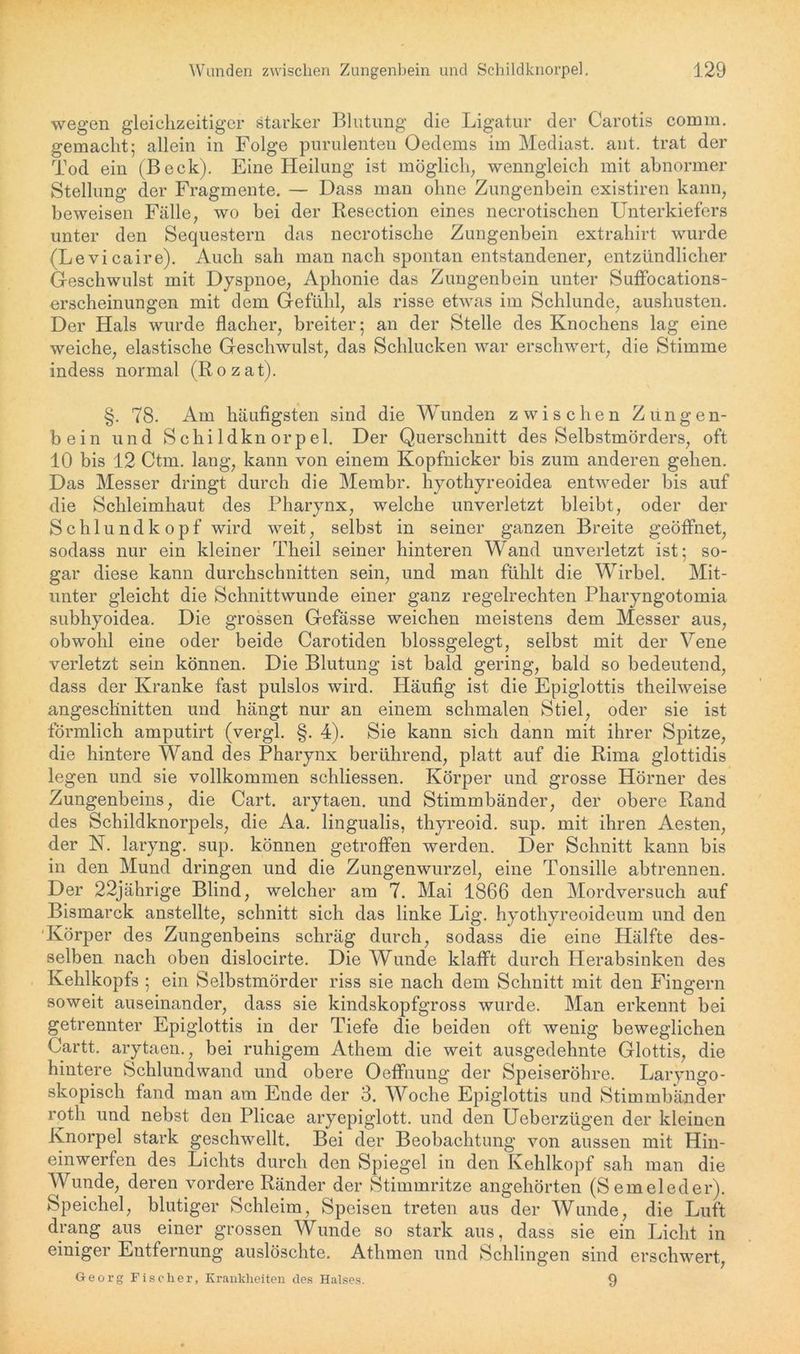 wegen gleichzeitiger starker Blutung die Ligatur der Carotis comm. gemacht; allein in Folge purulenten Oedems im Mediast. ant. trat der Tod ein (Beck). Eine Heilung ist möglich, wenngleich mit abnormer Stellung der Fragmente. — Dass man ohne Zungenbein existiren kann, beweisen Fälle, wo bei der Resection eines necrotischen Unterkiefers unter den Sequestern das necrotisclie Zungenbein extrahirt wurde (Levicaire). Auch sah man nach spontan entstandener, entzündlicher Geschwulst mit Dyspnoe, Aphonie das Zungenbein unter Suffocations- erscheinungen mit dem Gefühl, als risse etwas im Schlunde, aushusten. Der Hals wurde flacher, breiter; an der Stelle des Knochens lag eine weiche, elastische Geschwulst, das Schlucken war erschwert, die Stimme indess normal (Rozat). §. 78. Am häufigsten sind die Wunden zwischen Zungen- bein und Schildknorpel. Der Querschnitt des Selbstmörders, oft 10 bis 12 Ctm. lang, kann von einem Kopfnicker bis zum anderen gehen. Das Messer dringt durch die Membr. hyothyreoidea entweder bis auf die Schleimhaut des Pharynx, welche unverletzt bleibt, oder der Schlundkopf wird weit, selbst in seiner ganzen Breite geöffnet, sodass nur ein kleiner Theil seiner hinteren Wand unverletzt ist; so- gar diese kann durchschnitten sein, und man fühlt die Wirbel. Mit- unter gleicht die Schnittwunde einer ganz regelrechten Pharyngotomia subhyoidea. Die grossen Gefässe weichen meistens dem Messer aus, obwohl eine oder beide Carotiden blossgelegt, selbst mit der Vene verletzt sein können. Die Blutung ist bald gering, bald so bedeutend, dass der Kranke fast pulslos wird. Häufig ist die Epiglottis theilweise angeschnitten und hängt nur an einem schmalen Stiel, oder sie ist förmlich amputirt (vergl. §. 4). Sie kann sich dann mit ihrer Spitze, die hintere Wand des Pharynx berührend, platt auf die Rima glottidis legen und sie vollkommen schliessen. Körper und grosse Hörner des Zungenbeins, die Cart. arytaen. und Stimmbänder, der obere Rand des Schildknorpels, die Aa. lingualis, thyreoid. sup. mit ihren Aesten, der N. laryng. sup. können getroffen werden. Der Schnitt kann bis in den Mund dringen und die Zungenwurzel, eine Tonsille abtrennen. Der 22jährige Blind, welcher am 7. Mai 1866 den Mordversuch auf Bismarck anstellte, schnitt sich das linke Lig. hyothyreoideum und den Körper des Zungenbeins schräg durch, sodass die eine Hälfte des- selben nach oben dislocirte. Die Wunde klafft durch Herabsinken des Kehlkopfs ; ein Selbstmörder riss sie nach dem Schnitt mit den Fingern soweit auseinander, dass sie kindskopfgross wurde. Man erkennt bei getrennter Epiglottis in der Tiefe die beiden oft wenig beweglichen Gartt. arytaen., bei ruhigem Athem die weit ausgedehnte Glottis, die hintere Schlundwand und obere Oeffnung der Speiseröhre. Laryngo- skopisch fand man am Ende der 3. Woche Epiglottis und Stimmbänder rotli und nebst den Plicae aryepiglott. und den Ueberzügen der kleinen Knorpel stark geschwellt. Bei der Beobachtung von aussen mit Hin- einwerfen des Lichts durch den Spiegel in den Kehlkopf sah man die Wunde, deren vordere Ränder der Stimmritze angehörten (Semeleder). Speichel, blutiger Schleim, Speisen treten aus der Wunde, die Luft drang aus einer grossen Wunde so stark aus, dass sie ein Licht in einiger Entfernung auslöschte. Athmcn und Schlingen sind erschwert, Georg Fischer, Krankheiten des Halses. 9