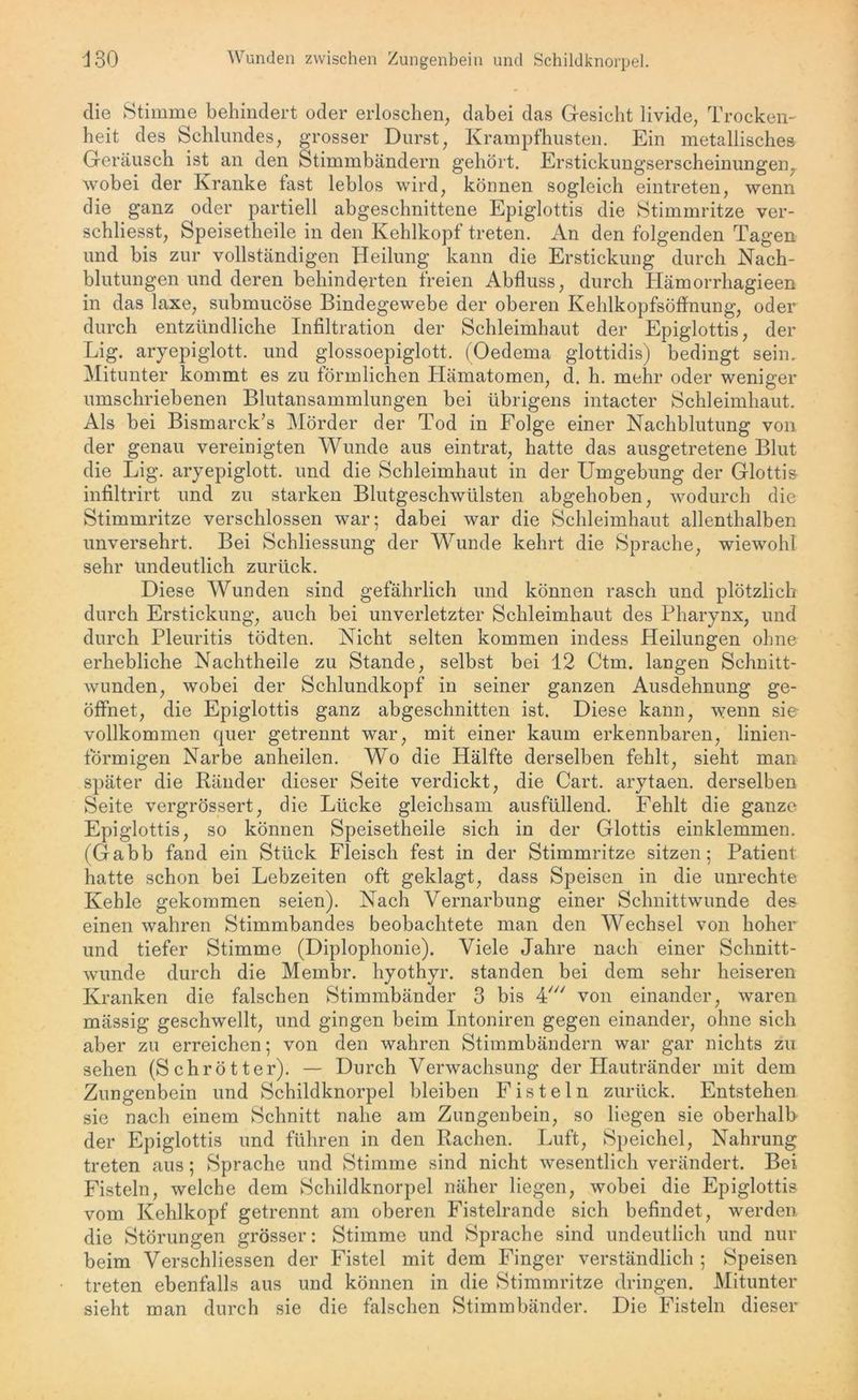 die Stimme behindert oder erloschen, dabei das Gesicht livide, Trocken- heit des Schlundes, grosser Durst, Krampfhusten. Ein metallisches Geräusch ist an den Stimmbändern gehört. Erstickungserscheinungen, wobei der Kranke fast leblos wird, können sogleich eintreten, wenn die ganz oder partiell abgeschnittene Epiglottis die Stimmritze ver- schliesst, Speisetheile in den Kehlkopf treten. An den folgenden Tagen und bis zur vollständigen Heilung kann die Erstickung durch Nach- blutungen und deren behinderten freien Abfluss, durch Hämorrliagieen in das laxe, submucöse Bindegewebe der oberen Kehlkopfsöffnung, oder durch entzündliche Infiltration der Schleimhaut der Epiglottis, der Lig. aryepiglott. und glossoepiglott. (Oedema glottidis) bedingt sein. Mitunter kommt es zu förmlichen Hämatomen, d. h. mehr oder weniger umschriebenen Blutansammlungen bei übrigens intacter Schleimhaut. Als bei Bismarck’s Mörder der Tod in Folge einer Nachblutung von der genau vereinigten Wunde aus eintrat, hatte das ausgetretene Blut die Lig. aryepiglott. und die Schleimhaut in der Umgebung der Glottis infiltrirt und zu starken Blutgeschwülsten abgehoben, wodurch die Stimmritze verschlossen war; dabei war die Schleimhaut allenthalben unversehrt. Bei Schliessung der Wunde kehrt die Sprache, wiewohl sehr undeutlich zurück. Diese Wunden sind gefährlich und können rasch und plötzlich durch Erstickung, auch bei unverletzter Schleimhaut des Pharynx, und durch Pleuritis tödten. Nicht selten kommen indess Heilungen ohne erhebliche Nachtheile zu Stande, selbst bei 12 Ctm. langen Schnitt- wunden, wobei der Schlundkopf in seiner ganzen Ausdehnung ge- öffnet, die Epiglottis ganz abgeschnitten ist. Diese kann, wenn sie vollkommen quer getrennt war, mit einer kaum erkennbaren, linien- förmigen Narbe anheilen. Wo die Hälfte derselben fehlt, sieht man später die Ränder dieser Seite verdickt, die Cart. arytaen. derselben Seite vergrössert, die Lücke gleichsam aus füllend. Fehlt die ganze Epiglottis, so können Speisetheile sich in der Glottis einklemmen. (Gabb fand ein Stück Fleisch fest in der Stimmritze sitzen; Patient hatte schon bei Lebzeiten oft geklagt, dass Speisen in die Unrechte Kehle gekommen seien). Nach Vernarbung einer Schnittwunde des einen wahren Stimmbandes beobachtete man den Wechsel von hoher und tiefer Stimme (Diplophonie). Viele Jahre nach einer Schnitt- wunde durch die Meinbr. hyothyr. standen bei dem sehr heiseren Kranken die falschen Stimmbänder 3 bis 4' von einander, waren mässig geschwellt, und gingen beim Intoniren gegen einander, ohne sich aber zu erreichen; von den wahren Stimmbändern war gar nichts zu sehen (Schrötter). — Durch Verwachsung der Plautränder mit dem Zungenbein und Schildknorpel bleiben Fisteln zurück. Entstehen sie nach einem Schnitt nahe am Zungenbein, so liegen sie oberhalb der Epiglottis und führen in den Rachen. Luft, Speichel, Nahrung treten aus; Sprache und Stimme sind nicht wesentlich verändert. Bei Fisteln, welche dem Schildknorpel näher liegen, wobei die Epiglottis vom Kehlkopf getrennt am oberen Fistelrande sich befindet, werden die Störungen grösser: Stimme und Sprache sind undeutlich und nur beim Verschliessen der Fistel mit dem Finger verständlich ; Speisen treten ebenfalls aus und können in die Stimmritze dringen. Mitunter sieht man durch sie die falschen Stimmbänder. Die Fisteln dieser
