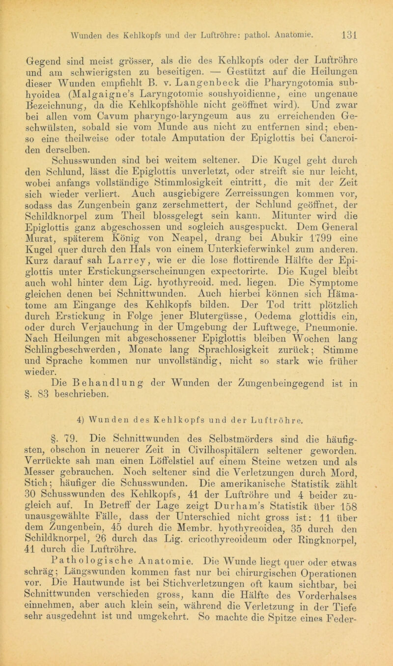 Gegend sind meist grosser, als die des Kehlkopfs oder der Luftröhre und am schwierigsten zu beseitigen. — Gestützt auf die Heilungen dieser Wunden empfiehlt B. v. Langenbeck die Pharyngotomia sub- hyoidea (Malgaigne’s Laryngotomie soushyoidienne, eine ungenaue Bezeichnung, da die Kehlkopfshöhle nicht geöffnet wird). Und zwar bei allen vom Cavum pharyngo-laryngeum aus zu erreichenden Ge- schwülsten, sobald sie vom Munde aus nicht zu entfernen sind; eben- so eine theilweise oder totale Amputation der Epiglottis bei Cancroi- den derselben. Schusswunden sind bei weitem seltener. Die Kugel geht durch den Schlund, lässt die Epiglottis unverletzt, oder streift sie nur leicht, wobei anfangs vollständige Stimmlosigkeit eintritt, die mit der Zeit sich wieder verliert. Auch ausgiebigere Zerreissungen kommen vor, sodass das Zungenbein ganz zerschmettert, der Schlund geöffnet, der Schildknorpel zum Theil blossgelegt sein kann. Mitunter wird die Epiglottis ganz abgeschossen und sogleich ausgespuckt. Dem General Murat, späterem König von Neapel, drang bei Abukir 1799 eine Kugel quer durch den Hals von einem Unterkieferwinkel zum anderen. Kurz darauf sah Larrey, wie er die lose flottirende Hälfte der Epi- glottis unter Erstickungserscheinungen expectorirte. Die Kugel bleibt auch wohl hinter dem Lig. hyothyreoid. med. liegen. Die Symptome gleichen denen bei Schnittwunden. Auch hierbei können sich Häma- tome am Eingänge des Kehlkopfs bilden. Der Tod tritt plötzlich durch Erstickung in Folge jener Blutergüsse, Oedema glottidis ein, oder durch Verjauchung in der Umgebung der Luftwege, Pneumonie. Nach Heilungen mit abgeschossener Epiglottis bleiben Wochen lang Schlingbeschwerden, Monate lang Sprachlosigkeit zurück; Stimme und Sprache kommen nur unvollständig, nicht so stark wie früher wieder. Die Behandlung der Wunden der Zungenbeingegend ist in §. 83 beschrieben. 4) Wunden des Kehlkopfs und der Luftröhre. §. 79. Die Schnittwunden des Selbstmörders sind die häufig- sten, obschon in neuerer Zeit in Civilhospitälern seltener geworden. Verrückte sah man einen Löffelstiel auf einem Steine wetzen und als Messer gebrauchen. Noch seltener sind die Verletzungen durch Mord, Stich; häufiger die Schusswunden. Die amerikanische Statistik zählt 30 Schusswunden des Kehlkopfs, 41 der Luftröhre und 4 beider zu- gleich auf. In Betreff der Lage zeigt Durham’s Statistik über 158 unausgewählte Fälle, dass der Unterschied nicht gross ist: 11 über dem Zungenbein, 45 durch die Membr. hyothyreoidea, 35 durch den Schildknorpel, 26 durch das Lig. cricothyreoideum oder Ringknorpel, 41 durch die Luftröhre. Pathologische Anatomie. Die Wunde liegt quer oder etwas schräg; Längswunden kommen fast nur bei chirurgischen Operationen vor. Die Hautwunde ist bei Stichverletzungen oftkaum sichtbar, bei Schnittwunden verschieden gross, kann die Hälfte des Vorderhalses einnehmen, aber auch klein sein, während die Verletzung in der Tiefe sehr ausgedehnt ist und umgekehrt. So machte die Spitze eines Feder-