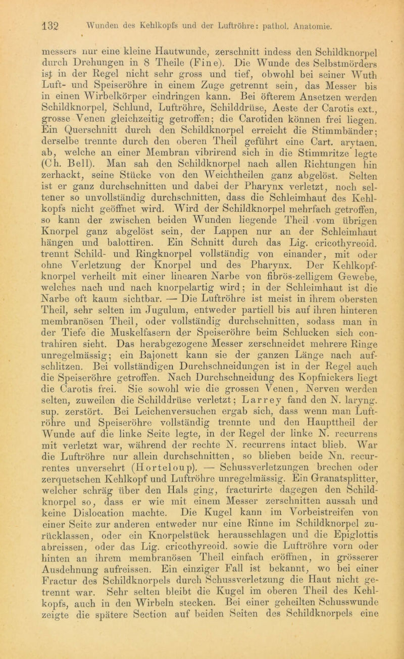 messen« nur eine kleine Hautwunde, zerschnitt indess den Schildknorpel durch Drehungen in 8 Theile (Fine). Die Wunde des Selbstmörders ist in der Regel nicht sehr gross und tief, obwohl bei seiner Wuth Luft- und Speiseröhre in einem Zuge getrennt sein, das Messer bis in einen Wirbelkörper eindringen kann. Bei öfterem Ansetzen werden Schildknorpel, Schlund, Luftröhre, Schilddrüse, Aeste der Carotis ext., grosse Venen gleichzeitig getroffen; die Carotiden können frei liegen. Ein Querschnitt durch den Schildknorpel erreicht die Stimmbänder: derselbe trennte durch den oberen Theil geführt eine Cart. arytaen. ab, welche an einer Membran vibrirend sich in die Stimmritze* legte (Ch. Bell). Man sah den Schildknorpel nach allen Richtungen hin zerhackt, seine Stücke von den Weichtheilen ganz abgelöst. Selten ist er ganz durchschnitten und dabei der Pharynx verletzt, noch sel- tener so unvollständig durchschnitten, dass die Schleimhaut des Kehl- kopfs nicht geöffnet wird. Wird der Schildknorpel mehrfach getroffen, so kann der zwischen beiden Wunden liegende Theil vom übrigen Knorpel ganz abgelöst sein, der Lappen nur an der Schleimhaut hängen und balottiren. Ein Schnitt durch das Lig. cricothyreoid. trennt Schild- und Ringknorpel vollständig von einander, mit oder ohne Verletzung der Knorpel und des Pharynx. Der Kehlkopf- knorpel verheilt mit einer linearen Narbe von fibrös-zeiligem Gewebe, welches nach und nach knorpelartig wird; in der Schleimhaut ist die Narbe oft kaum sichtbar. —- Die Luftröhre ist meist in ihrem obersten Theil, sehr selten im Jugulum, entweder partiell bis auf ihren hinteren membranösen Theil, oder vollständig durchschnitten, sodass man in der Tiefe die Muskelfasern der Speiseröhre beim Schlucken sich con- trahiren sieht. Das herabgezogene Messer zerschneidet mehrere Ringe unregelmässig; ein Bajonett kann sie der ganzen Länge nach auf- schlitzen. Bei vollständigen Durchschneidungen ist in der Regel auch die Speiseröhre getroffen. Nach Durchschneidung des Kopfnickers liegt die Carotis frei. Sie sowohl wie die grossen Venen, Nerven werden selten, zuweilen die Schilddrüse verletzt; Larrey fand den N. laryng. sup. zerstört. Bei Leichenversuchen ergab sich, dass wenn man Luft- röhre und Speiseröhre vollständig trennte und den Haupttheil der Wunde auf die linke Seite legte, in der Regel der linke N. recurrens mit verletzt war, während der rechte N. recurrens intact blieb. War die Luftröhre nur allein durchschnitten, so blieben beide Nn. recur- rentes unversehrt (Horteloup). — Schussverletzungen brechen oder zerquetschen Kehlkopf und Luftröhre unregelmässig. Ein Granatsplitter, welcher schräg über den Hals ging, fracturirte dagegen den Schild- knorpel so, dass er wie mit einem Messer zerschnitten aussah und keine Dislocation machte. Die Kugel kann im Vorbeistreifen von einer Seite zur anderen entweder nur eine Rinne im Schildknorpel zu- rücklassen, oder ein Knorpelstück herausschlagen und die Epiglottis abreissen, oder das Lig. cricothyreoid. sowie die Luftröhre vorn oder hinten an ihrem membranösen Theil einfach eröffnen, in grösserer Ausdehnung aufreissen. Ein einziger Fall ist bekannt, wo bei einer Fractur des Schildknorpels durch Schuss Verletzung die Haut nicht ge- trennt war. Sehr selten bleibt die Kugel im oberen Theil des Kehl- kopfs, auch in den Wirbeln stecken. Bei einer geheilten Schusswunde zeigte die spätere Section auf beiden Seiten des Schildknorpels eine