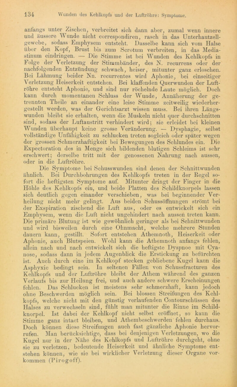 anfangs unter Zischen, verbreitet sich dann aber, zumal wenn innere und äussere V linde nicht correspondiren, rasch in das Unterhautzell- gewebe, sodass Emphysem entsteht. Dasselbe kann sich vom Halse über den Kopf, Brust bis zum Scrotum verbreiten, in das Media- stinum eindringen. — Die Stimme ist bei Wunden des Kehlkopfs in Folge der Verletzung der Stimmbänder, des N. recurrens oder der nachfolgenden Entzündung schwach, heiser, mitunter ganz erloschen. Bei Lähmung beider Nn. recurrentes wird Aphonie, bei einseitiger \ erletzung Heiserkeit entstehen. Bei klaffenden Querwunden der Luft- röhre entsteht Aphonie, und sind nur röchelnde Laute möglich. Doch kann durch momentanen Schluss der Wunde, Annäherung der ge- trennten Theile an einander eine leise Stimme zeitweilig wiederher- gestellt werden, was der Gerichtsarzt wissen muss. Bei ihren Längs- wunden bleibt sie erhalten, wenn die Muskeln nicht quer durchschnitten sind, sodass der Luftaustritt verhindert wird; sie erleidet bei kleinen Wunden überhaupt keine grosse Veränderung. — Dysphagie, selbst vollständige Unfähigkeit zu schlucken treten sogleich oder später wegen der grossen Schmerzhaftigkeit bei Bewegungen des Schlundes ein. Die Expectoration des in Menge sich bildenden blutigen Schleims ist sehr erschwert; derselbe tritt mit der genossenen Nahrung nach aussen, oder in die Luftröhre. Die Symptome bei Schusswunden sind denen der Schnittwunden ähnlich. Bei Durchbohrungen des Kehlkopfs treten in der Regel so- fort die heftigsten Symptome auf. Mitunter dringt der Finger in die Höhle des Kehlkopfs ein, und beide Platten des Schildknorpels lassen sich deutlich gegen einander verschieben, was bei beginnender Ver- heilung nicht mehr gelingt. Aus beiden Schussöffnungen strömt bei der Exspiration zischend die Luft aus, oder es entwickelt sich ein Emphysem, wenn die Luft nicht ungehindert nach aussen treten kann. Die primäre Blutung ist wie gewöhnlich geringer als bei Schnittwunden und wird bisweilen durch eine Ohnmacht, welche mehrere Stunden dauern kann, gestillt. Sofort entstehen Athemnoth, Heiserkeit oder Aphonie, auch Blutspeien. Wohl kann die Athemnoth anfangs fehlen, allein nach und nach entwickelt sich die heftigste Dyspnoe mit Cya- nose, sodass dann in jedem Augenblick die Erstickung zu befürchten ist. Auch durch eine im Kehlkopf stecken gebliebene Kugel kann die Asphyxie bedingt sein. In seltenen Fällen von Schussfracturen des Kehlkopfs und der Luftröhre bleibt der Atliem während des ganzen Verlaufs bis zur Heilung frei, und auch andere schwere Erscheinungen fehlen. Das Schlucken ist meistens sehr schmerzhaft, kann jedoch ohne Beschwerden möglich sein. Bei blossen Streifungen des Kehl- kopfs, welche nicht mit den günstig verlaufenden Contourschüssen des Halses zu verwechseln sind, fühlt man mitunter die Rinne im Schild- knorpel. Ist dabei der Kehlkopf nicht selbst eröffnet, so kann die Stimme ganz intact bleiben, und Athembeschwerden fehlen durchaus. Doch können diese Streifungen auch fast gänzliche Aphonie hervor- rufen. Man berücksichtige, dass bei denjenigen Verletzungen, wo die Kugel nur in der Nähe des Kehlkopfs und Luftröhre durchgeht, ohne sie zu verletzen, bedeutende Heiserkeit und ähnliche Symptome ent- stehen können, wie sie bei wirklicher Verletzung dieser Organe Vor- kommen (Pirogoff).