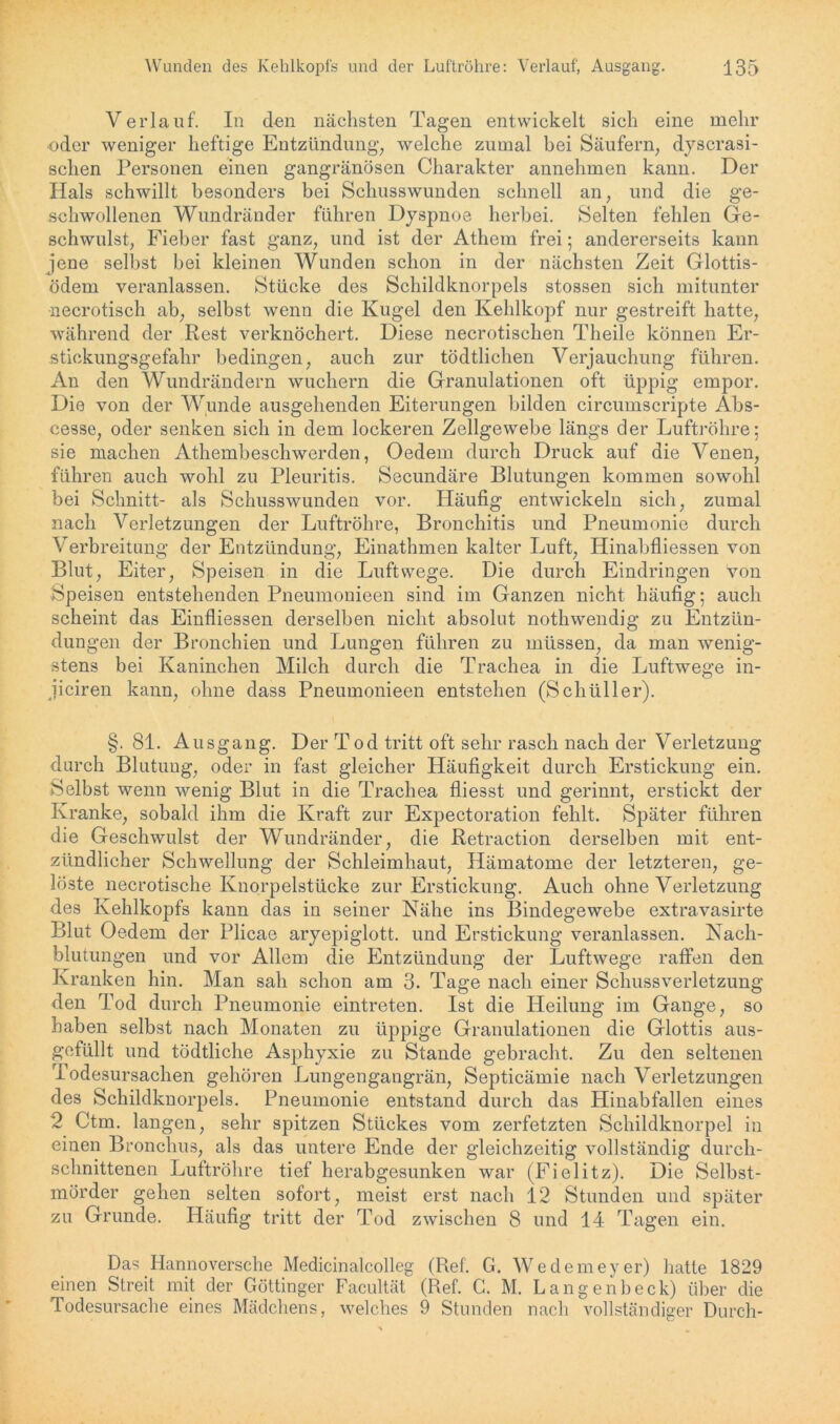 Verlauf. In den nächsten Tagen entwickelt sich eine mehr oder weniger heftige Entzündung, welche zumal bei Säufern, dyscrasi- sclien Personen einen gangränösen Charakter annehmen kann. Der Hals schwillt besonders bei Schusswunden schnell an, und die ge- schwollenen Wundränder führen Dyspnoe herbei. Selten fehlen Ge- schwulst, Fieber fast ganz, und ist der Athem frei; andererseits kann jene selbst bei kleinen Wunden schon in der nächsten Zeit Glottis- ödem veranlassen. Stücke des Schildknorpels stossen sich mitunter necrotisch ab, selbst wenn die Kugel den Kehlkopf nur gestreift hatte, während der Rest verknöchert. Diese necrotiscben Theile können Er- stickungsgefahr bedingen, auch zur tödtlichen Verjauchung führen. An den Wundrändern wuchern die Granulationen oft üppig empor. Die von der Wunde ausgehenden Eiterungen bilden circumscripte Abs- cesse, oder senken sich in dem lockeren Zellgewebe längs der Luftröhre; sie machen Athembeschwerden, Oedem durch Druck auf die Venen, führen auch wohl zu Pleuritis. Secundäre Blutungen kommen sowohl bei Schnitt- als Schusswunden vor. Häufig entwickeln sich, zumal nach Verletzungen der Luftröhre, Bronchitis und Pneumonie durch Verbreitung der Entzündung, Einathmen kalter Luft, Hinabfliessen von Blut, Eiter, Speisen in die Luftwege. Die durch Eindringen von Speisen entstehenden Pneumonieen sind im Ganzen nicht häufig; auch scheint das Einfliessen derselben nicht absolut nothwendig zu Entzün- dungen der Bronchien und Lungen führen zu müssen, da man wenig- stens bei Kaninchen Milch durch die Trachea in die Luftwege in- jiciren kann, ohne dass Pneumonieen entstehen (Schüller). §. 81. Ausgang. Der Tod tritt oft sehr rasch nach der Verletzung durch Blutung, oder in fast gleicher Häufigkeit durch Erstickung ein. Selbst wenn wenig Blut in die Trachea fliesst und gerinnt, erstickt der Kranke, sobald ihm die Kraft zur Expectoration fehlt. Später führen die Geschwulst der Wundränder, die Retraction derselben mit ent- zündlicher Schwellung der Schleimhaut, Hämatome der letzteren, ge- löste necrotische Knorpelstücke zur Erstickung. Auch ohne Verletzung des Kehlkopfs kann das in seiner Nähe ins Bindegewebe extravasirte Blut Oedem der Plicae aryepiglott. und Erstickung veranlassen. Nach- blutungen und vor Allem die Entzündung der Luftwege raffen den Kranken hin. Man sah schon am 3. Tage nach einer Schussverletzung den Tod durch Pneumonie eintreten. Ist die Heilung im Gange, so haben selbst nach Monaten zu üppige Granulationen die Glottis aus- gefüllt und tödtliche Asphyxie zu Stande gebracht. Zu den seltenen Todesursachen gehören Lungengangrän, Septicämie nach Verletzungen des Schildknorpels. Pneumonie entstand durch das Hinabfallen eines 2 Ctm. langen, sehr spitzen Stückes vom zerfetzten Schildknorpel in einen Bronchus, als das untere Ende der gleichzeitig vollständig durch- schnittenen Luftröhre tief herabgesunken war (Fielitz). Die Selbst- mörder gehen selten sofort, meist erst nach 12 Stunden und später zu Grunde. Häufig tritt der Tod zwischen 8 und 14 Tagen ein. Das Hannoversche Medicinalcolleg (Ref. G. Wedemeyer) hatte 1829 einen Streit mit der Göttinger Facultät (Ref. C. M. Langenbeck) über die Todesursache eines Mädchens, welches 9 Stunden nach vollständiger Durch-