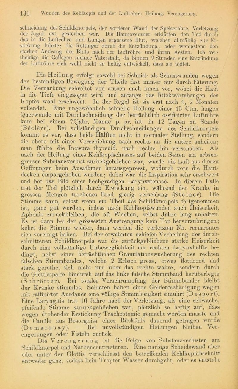 schneidung des Schildknorpels, der vorderen Wand der Speiseröhre, Verletzung der Jugul. ext. gestorben war. Die Hannoveraner erklärten den Tod durch das in die Luftröhre und Lungen ergossene Blut, welches allmählig zur Er- stickung führte; die Göttinger durch die Entzündung, oder wenigstens den starken Andrang des Bluts nach der Luftröhre und ihren Aesten. Ich ver- theidige die Gollegen meiner Vaterstadt, da binnen 9 Stunden eine Entzündung der Luftröhre sich wohl nicht so heftig entwickelt, dass sie tödtet. Die Heilung erfolgt sowohl bei Schnitt- als Schusswunden wegen der beständigen Bewegung der Theile fast immer nur durch Eiterung. Die Vernarbung schreitet von aussen nach innen vor, wobei die Haut in die Tiefe eingezogen wird und anfangs das Rückwärtsbeugen des Kopfes wohl erschwert. In der Regel ist sie erst nach 1, 2 Monaten vollendet. Eine ungewöhnlich schnelle Heilung einer 15 Ctm. langen Querwunde mit Durchschneidung der beträchtlich ossificirten Luftröhre kam bei einem 72jähr. Manne p. pr. int. in 12 Tagen zu Stande (Beclere). Bei vollständigen Durchsclmeidungen des Schildknorpels kommt es vor, dass beide Hälften nicht in normaler Stellung, sondern die obere mit einer Verschiebung nach rechts an die untere anheilen; man fühlte die Incisura thyreoid. nach rechts hin verschoben. Als nach der Heilung eines Kehlkopfschusses auf beiden Seiten ein erbsen- grosser Substanzverlust zurückgeblieben war, wurde die Luft aus diesen Oeffnungen beim Ausathmen herausgepresst, wodurch vorn die Haut- decken emporgehoben wurden; dabei war die Inspiration sehr erschwert und bot das Bild einer hochgradigen Larynxstenose. In diesem Falle trat der Tod plötzlich durch Erstickung ein, während der Kranke in grossen Mengen trockenes Brod gierig verschlang (Steiner). Die Stimme kann, selbst wenn ein Theil des Schildknorpels fortgenommen ist, ganz gut werden, indess nach Kehlkopfswunden auch Heiserkeit, Aphonie Zurückbleiben, die oft Wochen, selbst Jahre lang anhalten. Es ist dann bei der grössesten Anstrengung kein Ton hervorzubringen; kehrt die Stimme wieder, dann werden die verletzten Kn. recurrentes sich vereinigt haben. Bei der erwähnten schiefen Verheilung des durch- schnittenen Schildknorpels war die zurückgebliebene starke Heiserkeit durch eine vollständige Unbeweglichkeit der rechten Larynxhälfte be- dingt, nebst einer beträchtlichen Granulationswucherung des rechten falschen Stimmbandes, welche 2 Erbsen gross, etwas flottirend und stark geröthet sich nicht nur über das rechte wahre, sondern durch die Glottisspalte hindurch auf das linke falsche Stimmband herüberlegte (Schrott er). Bei totaler Verschrumpfung der Stimmbänder bleibt der Kranke stimmlos. Soldaten haben einer Geldentschädigung wegen mit raffinirter Ausdauer eine völlige Stimmlosigkeit simulirt (Desport). Eine Laryngitis trat 16 Jahre nach der Verletzung, als eine schwache, pfeifende Stimme zurückgeblieben war, plötzlich so heftig auf, dass wegen drohender Erstickung Tracheotomie gemacht werden musste und die Canüle aus Besorgniss eines Rückfalls dauernd getragen wurde (Demarquay). — Bei unvollständigen Heilungen bleiben Ver- engerungen oder Fisteln zurück. Die Verengerung ist die Folge von Substanzverlusten am Schildknorpel und Narbencontracturen. Eine narbige Scheidewand über oder unter der Glottis verschliesst den betreffenden Kehlkopfabschnitt entweder ganz, sodass kein Tropfen Wasser durchgeht, oder es entsteht