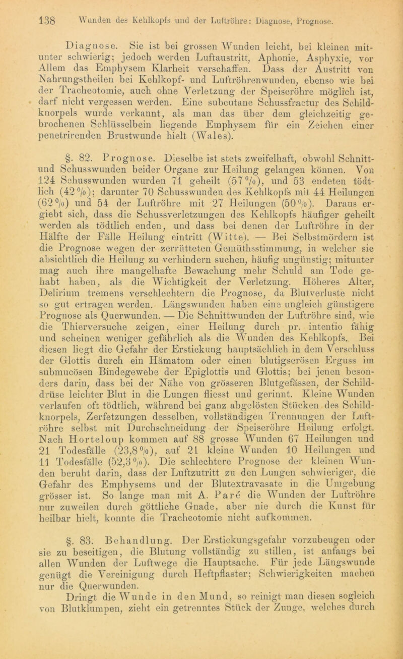 Diagnose. Sie ist bei grossen Wunden leicht, bei kleinen mit- unter schwierig; jedoch werden Luftaustritt, Aphonie, Asphyxie, vor Allem das Emphysem Klarheit verschaffen. Dass der Austritt von Nahrungstheilen bei Kehlkopf- und Luftröhrenwunden, ebenso wie bei der Tracheotomie, auch ohne Verletzung der Speiseröhre möglich ist, darf nicht vergessen werden. Eine subcutane Schussfractur des Schild- knorpels wurde verkannt, als man das über dem gleichzeitig ge- brochenen Schlüsselbein liegende Emphysem für ein Zeichen einer penetrirenden Brustwunde hielt (Wales). §. 82. Prognose. Dieselbe ist stets zweifelhaft, obwohl Schnitt- und Schusswunden beider Organe zur Heilung gelangen können. Von 124 Schusswunden wurden 71 geheilt (57°/o), und 53 endeten tödt- lich (42 °/o)5 darunter 70 Schusswunden des Kehlkopfs mit 44 Heilungen (62 °/o) und 54 der Luftröhre mit 27 Heilungen (50°/o). Daraus er- giebt sich, dass die Schussverletzungen des Kehlkopfs häufiger geheilt werden als tödtlich enden, und dass bei denen der Luftröhre in der Hälfte der Fälle Heilung eintritt (Witte). — Bei Selbstmördern ist die Prognose wegen der zerrütteten Gemüthsstimmung, in welcher sie absichtlich die Heilung zu verhindern suchen, häufig ungünstig; mitunter mag auch ihre mangelhafte Bewachung mehr Schuld am Tode ge- habt haben, als die Wichtigkeit der Verletzung. Höheres Alter, Delirium tremens verschlechtern die Prognose, da Blutverluste nicht so gut ertragen werden. Längswunden haben eine ungleich günstigere Prognose als Quer wunden. — Die Schnittwunden der Luftröhre sind, wie die Thierversuche zeigen, einer Heilung durch pr. intentio fähig und scheinen weniger gefährlich als die Wunden des Kehlkopfs. Bei diesen liegt die Gefahr der Erstickung hauptsächlich in dem Verschluss der Glottis durch ein Hämatom oder einen blutigserösen Erguss im submucösen Bindegewebe der Epiglottis und Glottis; bei jenen beson- ders darin, dass bei der Nähe von grösseren Blutgefässen, der Schild- drüse leichter Blut in die Lungen fliesst und gerinnt. Kleine Wunden verlaufen oft tödtlich, während bei ganz abgelösten Stücken des Schild- knorpels, Zerfetzungen desselben, vollständigen Trennungen der Luft- röhre selbst mit Durchschneidung der Speiseröhre Heilung erfolgt. Nach Horteloup kommen auf 88 grosse Wunden 67 Heilungen und 21 Todesfälle (23,8°/o), auf 21 kleine Wunden 10 Heilungen und 11 Todesfälle (52,3 °/o). Die schlechtere Prognose der kleinen Wun- den beruht darin, dass der Luftzutritt zu den Lungen schwieriger, die Gefahr des Emphysems und der Blutextravasate in die Umgebung grösser ist. So lange man mit A. Par6 die Wunden der Luftröhre nur zuweilen durch göttliche Gnade, aber nie durch die Kunst für heilbar hielt, konnte die Tracheotomie nicht aufkommen. §. 83. Behandlung. Der Erstickungsgefahr vorzubeugen oder sie zu beseitigen, die Blutung vollständig zu stillen, ist anfangs bei allen Wunden der Luftwege die Hauptsache. Für jede Längswunde genügt die Vereinigung durch Heftpflaster; Schwierigkeiten machen nur die Querwunden. Dringt die Wunde in den Mund, so reinigt man diesen sogleich von Blutklumpen, zieht ein getrenntes Stück der Zunge, welches durch