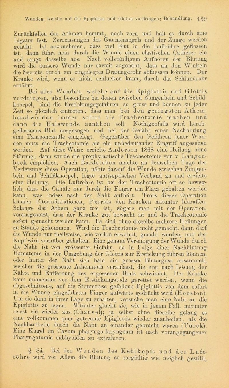 Zurückfallen das Athmen hemmt, nach vorn und hält es durch eine Ligatur fest. Zerreissungen des Gaumensegels und der Zunge werden genäht. Ist anzunehmen, dass viel Blut in die Luftröhre geflossen ist, dann führt man durch die Wunde einen elastischen Catheter ein und saugt dasselbe aus. Nach vollständigem Aufhören der Blutung wird die äussere Wunde nur soweit zugenäht, dass an den Winkeln die Secrete durch ein eingelegtes Drainagerohr abfliessen können. Der Kranke wird, wenn er nicht schlucken kann, durch das Schlundrohr ernährt. Bei allen Wunden, welche auf die Epiglottis und Glottis Vordringen, also besonders bei denen zwischen Zungenbein und Schild- knorpel, sind die Erstickungsgefahren so gross und können zu jeder Zeit so plötzlich eintreten, dass man bei den geringsten Athem- beschwerden immer sofort die Tracheotomie machen und dann die Halswunde zunähen soll. Nöthigenfalls wird herab- geflossenes Blut ausgesogen und bei der Gefahr einer Nachblutung eine Tamponcanüle eingelegt. Gegenüber den Gefahren jener Wun- den muss die Tracheotomie als ein unbedeutender Eingriff angesehen werden. Auf diese Weise erzielte Anderson 1868 eine Heilung ohne Störung; dann wurde die prophylactische Tracheotomie von v. Langen- beck empfohlen. Auch Bardeleben machte an demselben Tage der Verletzung diese Operation, nähte darauf die Wunde zwischen Zungen- bein und Schildknorpel, legte antiseptischen Verband an und erzielte eine Heilung. Die Luftröhre ist bei der Tracheotomie oft so beweg- lich, dass die Caniile nur durch die Finger am Platz gehalten werden kann, was indess nach der Naht auf hört. Trotz dieser Operation können Eiterinfiltrationen, Pleuritis den Kranken mitunter hinraffen. Solange der Athem ganz frei ist, zögere man mit der Operation, vorausgesetzt, dass der Kranke gut bewacht ist und die Tracheotomie sofort gemacht werden kann. Es sind ohne dieselbe mehrere Heilungen zu Stande gekommen. Wird die Tracheotomie nicht gemacht, dann darf die Wunde nur theilweise, wie vorhin erwähnt, genäht werden, und der Kopf wird vornüber gehalten. Eine genaue Vereinigung der Wunde durch die Naht ist von grössester Gefahr, da in Folge einer Nachblutung Hämatome in der Umgebung der Glottis zur Erstickung führen können, oder hinter der Naht sich bald ein grosser Bluterguss ansammelt, welcher die grösseste Athemnoth veranlasst, die erst nach Lösung der Nähte und Entfernung des ergossenen Bluts schwindet. Der Kranke kann momentan vor dem Erstickungstode gerettet werden, wenn die abgeschnittene, auf die Stimmritze gefallene Epiglottis von dem sofort in die Wunde eingeführten Finger aufwärts gedrückt wird (Houston). Um sie dann in ihrer Lage zu erhalten, versuche man eine Naht an die Epiglottis zu legen. Mitunter glückt sie, wie in jenem Fall, mitunter reisst sie wieder aus. (Chauvel); ja selbst ohne dieselbe gelang es eine vollkommen quer getrennte Epiglottis wieder anzuheilen, als die Nachbartheile durch die Naht an einander gebracht waren (Türck). Eine Kugel im Cavum pharyngo-laryngeum ist nach vorangegangener Pharyngotomia subhyoidea zu extrahiren. §. 84. Bei den Wunden des Kehlkopfs und der Luft- röhre wird vor Allem die Blutung so sorgfältig wie möglich gestillt,