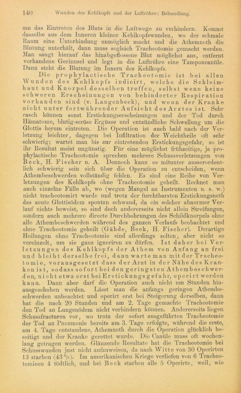 um das Eintreten des Bluts in die Luftwege zu verhindern. Kommt dasselbe aus dem Inneren kleiner Kehlkopfswunden, wo der schmale Raum eine Unterbindung unmöglich macht und die Athemnoth die Blutung unterhält, dann muss sogleich Tracheotomie gemacht werden. Man saugt hierauf das hinabgeflossene Blut möglichst aus, entfernt vorhandene Gerinnsel und legt in die Luftröhre eine Tamponcanüle. Dann steht die Blutung im Innern des Kehlkopfs. Die prophylactische Tracheotomie ist bei allen Wunden des Kehlkopfs indicirt, welche die Schleim- haut und Knorpel desselben treffen, selbst wenn keine schweren Erscheinungen von behinderter Respiration vorhanden sind (v. Langenbeck), und wenn der Kranke nicht unter fortwährender Aufsicht des Arztes ist. Sehr rasch können sonst Erstickungserscheinungen und der Tod durch Hämatome, blutig-seröse Ergüsse und entzündliche Schwellung um die Glottis herum eintreten. Die Operation ist auch bald nach der Ver- letzung leichter, dagegen bei Infiltration der Weichtheile oft sehr schwierig; wartet man bis zur eintretenden Erstickungsgefahr, so ist ihr Resultat meist ungünstig. Für eine möglichst frühzeitige, ja pro- phylactische Tracheotomie sprechen mehrere Schussverletzungen von Beck, H. Fischer u. A. Dennoch kann es mitunter ausserordent- lich schwierig sein sich über die Operation zu entscheiden, wenn Athembeschwerden vollständig fehlen. Es sind eine Reihe von Ver- letzungen des Kehlkopfs ohne Tracheotomie geheilt. Rechnet man auch einzelne Fälle ab, wo (wegen Mangel an Instrumenten u. s. w.) nicht tracheotomirt wurde und trotz der furchtbarsten Erstickungsnoth das acute Glottisödem spontan schwand, da ein solcher abnormer Ver- lauf nichts beweist, so sind doch andererseits nicht allein Streifungen, sondern auch mehrere directe Durchbohrungen des Schildknorpels ohne alle Athembeschwerden während des ganzen Verlaufs beobachtet und ohne Tracheotomie geheilt (Gähde, Beck, H. Fischer). Derartige Heilungen ohne Tracheotomie sind allerdings selten, aber nicht so vereinzelt, um sie ganz ignoriren zu dürfen. Ist daher bei Ver- letzungen des Kehlkopfs der Athem von Anfang an frei und bleibt derselbe frei, dann warte man mit der Tracheo- tomie, vorausgesetzt dass der Arzt in der Nähe des Kran- ken ist, so dass sofort bei den geringsten Athembeschwer- den, nicht etwa erst bei Erstickungs gefahr, operirt werden kann. Dann aber darf die Operation auch nicht um Stunden hin- ausgeschoben werden. Lässt man die anfangs geringen Athembe- schwerden unbeachtet und operirt erst bei Steigerung derselben, dann hat die nach 20 Stunden und am 2. Tage gemachte Tracheotomie den Tod an Lungenödem nicht verhindern können. Andererseits liegen Schussfracturen vor, wo trotz der sofort ausgeführten Tracheotomie der Tod an Pneumonie bereits am 3. Tage erfolgte, während die erste, am 4. Tage entstandene, Athemnoth durch die Operation glücklich be- seitigt und der Kranke gerettet wurde. Die Canitle muss oft wochen- lang getragen werden. Glänzende Resultate hat die Tracheotomie bei Schusswunden just nicht aufzuweisen, da nach Witte von 30 Operirten 13 starben (43 ®/o). Im amerikanischen Kriege verliefen von 6 Tracheo- tomieen 4 tödtlich, und bei Beck starben alle 5 Operirte, weil, wie