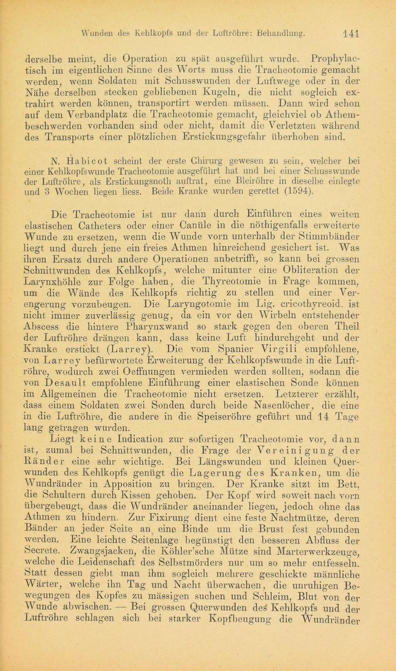 derselbe meint, die Operation zu spät ausgeführt wurde. Prophylac- tisch im eigentlichen Sinne des Worts muss die Tracheotomie gemacht werden, wenn Soldaten mit Schusswunden der Luftwege oder in der Nähe derselben stecken gebliebenen Kugeln, die nicht sogleich ex- trahirt werden können, transportirt werden müssen. Dann wird schon auf dem Verbandplatz die Tracheotomie gemacht, gleichviel ob Atliem- beschwerden vorhanden sind oder nicht, damit die Verletzten während des Transports einer plötzlichen Erstickungsgefahr überhoben sind. N. Habicot scheint der erste Chirurg gewesen zu sein, welcher bei einer Kehlkopfswunde Tracheotomie ausgeführt hat und bei einer Schusswunde der Luftröhre, als Erstickungsnoth auftrat, eine Bleiröhre in dieselbe einlegte und 3 Wochen liegen liess. Beide Kranke wurden gerettet (1594). Die Tracheotomie ist nur dann durch Einführen eines weiten elastischen Catheters oder einer Canüle in die nöthigenfalls erweiterte Wunde zu ersetzen, wenn die Wunde vorn unterhalb der Stimmbänder liegt und durch jene ein freies Athmen hinreichend gesichert ist. Was ihren Ersatz durch andere Operationen anbetrifft, so kann bei grossen Schnittwunden des Kehlkopfs, welche mitunter eine Obliteration der Larynxhöhle zur Folge haben, die Thyreotomie in Frage kommen, um die Wände des Kehlkopfs richtig zu stellen und einer Ver- engerung vorzubeugen. Die Laryngotomie im Lig. crieothyreoid. ist nicht immer zuverlässig genug, da ein vor den Wirbeln entstehender Abscess die hintere Pharynxwand so stark gegen den oberen Theil der Luftröhre drängen kann, dass keine Luft hindurchgeht und der Kranke erstickt (Larrey). Die vom Spanier Virgili empfohlene, von Larrey befürwortete Erweiterung der Kehlkopfswunde in die Luft- röhre, wodurch zwei Oeffnungen vermieden werden sollten, sodann die von Desault empfohlene Einführung einer elastischen Sonde können im Allgemeinen die Tracheotomie nicht ersetzen. Letzterer erzählt, dass einem Soldaten zwei Sonden durch beide Nasenlöcher, die eine in die Luftröhre, die andere in die Speiseröhre geführt und 14 Tage lang getragen wurden. Liegt keine Indication zur sofortigen Tracheotomie vor, dann ist, zumal bei Schnittwunden, die Frage der Vereinigung der Ränder eine sehr wichtige. Bei Längswunden und kleinen Quer- wunden des Kehlkopfs genügt die Lagerung des Kranken, um die Wundränder in Apposition zu bringen. Der Kranke sitzt im Bett, die Schultern durch Kissen gehoben. Der Kopf wird soweit nach vorn übergebeugt, dass die Wundränder aneinander liegen, jedoch ohne das Athmen zu hindern. Zur Fixirung dient eine feste Nachtmütze, deren Bänder an jeder Seite an eine Binde um die Brust fest gebunden werden. Eine leichte Seitenlage begünstigt den besseren Abfluss der Secrete. Zwangsjacken, die Köhler’sche Mütze sind Marterwerkzeuge, welche die Leidenschaft des Selbstmörders nur um so mehr entfesseln. Statt dessen giebt man ihm sogleich mehrere geschickte männliche Wärter, welche ihn Tag und Nacht überwachen, die unruhigen Be- wegungen des Kopfes zu mässigen suchen und Schleim, Blut von der Wunde abwischen. — Bei grossen Querwunden dei Kehlkopfs und der Luftröhre schlagen sich bei starker Kopfbeugung die Wundränder