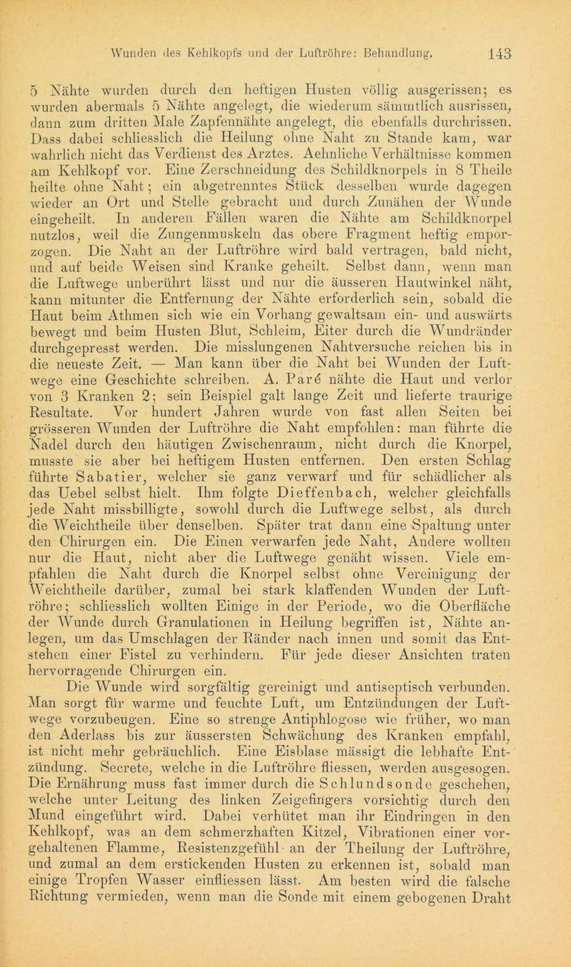 5 Nähte wurden durch den heftigen Husten völlig ausgerissen; es wurden abermals 5 Nähte angelegt, die wiederum sämmtlich ausrissen, dann zum dritten Male Zapfennähte angelegt, die ebenfalls durchrissen. Dass dabei schliesslich die Heilung ohne Naht zu Stande kam, war wahrlich nicht das Verdienst des Arztes. Aehnliche Verhältnisse kommen am Kehlkopf vor. Eine Zerschneidung des Schildknorpels in 8 Theile heilte ohne Naht; ein abgetrenntes Stück desselben wurde dagegen wieder an Ort und Stelle gebracht und durch Zunähen der Wunde eingeheilt. In anderen Fällen waren die Nähte am Schildknorpel nutzlos, weil die Zungenmuskeln das obere Fragment heftig empor- zogen. Die Naht an der Luftröhre wird bald vertragen, bald nicht, und auf beide Weisen sind Kranke geheilt. Selbst dann, wenn man die Luftwege unberührt lässt und nur die äusseren Hautwinkel näht, kann mitunter die Entfernung der Nähte erforderlich sein, sobald die Haut beim Athmen sich wie ein Vorhang gewaltsam ein- und auswärts bewegt und beim Husten Blut, Schleim, Eiter durch die Wundränder durchgepresst werden. Die misslungenen Nahtversuche reichen bis in die neueste Zeit. — Man kann über die Naht bei Wunden der Luft- wege eine Geschichte schreiben. A. Pard nähte die Haut und verlor von 3 Kranken 2; sein Beispiel galt lange Zeit und lieferte traurige Resultate. Vor hundert Jahren wurde von fast allen Seiten bei grösseren Wunden der Luftröhre die Naht empfohlen: man führte die Nadel durch den häutigen Zwischenraum, nicht durch die Knorpel, musste sie aber bei heftigem Husten entfernen. Den ersten Schlag führte Sabatier, welcher sie ganz verwarf und für schädlicher als das Uebel selbst hielt. Ihm folgte Dieffenbach, welcher gleichfalls jede Naht missbilligte, sowohl durch die Luftwege selbst, als durch die Weichtheile über denselben. Später trat dann eine Spaltung unter den Chirurgen ein. Die Einen verwarfen jede Naht, Andere wollten nur die Haut, nicht aber die Luftwege genäht wissen. Viele em- pfahlen die Naht durch die Knorpel selbst ohne Vereinigung der Weichtheile darüber, zumal bei stark klaffenden Wunden der Luft- röhre; schliesslich wollten Einige in der Periode, wo die Oberfläche der Wunde durch Granulationen in Heilung begriffen ist, Nähte an- legen, um das Umschlagen der Ränder nach innen und somit das Ent- stehen einer Fistel zu verhindern. Für jede dieser Ansichten traten hervorragende Chirurgen ein. Die Wunde wird sorgfältig gereinigt und antiseptisch verbunden. Man sorgt für warme und feuchte Luft, um Entzündungen der Luft- wege vorzubeugen. Eine so strenge Antiphlogose wie früher, wo man den Aderlass bis zur äussersten Schwächung des Kranken empfahl, ist nicht mehr gebräuchlich. Eine Eisblase mässigt die lebhafte Ent- zündung. Secrete, welche in die Luftröhre fliessen, werden ausgesogen. Die Ernährung muss fast immer durch die Schlundsonde geschehen, welche unter Leitung des linken Zeigefingers vorsichtig durch den Mund eingeführt wird. Dabei verhütet man ihr Eindringen in den Kehlkopf, was an dem schmerzhaften Kitzel, Vibrationen einer vor- gehaltenen Flamme, Resistenzgefühl• an der Theilung der Luftröhre, und zumal an dem erstickenden Husten zu erkennen ist, sobald man einige Tropfen Wasser einfliessen lässt. Am besten wird die falsche Richtung vermieden, wenn man die Sonde mit einem gebogenen Draht