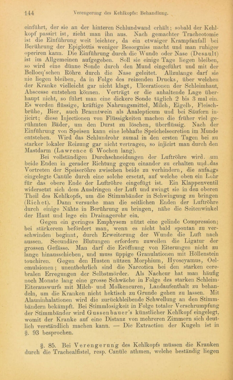 einführt, der sie an der hinteren Schlundwand erhält: sobald der Kehl- kopf passirt ist, zieht man ihn aus. Nach gemachter Tracheotomie ist die Einführung weit leichter, da ein etwaiger Krampfanfall bei Berührung der Epiglottis weniger Besorgniss macht und man ruhiger operiren kann. Die Einführung durch die Wunde oder Nase (Desault) ist im Allgemeinen aufgegeben. Soll sie einige Tage liegen bleiben, so wird eine dünne Sonde durch den Mund eingeführt und mit der Bellocq’schen Röhre durch die Nase geleitet. Allzulange darf sie nie liegen bleiben, da in Folge des reizenden Drucks, über welchen der Kranke vielleicht gar nicht klagt, Ulcerationen der Schleimhaut, Abscesse entstehen können. Verträgt er die anhaltende Lage über- haupt nicht, so führt man eine dickere Sonde täglich 2 bis 3 mal ein. Es werden flüssige, kräftige Nahrungsmittel, Milch, Eigelb, Fleisch- brühe, Bier, auch Branntwein als Analepticum und bei Säufern in- jicirt; diese Injectionen von Flüssigkeiten machen die früher viel ge- rühmten Bäder, um den Durst zu löschen, überflüssig. Nach der Einführung von Speisen kann eine lebhafte Speichelsecretion im Munde entstehen. Wird das Schlundrohr zumal in den ersten Tagen bei zu starker lokaler Reizung gar nicht vertragen, so injicirt man durch den Mastdarm (Lawrence 6 Wochen lang). Bei vollständigen Durchschneidungen der Luftröhre wird, um beide Enden in gerader Richtung gegen einander zu erhalten und das Vortreten der Speiseröhre zwischen beide zu verhindern, die anfangs eingelegte Cantile durch eine solche ersetzt, auf welche oben ein Lohr für das obere Ende der Luftröhre eingefügt ist. Ein Klappenventil widersetzt sich dem Ausdringen der Luft und zwingt sie in den oberen Theil des Kehlkopfs, um die Stimmbänder in Schwingung zu bringen (Riehet). Dann versuche man die seitlichen Enden der Luftröhre durch einige Nähte in Berührung zu bringen, nähe die Seitenwinkel der Haut und lege ein Drainagerohr ein. Gegen ein geringes Emphysem nützt eine gelinde Compression; bei stärkerem befördert man, wenn es nicht bald spontan zu ver- schwinden beginnt, durch Erweiterung der Wunde die Luft nach aussen. Secundäre Blutungen erfordern zuweilen die Ligatur der grossen Gefässe. Man darf die Eröffnung von Eiterungen nicht zu lange hinausschieben, und muss üppige Granulationen mit Höllenstein touchiren. Gegen den Husten nützen Morphium, Hyoscyamus, Oel- emulsionen 5 unentbehrlich sind die Narcotica bei den starken cere- bralen Erregungen der Selbstmörder. Als Nachcur hat man häufig noch Monate lang eine grosse Schwäche in Folge des starken Schleim- Eiterauswurfs mit Milch- und Molkencuren, Landaufenthalt zu behan- deln, um die Kranken nicht hektisch zu Grunde gehen zu lassen. Mit Alauninhalationen wird die zurückbleibende Schwellung an den Stimm- bändern bekämpft. Bei Stimmlosigkeit in Folge totaler Verschrumpfung der Stimmbänder wird Gussenbauer’s künstlicher Kehlkopf eingelegt, womit der Kranke auf eine Distanz von mehreren Zimmern sich deut- lich verständlich machen kann. — Die Extraction der Kugeln ist in §. 93 besprochen. §. 85. Bei Verengerung des Kehlkopfs müssen die Kranken durch die Trachealfistel, resp. Canüle athmen, welche beständig liegen