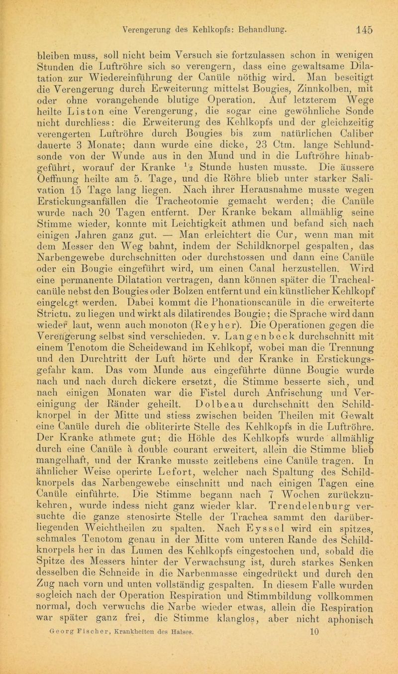 bleiben muss, soll nicht beim Versuch sie fortzulassen schon in wenigen Stunden die Luftröhre sich so verengern, dass eine gewaltsame Dila- tation zur Wiedereinführung der Canüle nöthig wird. Man beseitigt die Verengerung durch Erweiterung mittelst Bougies, Zinnkolben, mit oder ohne vorangehende blutige Operation. Auf letzterem Wege heilte Liston eine Verengerung, die sogar eine gewöhnliche Sonde nicht durchliess: die Erweiterung des Kehlkopfs und der gleichzeitig verengerten Luftröhre durch Bougies bis zum natürlichen Caliber dauerte 3 Monate; dann wurde eine dicke, 23 Ctra. lange Schlund- sonde von der Wunde aus in den Mund und in die Luftröhre hinab- geführt, worauf der Kranke 12 Stunde husten musste. Die äussere Oeffnung heilte am 5. Tage, und die Röhre blieb unter starker Sali- vation 15 Tage lang liegen. Nach ihrer Herausnahme musste wegen Erstickungsanfällen die Tracheotomie gemacht werden; die Canüle wurde nach 20 Tagen entfernt. Der Kranke bekam allmählig seine Stimme wieder, konnte mit Leichtigkeit atlimen und befand sich nach einigen Jahren ganz gut. — Man erleichtert die Cur, wenn man mit dem Messer den Weg bahnt, indem der Schildknorpel gespalten, das Narbengewebe durchschnitten oder durchstossen und dann eine Canüle oder ein Bougie eingeführt wird, um einen Canal herzustellen. Wird eine permanente Dilatation vertragen, dann können später die Tracheal- canüle nebst den Bougies oder Bolzen entfernt und ein künstlicher Kehlkopf eingelegt werden. Dabei kommt die Phonationscanüle in die erweiterte Strictm zu liegen und wirkt als dilatirendes Bougie; die Sprache wird dann wieder laut, wenn auch monoton (Reyher). Die Operationen gegen die Verengerung selbst sind verschieden, v. Langen b eck durchschnitt mit einem Tenotom die Scheidewand im Kehlkopf, wobei man die Trennung und den Durchtritt der Luft hörte und der Kranke in Erstickungs- gefahr kam. Das vom Munde aus eingeführte dünne Bougie wurde nach und nach durch dickere ersetzt, die Stimme besserte sich, und nach einigen Monaten war die Fistel durch Anfrischung und Ver- einigung der Ränder geheilt. Dolbeau durchschnitt den Schild- knorpel in der Mitte und stiess zwischen beiden Theilen mit Gewalt eine Canüle durch die obliterirte Stelle des Kehlkopfs in die Luftröhre. Der Kranke athmete gut; die Höhle des Kehlkopfs wurde allmählig durch eine Canüle ä double courant erweitert, allein die Stimme blieb mangelhaft, und der Kranke musste zeitlebens eine Canüle tragen. In ähnlicher Weise operirte Lefort, welcher nach Spaltung des Schild- knorpels das Narbengewebe einsclmitt und nach einigen Tagen eine Canüle einführte. Die Stimme begann nach 7 Wochen zurückzu- kehren, wurde indess nicht ganz wieder klar. Trendelenburg ver- suchte die ganze stenosirte Stelle der Trachea sammt den darüber- liegenden Weichtheilen zu spalten. Nach Eyssel wird ein spitzes, schmales Tenotom genau in der Mitte vom unteren Rande des Schild- knorpels her in das Lumen des Kehlkopfs eingestochen und, sobald die Spitze des Messers hinter der Verwachsung ist, durch starkes Senken desselben die Schneide in die Narbenmasse eingedrückt und durch den Zug nach vorn und unten vollständig gespalten. In diesem Falle wurden sogleich nach der Operation Respiration und Stimmbildung vollkommen normal, doch verwuchs die Narbe wieder etwas, allein die Respiration war später ganz frei, die Stimme klanglos, aber nicht aphonisch Georg Fischer, Krankheiten des Halses. 10