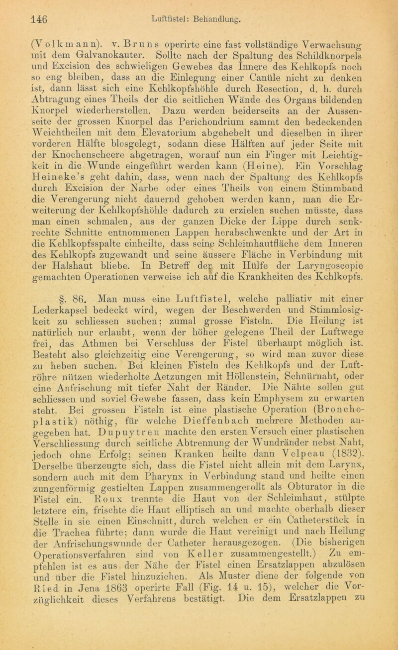 (V o 1 k in an n). v. Br n n s operirte eine fast vollständige Verwachsung mit dem Galvanokauter. Sollte nach der Spaltung des Schildknorpels und Excision des schwieligen Gewebes das Innere des Kehlkopfs noch so eng bleiben, dass an die Einlegung einer Canüle nicht zu denken ist, dann lässt sich eine Kehlkopfshöhle durch Resection, d. h. durch Abtragung eines Theils der die seitlichen Wände des Organs bildenden Knorpel wiederherstellen. Dazu werden beiderseits an der Aussen- seite der grossen Knorpel das Perichondrium sammt den bedeckenden Weichtheilen mit dem Elevatorium abgehebelt und dieselben in ihrer vorderen Hälfte biosgelegt, sodann diese Hälften auf jeder Seite mit der Knochenscheere abgetragen, worauf nun ein Einger mit Leichtig- keit in die Wunde eingeführt werden kann (Heine). Ein Vorschlag Heineke’s geht dahin, dass, wenn nach der Spaltung des Kehlkopfs durch Excision der Narbe oder eines Theils von einem Stimmband die Verengerung nicht dauernd gehoben werden kann, man die Er- weiterung der Kehlkopfshöhle dadurch zu erzielen suchen müsste, dass man einen schmalen, aus der ganzen Dicke der Lippe durch senk- rechte Schnitte entnommenen Lappen herabschwenkte und der Art in die Kehlkopfsspalte einheilte, dass sein.e Schleimhautfläche dem Inneren des Kehlkopfs zugewandt und seine äussere Fläche in Verbindung mit der Halshaut bliebe. In Betreff de^ mit Hülfe der Laryngoscopie gemachten Operationen verweise ich auf die Krankheiten des Kehlkopfs. §. 86. Man muss eine Luftfistel, welche palliativ mit einer Lederkapsel bedeckt wird, wegen der Beschwerden und Stimmlosig- keit zu schliessen suchen: zumal grosse Fisteln. Die Heilung ist natürlich nur erlaubt, wenn der höher gelegene Theil der Luftwege frei, das Athmen bei Verschluss der Fistel überhaupt möglich ist. Besteht also gleichzeitig eine Verengerung, so wird man zuvor diese zu heben suchen. Bei kleinen Fisteln des Kehlkopfs und der Luft- röhre nützen wiederholte Aetzungen mit Höllenstein, Schnürnaht, oder eine Anfrischung mit tiefer Naht der Ränder. Die Nähte sollen gut schliessen und soviel Gewebe fassen, dass kein Emphysem zu erwarten steht. Bei grossen Fisteln ist eine plastische Operation (Broncho- plastik) nöthig, für welche Dieffenbach mehrere Methoden an- gegeben hat. Dupuytren machte den ersten Versuch einer plastischen Verschliessung durch seitliche Abtrennung der Wundränder nebst Naht, jedoch ohne Erfolg; seinen Kranken heilte dann V elpeau (1832). Derselbe überzeugte sich, dass die Fistel nicht allein mit dem Larynx, sondern auch mit dem Pharynx in Verbindung stand und heilte einen zungenförmig gestielten Lappen zusammengerollt als Obturator in die Fistel ein. Roux trennte die Haut von der Schleimhaut, stülpte letztere ein, frischte die Haut elliptisch an und machte oberhalb dieser Stelle in sie einen Einschnitt, durch welchen er ein Catheterstück in die Trachea führte; dann wurde die Haut vereinigt und nach Heilung der Anfrischungswunde der Catheter herausgezogen. (Die bisherigen Operationsverfahren sind von Keller zusammengestellt.) Zu em- pfehlen ist es aus der Nähe der Fistel einen Ersatzlappen abzulösen und über die Fistel hinzuziehen. Als Muster diene der folgende von Ried in Jena 1863 operirte Fall (Fig. 14 u. 15), welcher die Vor- züglichkeit dieses Verfahrens bestätigt. Die dem Ersatzlappen zu